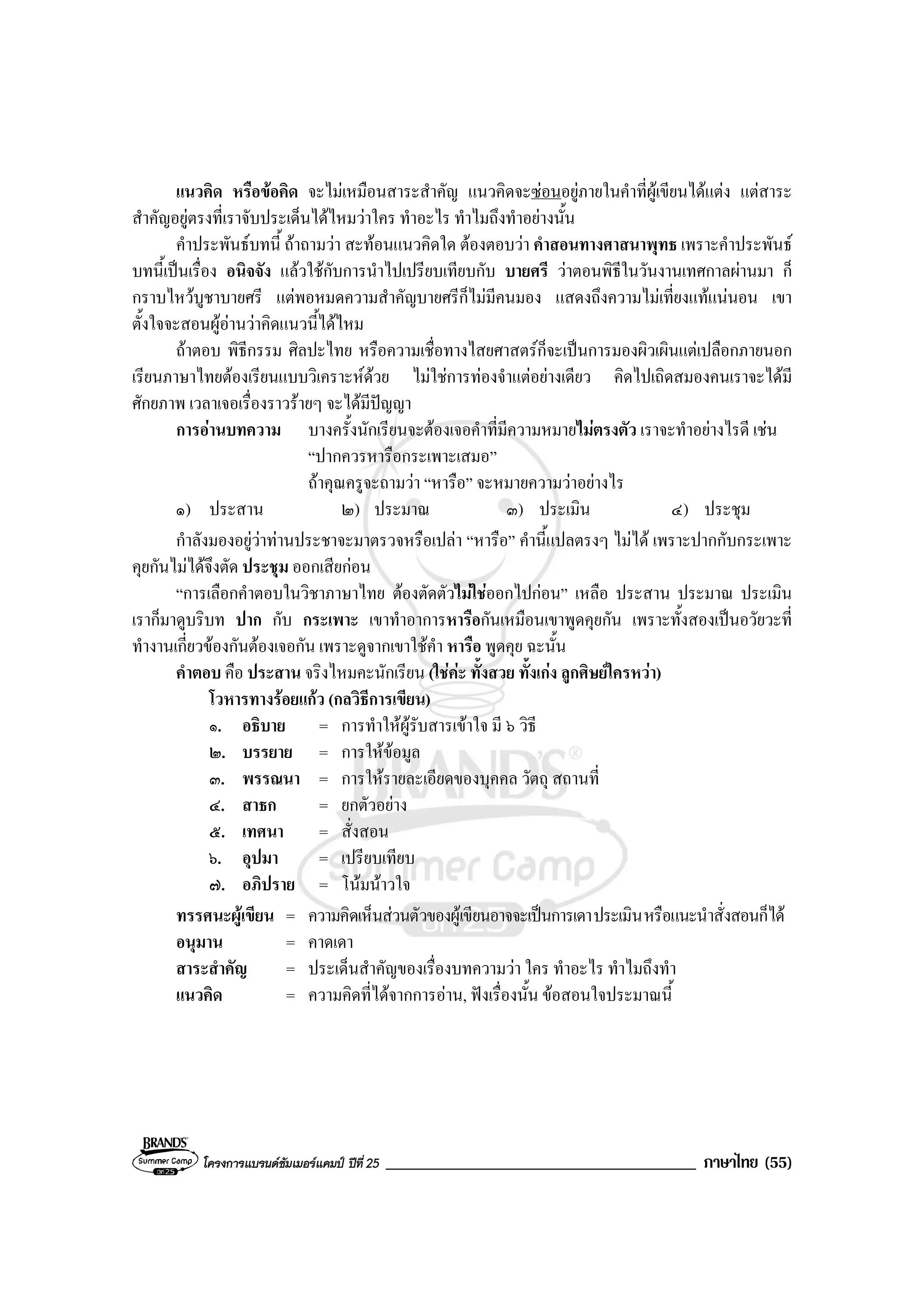 โครงการแบรนดซัมเมอรแคมป ปที่ 25 _____________________________________ ภาษาไทย (55)
แนวคิด หรือขอคิด จะไมเหมือนสาระสําคัญ แนวคิดจะซอนอยูภายในคําที่ผูเขียนไดแตง แตสาระ
สําคัญอยูตรงที่เราจับประเด็นไดไหมวาใคร ทําอะไร ทําไมถึงทําอยางนั้น
คําประพันธบทนี้ ถาถามวา สะทอนแนวคิดใด ตองตอบวา คําสอนทางศาสนาพุทธ เพราะคําประพันธ
บทนี้เปนเรื่อง อนิจจัง แลวใชกับการนําไปเปรียบเทียบกับ บายศรี วาตอนพิธีในวันงานเทศกาลผานมา ก็
กราบไหวบูชาบายศรี แตพอหมดความสําคัญบายศรีก็ไมมีคนมอง แสดงถึงความไมเที่ยงแทแนนอน เขา
ตั้งใจจะสอนผูอานวาคิดแนวนี้ไดไหม
ถาตอบ พิธีกรรม ศิลปะไทย หรือความเชื่อทางไสยศาสตรก็จะเปนการมองผิวเผินแตเปลือกภายนอก
เรียนภาษาไทยตองเรียนแบบวิเคราะหดวย ไมใชการทองจําแตอยางเดียว คิดไปเถิดสมองคนเราจะไดมี
ศักยภาพ เวลาเจอเรื่องราวรายๆ จะไดมีปญญา
การอานบทความ บางครั้งนักเรียนจะตองเจอคําที่มีความหมายไมตรงตัว เราจะทําอยางไรดี เชน
“ปากควรหารือกระเพาะเสมอ”
ถาคุณครูจะถามวา “หารือ” จะหมายความวาอยางไร
๑) ประสาน ๒) ประมาณ ๓) ประเมิน ๔) ประชุม
กําลังมองอยูวาทานประชาจะมาตรวจหรือเปลา “หารือ” คํานี้แปลตรงๆ ไมได เพราะปากกับกระเพาะ
คุยกันไมไดจึงตัด ประชุม ออกเสียกอน
“การเลือกคําตอบในวิชาภาษาไทย ตองตัดตัวไมใชออกไปกอน” เหลือ ประสาน ประมาณ ประเมิน
เราก็มาดูบริบท ปาก กับ กระเพาะ เขาทําอาการหารือกันเหมือนเขาพูดคุยกัน เพราะทั้งสองเปนอวัยวะที่
ทํางานเกี่ยวของกันตองเจอกัน เพราะดูจากเขาใชคํา หารือ พูดคุย ฉะนั้น
คําตอบ คือ ประสาน จริงไหมคะนักเรียน (ใชคะ ทั้งสวย ทั้งเกง ลูกศิษยใครหวา)
โวหารทางรอยแกว (กลวิธีการเขียน)
๑. อธิบาย = การทําใหผูรับสารเขาใจ มี ๖ วิธี
๒. บรรยาย = การใหขอมูล
๓. พรรณนา = การใหรายละเอียดของบุคคล วัตถุ สถานที่
๔. สาธก = ยกตัวอยาง
๕. เทศนา = สั่งสอน
๖. อุปมา = เปรียบเทียบ
๗. อภิปราย = โนมนาวใจ
ทรรศนะผูเขียน = ความคิดเห็นสวนตัวของผูเขียนอาจจะเปนการเดาประเมินหรือแนะนําสั่งสอนก็ได
อนุมาน = คาดเดา
สาระสําคัญ = ประเด็นสําคัญของเรื่องบทความวา ใคร ทําอะไร ทําไมถึงทํา
แนวคิด = ความคิดที่ไดจากการอาน, ฟงเรื่องนั้น ขอสอนใจประมาณนี้
 