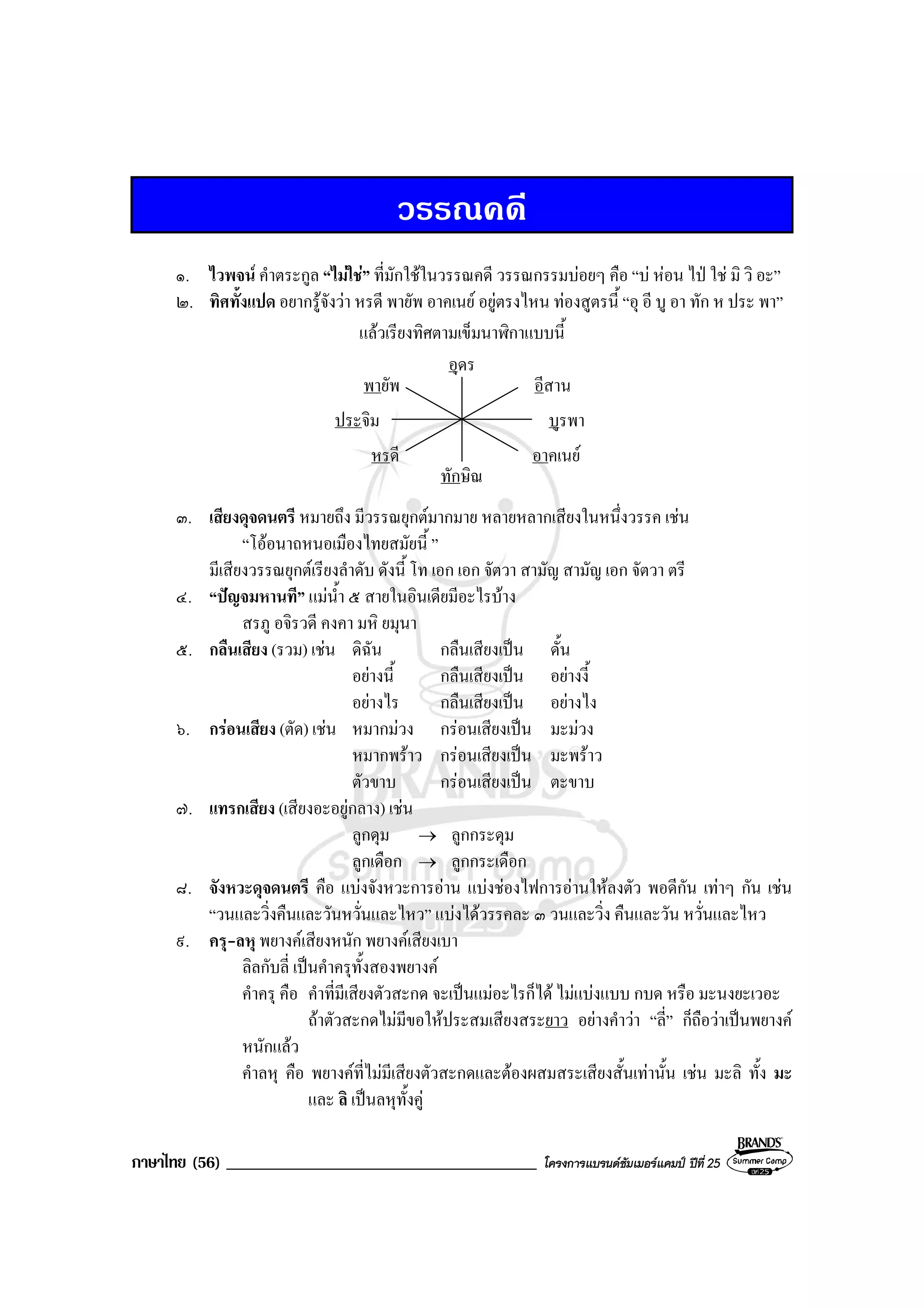 ภาษาไทย (56) _____________________________________ โครงการแบรนดซัมเมอรแคมป ปที่ 25
วรรณคดี
๑. ไวพจน คําตระกูล “ไมใช” ที่มักใชในวรรณคดี วรรณกรรมบอยๆ คือ “บ หอน ไป ใช มิ วิ อะ”
๒. ทิศทั้งแปด อยากรูจังวา หรดี พายัพ อาคเนย อยูตรงไหน ทองสูตรนี้ “อุ อี บู อา ทัก ห ประ พา”
แลวเรียงทิศตามเข็มนาฬิกาแบบนี้
อุดร
ทักษิณ
หรดี อาคเนย
บูรพาประจิม
อีสานพายัพ
๓. เสียงดุจดนตรี หมายถึง มีวรรณยุกตมากมาย หลายหลากเสียงในหนึ่งวรรค เชน
“โออนาถหนอเมืองไทยสมัยนี้ ”
มีเสียงวรรณยุกตเรียงลําดับ ดังนี้ โท เอก เอก จัตวา สามัญ สามัญ เอก จัตวา ตรี
๔. “ปญจมหานที” แมน้ํา ๕ สายในอินเดียมีอะไรบาง
สรภู อจิรวดี คงคา มหิ ยมุนา
๕. กลืนเสียง (รวม) เชน ดิฉัน กลืนเสียงเปน ดั้น
อยางนี้ กลืนเสียงเปน อยางงี้
อยางไร กลืนเสียงเปน อยางไง
๖. กรอนเสียง (ตัด) เชน หมากมวง กรอนเสียงเปน มะมวง
หมากพราว กรอนเสียงเปน มะพราว
ตัวขาบ กรอนเสียงเปน ตะขาบ
๗. แทรกเสียง (เสียงอะอยูกลาง) เชน
ลูกดุม → ลูกกระดุม
ลูกเดือก → ลูกกระเดือก
๘. จังหวะดุจดนตรี คือ แบงจังหวะการอาน แบงชองไฟการอานใหลงตัว พอดีกัน เทาๆ กัน เชน
“วนและวิ่งคืนและวันหวั่นและไหว” แบงไดวรรคละ ๓ วนและวิ่ง คืนและวัน หวั่นและไหว
๙. ครุ-ลหุ พยางคเสียงหนัก พยางคเสียงเบา
ลิลกับลี่ เปนคําครุทั้งสองพยางค
คําครุ คือ คําที่มีเสียงตัวสะกด จะเปนแมอะไรก็ได ไมแบงแบบ กบด หรือ มะนงยะเวอะ
ถาตัวสะกดไมมีขอใหประสมเสียงสระยาว อยางคําวา “ลี่” ก็ถือวาเปนพยางค
หนักแลว
คําลหุ คือ พยางคที่ไมมีเสียงตัวสะกดและตองผสมสระเสียงสั้นเทานั้น เชน มะลิ ทั้ง มะ
และ ลิ เปนลหุทั้งคู
 