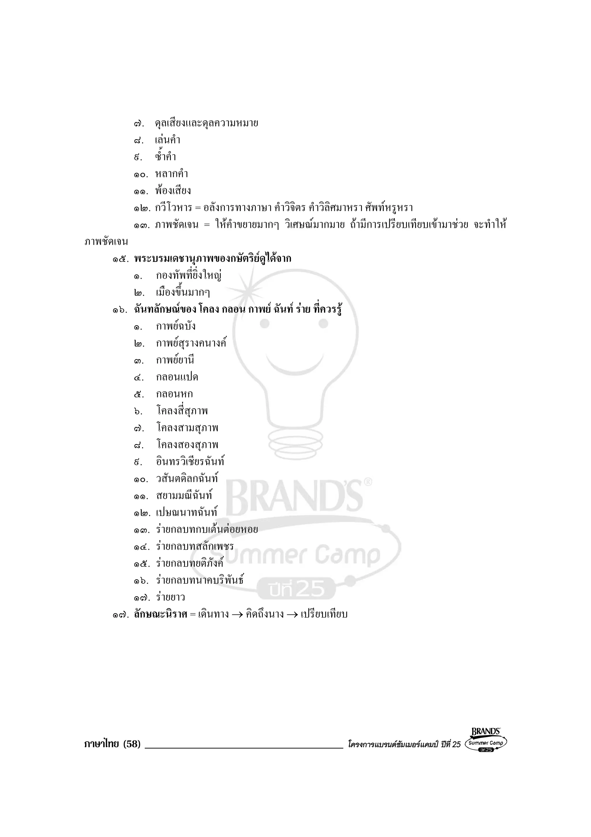 ภาษาไทย (58) _____________________________________ โครงการแบรนดซัมเมอรแคมป ปที่ 25
๗. ดุลเสียงและดุลความหมาย
๘. เลนคํา
๙. ซ้ําคํา
๑๐. หลากคํา
๑๑. พองเสียง
๑๒. กวีโวหาร = อลังการทางภาษา คําวิจิตร คําวิลิศมาหรา ศัพทหรูหรา
๑๓. ภาพชัดเจน = ใหคําขยายมากๆ วิเศษณมากมาย ถามีการเปรียบเทียบเขามาชวย จะทําให
ภาพชัดเจน
๑๕. พระบรมเดชานุภาพของกษัตริยดูไดจาก
๑. กองทัพที่ยิ่งใหญ
๒. เมืองขึ้นมากๆ
๑๖. ฉันทลักษณของ โคลง กลอน กาพย ฉันท ราย ที่ควรรู
๑. กาพยฉบัง
๒. กาพยสุรางคนางค
๓. กาพยยานี
๔. กลอนแปด
๕. กลอนหก
๖. โคลงสี่สุภาพ
๗. โคลงสามสุภาพ
๘. โคลงสองสุภาพ
๙. อินทรวิเชียรฉันท
๑๐. วสันตดิลกฉันท
๑๑. สยามมณีฉันท
๑๒. เปษณนาทฉันท
๑๓. รายกลบทกบเตนตอยหอย
๑๔. รายกลบทสลักเพชร
๑๕. รายกลบทยติภังค
๑๖. รายกลบทนาคบริพันธ
๑๗. รายยาว
๑๗. ลักษณะนิราศ = เดินทาง → คิดถึงนาง → เปรียบเทียบ
 