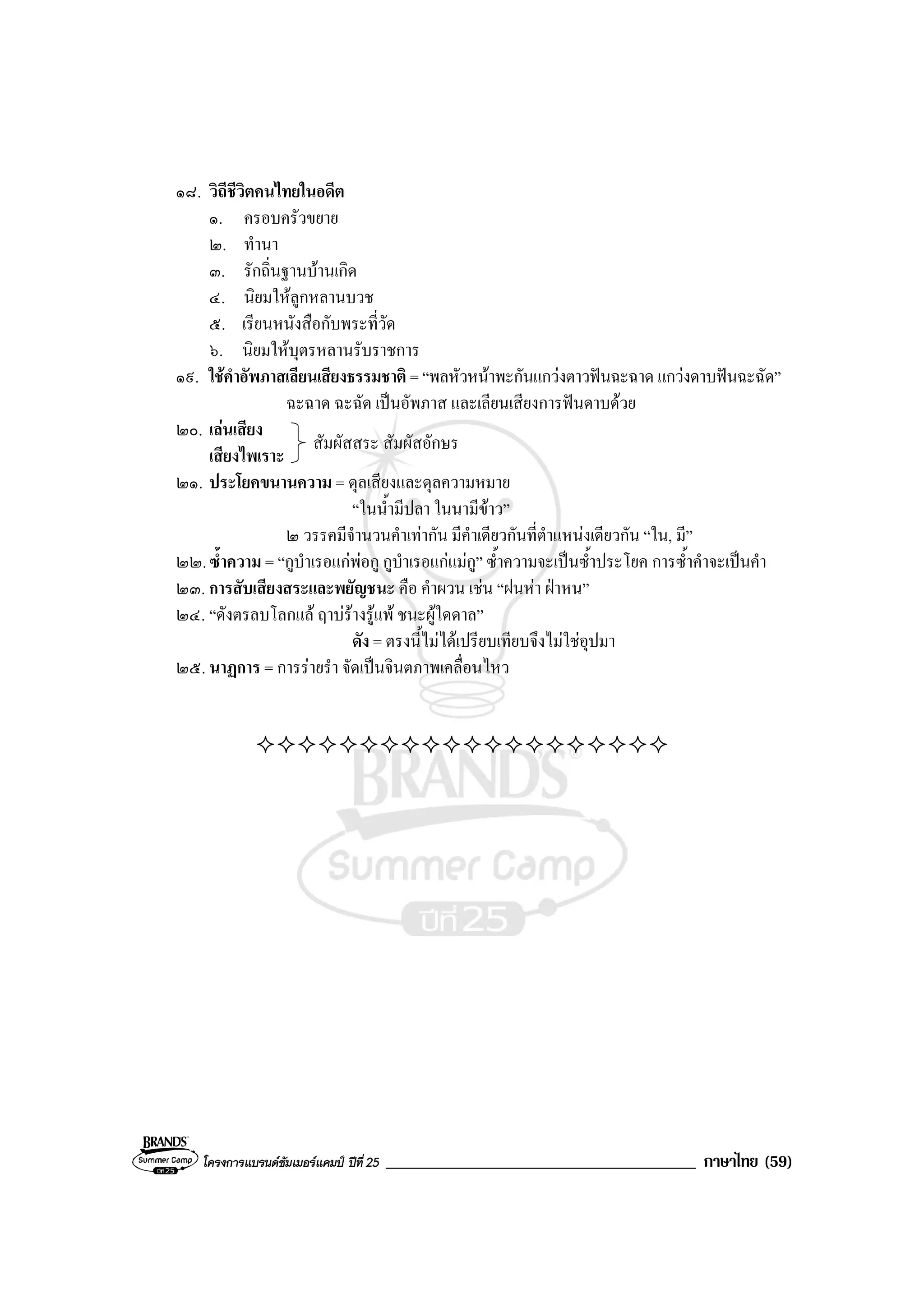 โครงการแบรนดซัมเมอรแคมป ปที่ 25 _____________________________________ ภาษาไทย (59)
๑๘. วิถีชีวิตคนไทยในอดีต
๑. ครอบครัวขยาย
๒. ทํานา
๓. รักถิ่นฐานบานเกิด
๔. นิยมใหลูกหลานบวช
๕. เรียนหนังสือกับพระที่วัด
๖. นิยมใหบุตรหลานรับราชการ
๑๙. ใชคําอัพภาสเลียนเสียงธรรมชาติ = “พลหัวหนาพะกันแกวงตาวฟนฉะฉาด แกวงดาบฟนฉะฉัด”
ฉะฉาด ฉะฉัด เปนอัพภาส และเลียนเสียงการฟนดาบดวย
๒๐. เลนเสียง
เสียงไพเราะ
๒๑. ประโยคขนานความ = ดุลเสียงและดุลความหมาย
“ในน้ํามีปลา ในนามีขาว”
๒ วรรคมีจํานวนคําเทากัน มีคําเดียวกันที่ตําแหนงเดียวกัน “ใน, มี”
๒๒.ซ้ําความ = “กูบําเรอแกพอกู กูบําเรอแกแมกู” ซ้ําความจะเปนซ้ําประโยค การซ้ําคําจะเปนคํา
๒๓. การสับเสียงสระและพยัญชนะ คือ คําผวน เชน “ฝนหา ฝาหน”
๒๔. “ดังตรลบโลกแล ฤาบรางรูแพ ชนะผูใดดาล”
ดัง = ตรงนี้ไมไดเปรียบเทียบจึงไมใชอุปมา
๒๕. นาฏการ = การรายรํา จัดเปนจินตภาพเคลื่อนไหว
สัมผัสสระ สัมผัสอักษร
 