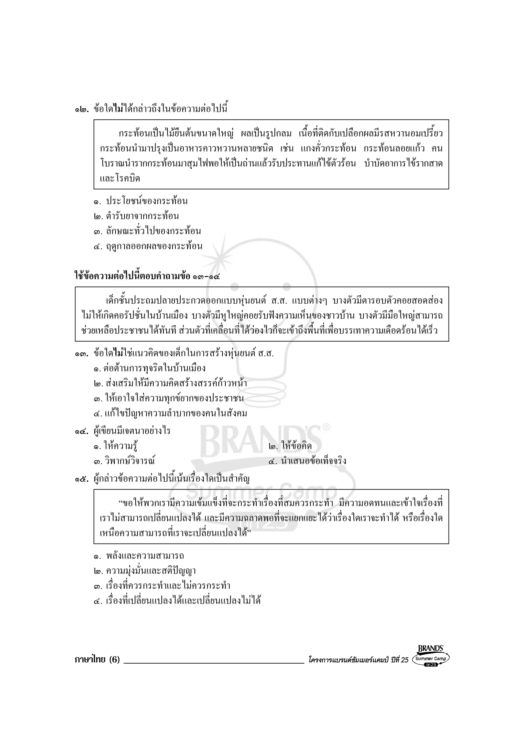 ภาษาไทย (6) ______________________________________ โครงการแบรนดซัมเมอรแคมป ปที่ 25
๑๒. ขอใดไมไดกลาวถึงในขอความตอไปนี้
กระทอนเปนไมยืนตนขนาดใหญ ผลเปนรูปกลม เนื้อที่ติดกับเปลือกผลมีรสหวานอมเปรี้ยว
กระทอนนํามาปรุงเปนอาหารคาวหวานหลายชนิด เชน แกงคั่วกระทอน กระทอนลอยแกว คน
โบราณนํารากกระทอนมาสุมไฟพอใหเปนถานแลวรับประทานแกไขตัวรอน บําบัดอาการไขรากสาด
และโรคบิด
๑. ประโยชนของกระทอน
๒. ตํารับยาจากกระทอน
๓. ลักษณะทั่วไปของกระทอน
๔. ฤดูกาลออกผลของกระทอน
ใชขอความตอไปนี้ตอบคําถามขอ ๑๓-๑๔
เด็กชั้นประถมปลายประกวดออกแบบหุนยนต ส.ส. แบบตางๆ บางตัวมีตารอบตัวคอยสอดสอง
ไมใหเกิดคอรัปชั่นในบานเมือง บางตัวมีหูใหญคอยรับฟงความเห็นของชาวบาน บางตัวมีมือใหญสามารถ
ชวยเหลือประชาชนไดทันที สวนตัวที่เคลื่อนที่ไดวองไวก็จะเขาถึงพื้นที่เพื่อบรรเทาความเดือดรอนไดเร็ว
๑๓. ขอใดไมใชแนวคิดของเด็กในการสรางหุนยนต ส.ส.
๑. ตอตานการทุจริตในบานเมือง
๒. สงเสริมใหมีความคิดสรางสรรคกาวหนา
๓. ใหเอาใจใสความทุกขยากของประชาชน
๔. แกไขปญหาความลําบากของคนในสังคม
๑๔. ผูเขียนมีเจตนาอยางไร
๑. ใหความรู ๒. ใหขอคิด
๓. วิพากษวิจารณ ๔. นําเสนอขอเท็จจริง
๑๕. ผูกลาวขอความตอไปนี้เนนเรื่องใดเปนสําคัญ
“ขอใหพวกเรามีความเขมแข็งที่จะกระทําเรื่องที่สมควรกระทํา มีความอดทนและเขาใจเรื่องที่
เราไมสามารถเปลี่ยนแปลงได และมีความฉลาดพอที่จะแยกแยะไดวาเรื่องใดเราจะทําได หรือเรื่องใด
เหนือความสามารถที่เราจะเปลี่ยนแปลงได”
๑. พลังและความสามารถ
๒. ความมุงมั่นและสติปญญา
๓. เรื่องที่ควรกระทําและไมควรกระทํา
๔. เรื่องที่เปลี่ยนแปลงไดและเปลี่ยนแปลงไมได
 