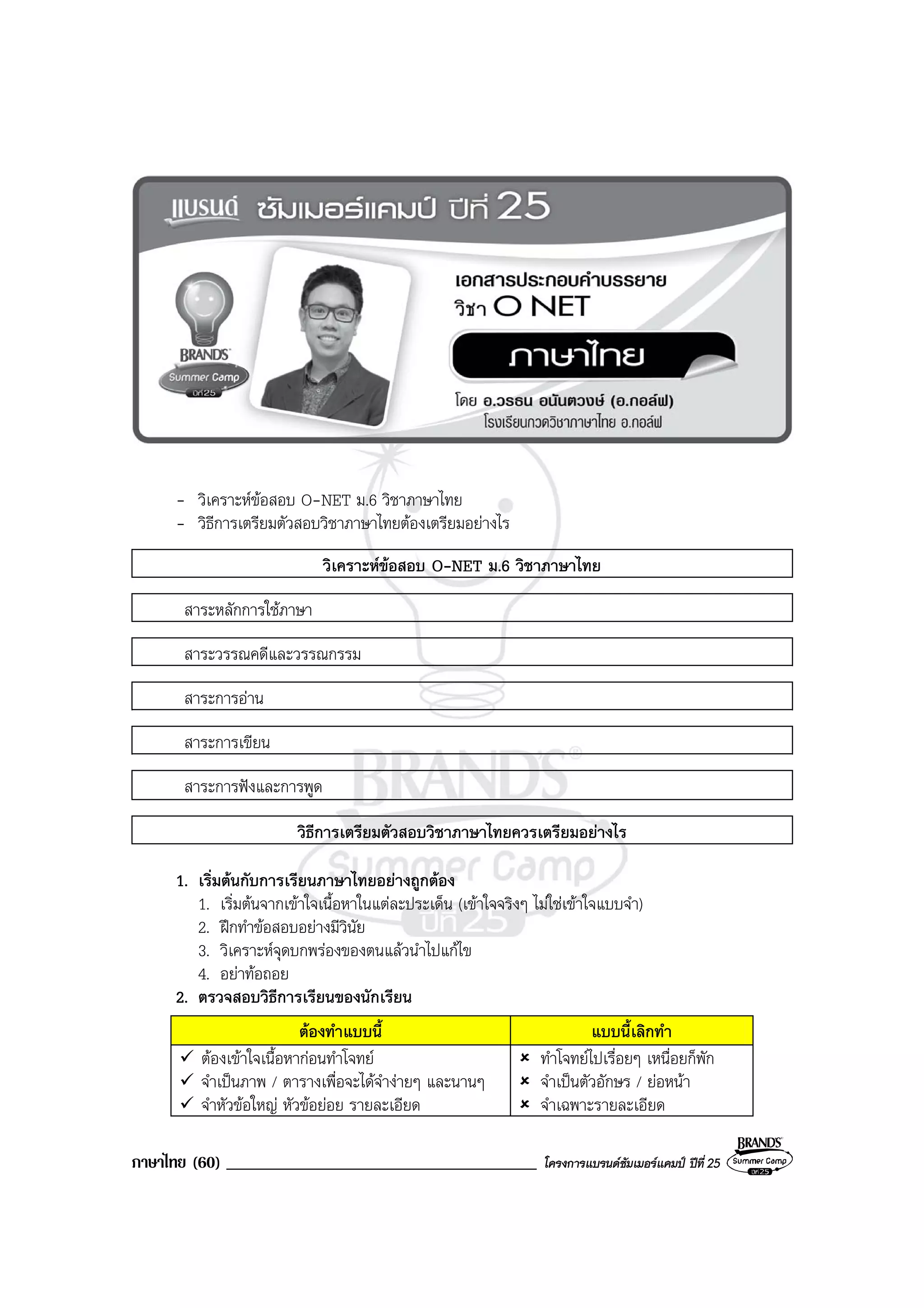 ภาษาไทย (60) _____________________________________ โครงการแบรนดซัมเมอรแคมป ปที่ 25
- วิเคราะหขอสอบ O-NET ม.6 วิชาภาษาไทย
- วิธีการเตรียมตัวสอบวิชาภาษาไทยตองเตรียมอยางไร
วิเคราะหขอสอบ O-NET ม.6 วิชาภาษาไทย
สาระหลักการใชภาษา
สาระวรรณคดีและวรรณกรรม
สาระการอาน
สาระการเขียน
สาระการฟงและการพูด
วิธีการเตรียมตัวสอบวิชาภาษาไทยควรเตรียมอยางไร
1. เริ่มตนกับการเรียนภาษาไทยอยางถูกตอง
1. เริ่มตนจากเขาใจเนื้อหาในแตละประเด็น (เขาใจจริงๆ ไมใชเขาใจแบบจํา)
2. ฝกทําขอสอบอยางมีวินัย
3. วิเคราะหจุดบกพรองของตนแลวนําไปแกไข
4. อยาทอถอย
2. ตรวจสอบวิธีการเรียนของนักเรียน
ตองทําแบบนี้ แบบนี้เลิกทํา
ตองเขาใจเนื้อหากอนทําโจทย
จําเปนภาพ / ตารางเพื่อจะไดจํางายๆ และนานๆ
จําหัวขอใหญ หัวขอยอย รายละเอียด
ทําโจทยไปเรื่อยๆ เหนื่อยก็พัก
จําเปนตัวอักษร / ยอหนา
จําเฉพาะรายละเอียด
 