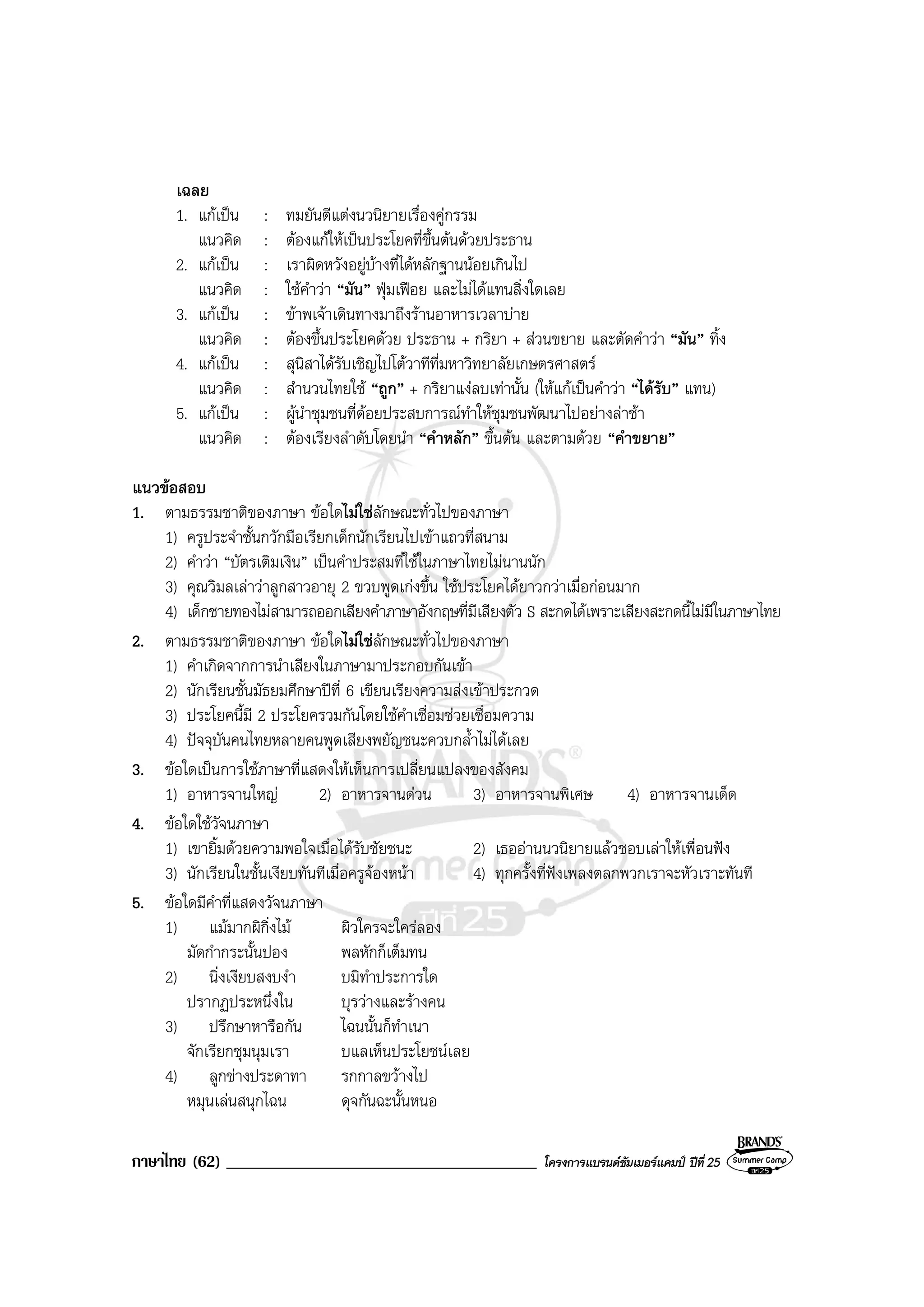ภาษาไทย (62) _____________________________________ โครงการแบรนดซัมเมอรแคมป ปที่ 25
เฉลย
1. แกเปน : ทมยันตีแตงนวนิยายเรื่องคูกรรม
แนวคิด : ตองแกใหเปนประโยคที่ขึ้นตนดวยประธาน
2. แกเปน : เราผิดหวังอยูบางที่ไดหลักฐานนอยเกินไป
แนวคิด : ใชคําวา “มัน” ฟุมเฟอย และไมไดแทนสิ่งใดเลย
3. แกเปน : ขาพเจาเดินทางมาถึงรานอาหารเวลาบาย
แนวคิด : ตองขึ้นประโยคดวย ประธาน + กริยา + สวนขยาย และตัดคําวา “มัน” ทิ้ง
4. แกเปน : สุนิสาไดรับเชิญไปโตวาทีที่มหาวิทยาลัยเกษตรศาสตร
แนวคิด : สํานวนไทยใช “ถูก” + กริยาแงลบเทานั้น (ใหแกเปนคําวา “ไดรับ” แทน)
5. แกเปน : ผูนําชุมชนที่ดอยประสบการณทําใหชุมชนพัฒนาไปอยางลาชา
แนวคิด : ตองเรียงลําดับโดยนํา “คําหลัก” ขึ้นตน และตามดวย “คําขยาย”
แนวขอสอบ
1. ตามธรรมชาติของภาษา ขอใดไมใชลักษณะทั่วไปของภาษา
1) ครูประจําชั้นกวักมือเรียกเด็กนักเรียนไปเขาแถวที่สนาม
2) คําวา “บัตรเติมเงิน” เปนคําประสมที่ใชในภาษาไทยไมนานนัก
3) คุณวิมลเลาวาลูกสาวอายุ 2 ขวบพูดเกงขึ้น ใชประโยคไดยาวกวาเมื่อกอนมาก
4) เด็กชายทองไมสามารถออกเสียงคําภาษาอังกฤษที่มีเสียงตัว S สะกดไดเพราะเสียงสะกดนี้ไมมีในภาษาไทย
2. ตามธรรมชาติของภาษา ขอใดไมใชลักษณะทั่วไปของภาษา
1) คําเกิดจากการนําเสียงในภาษามาประกอบกันเขา
2) นักเรียนชั้นมัธยมศึกษาปที่ 6 เขียนเรียงความสงเขาประกวด
3) ประโยคนี้มี 2 ประโยครวมกันโดยใชคําเชื่อมชวยเชื่อมความ
4) ปจจุบันคนไทยหลายคนพูดเสียงพยัญชนะควบกล้ําไมไดเลย
3. ขอใดเปนการใชภาษาที่แสดงใหเห็นการเปลี่ยนแปลงของสังคม
1) อาหารจานใหญ 2) อาหารจานดวน 3) อาหารจานพิเศษ 4) อาหารจานเด็ด
4. ขอใดใชวัจนภาษา
1) เขายิ้มดวยความพอใจเมื่อไดรับชัยชนะ 2) เธออานนวนิยายแลวชอบเลาใหเพื่อนฟง
3) นักเรียนในชั้นเงียบทันทีเมื่อครูจองหนา 4) ทุกครั้งที่ฟงเพลงตลกพวกเราจะหัวเราะทันที
5. ขอใดมีคําที่แสดงวัจนภาษา
1) แมมากผิกิ่งไม ผิวใครจะใครลอง
มัดกํากระนั้นปอง พลหักก็เต็มทน
2) นิ่งเงียบสงบงํา บมิทําประการใด
ปรากฏประหนึ่งใน บุรวางและรางคน
3) ปรึกษาหารือกัน ไฉนนั้นก็ทําเนา
จักเรียกชุมนุมเรา บแลเห็นประโยชนเลย
4) ลูกขางประดาทา รกกาลขวางไป
หมุนเลนสนุกไฉน ดุจกันฉะนั้นหนอ
 