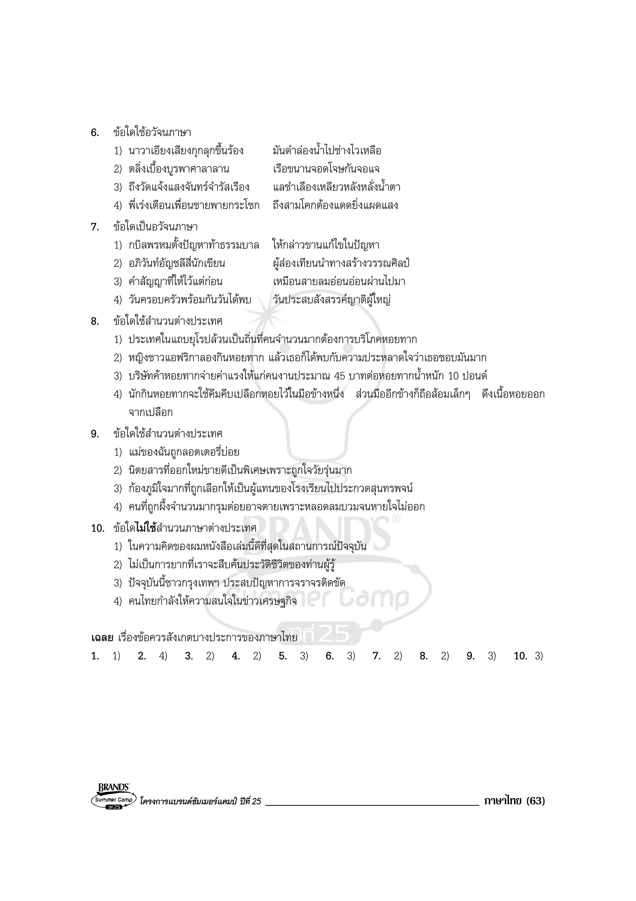 โครงการแบรนดซัมเมอรแคมป ปที่ 25 _____________________________________ ภาษาไทย (63)
6. ขอใดใชอวัจนภาษา
1) นาวาเอียงเสียงกุกลุกขึ้นรอง มันดําลองน้ําไปชางไวเหลือ
2) ตลิ่งเบื้องบูรพาศาลาลาน เรือขนานจอดโจษกันจอแจ
3) ถึงวัดแจงแสงจันทรจํารัสเรือง แลชําเลืองเหลียวหลังหลั่งน้ําตา
4) พี่เรงเตือนเพื่อนชายพายกระโชก ถึงสามโคกตองแดดยิ่งแผดแสง
7. ขอใดเปนอวัจนภาษา
1) กบิลพรหมตั้งปญหาทาธรรมบาล ใหกลาวขานแกไขในปญหา
2) อภิวันทอัญชลีสี่นักเขียน ผูสองเทียนนําทางสรางวรรณศิลป
3) คําสัญญาที่ใหไวแตกอน เหมือนสายลมออนออนผานไปมา
4) วันครอบครัวพรอมกันวันไดพบ วันประสบสังสรรคญาติผูใหญ
8. ขอใดใชสํานวนตางประเทศ
1) ประเทศในแถบยุโรปลวนเปนถิ่นที่คนจํานวนมากตองการบริโภคหอยทาก
2) หญิงชาวแอฟริกาลองกินหอยทาก แลวเธอก็ไดพบกับความประหลาดใจวาเธอชอบมันมาก
3) บริษัทคาหอยทากจายคาแรงใหแกคนงานประมาณ 45 บาทตอหอยทากน้ําหนัก 10 ปอนด
4) นักกินหอยทากจะใชคีมคีบเปลือกหอยไวในมือขางหนึ่ง สวนมืออีกขางก็ถือสอมเล็กๆ ดึงเนื้อหอยออก
จากเปลือก
9. ขอใดใชสํานวนตางประเทศ
1) แมของฉันถูกลอตเตอรี่บอย
2) นิตยสารที่ออกใหมขายดีเปนพิเศษเพราะถูกใจวัยรุนมาก
3) กองภูมิใจมากที่ถูกเลือกใหเปนผูแทนของโรงเรียนไปประกวดสุนทรพจน
4) คนที่ถูกผึ้งจํานวนมากรุมตอยอาจตายเพราะหลอดลมบวมจนหายใจไมออก
10. ขอใดไมใชสํานวนภาษาตางประเทศ
1) ในความคิดของผมหนังสือเลมนี้ดีที่สุดในสถานการณปจจุบัน
2) ไมเปนการยากที่เราจะสืบคนประวัติชีวิตของทานผูรู
3) ปจจุบันนี้ชาวกรุงเทพฯ ประสบปญหาการจราจรติดขัด
4) คนไทยกําลังใหความสนใจในขาวเศรษฐกิจ
เฉลย เรื่องขอควรสังเกตบางประการของภาษาไทย
1. 1) 2. 4) 3. 2) 4. 2) 5. 3) 6. 3) 7. 2) 8. 2) 9. 3) 10. 3)
 