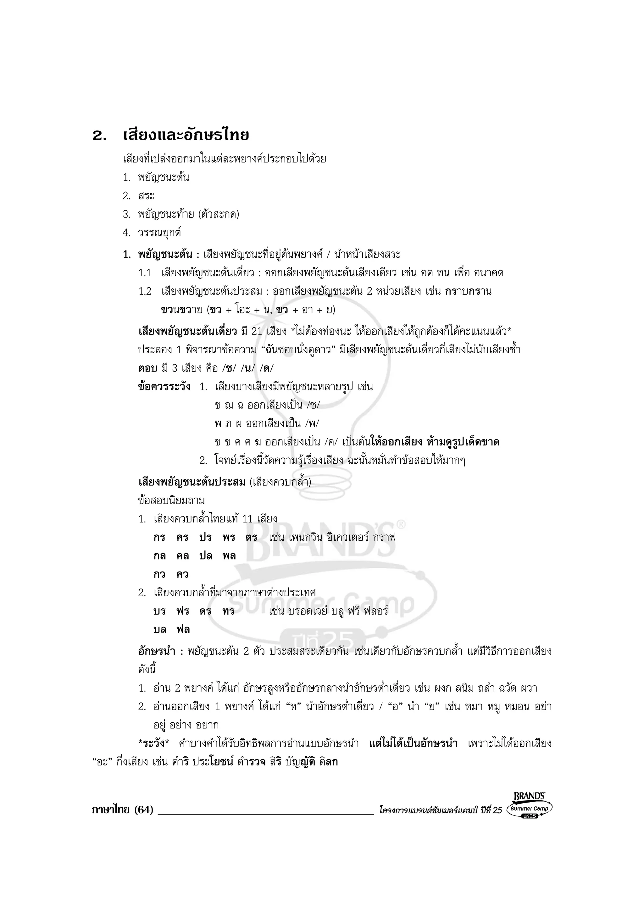 ภาษาไทย (64) _____________________________________ โครงการแบรนดซัมเมอรแคมป ปที่ 25
2. เสียงและอักษรไทย
เสียงที่เปลงออกมาในแตละพยางคประกอบไปดวย
1. พยัญชนะตน
2. สระ
3. พยัญชนะทาย (ตัวสะกด)
4. วรรณยุกต
1. พยัญชนะตน : เสียงพยัญชนะที่อยูตนพยางค / นําหนาเสียงสระ
1.1 เสียงพยัญชนะตนเดี่ยว : ออกเสียงพยัญชนะตนเสียงเดียว เชน อด ทน เพื่อ อนาคต
1.2 เสียงพยัญชนะตนประสม : ออกเสียงพยัญชนะตน 2 หนวยเสียง เชน กราบกราน
ขวนขวาย (ขว + โอะ + น, ขว + อา + ย)
เสียงพยัญชนะตนเดี่ยว มี 21 เสียง *ไมตองทองนะ ใหออกเสียงใหถูกตองก็ไดคะแนนแลว*
ประลอง 1 พิจารณาขอความ “ฉันชอบนั่งดูดาว” มีเสียงพยัญชนะตนเดี่ยวกี่เสียงไมนับเสียงซ้ํา
ตอบ มี 3 เสียง คือ /ช/ /น/ /ด/
ขอควรระวัง 1. เสียงบางเสียงมีพยัญชนะหลายรูป เชน
ช ฌ ฉ ออกเสียงเปน /ช/
พ ภ ผ ออกเสียงเปน /พ/
ข ฃ ค ฅ ฆ ออกเสียงเปน /ค/ เปนตนใหออกเสียง หามดูรูปเด็ดขาด
2. โจทยเรื่องนี้วัดความรูเรื่องเสียง ฉะนั้นหมั่นทําขอสอบใหมากๆ
เสียงพยัญชนะตนประสม (เสียงควบกล้ํา)
ขอสอบนิยมถาม
1. เสียงควบกล้ําไทยแท 11 เสียง
กร คร ปร พร ตร เชน เพนกวิน อิเควเตอร กราฟ
กล คล ปล พล
กว คว
2. เสียงควบกล้ําที่มาจากภาษาตางประเทศ
บร ฟร ดร ทร เชน บรอดเวย บลู ฟรี ฟลอร
บล ฟล
อักษรนํา : พยัญชนะตน 2 ตัว ประสมสระเดียวกัน เชนเดียวกับอักษรควบกล้ํา แตมีวิธีการออกเสียง
ดังนี้
1. อาน 2 พยางค ไดแก อักษรสูงหรืออักษรกลางนําอักษรต่ําเดี่ยว เชน ผงก สนิม ถลํา ฉวัด ผวา
2. อานออกเสียง 1 พยางค ไดแก “ห” นําอักษรต่ําเดี่ยว / “อ” นํา “ย” เชน หมา หมู หมอน อยา
อยู อยาง อยาก
*ระวัง* คําบางคําไดรับอิทธิพลการอานแบบอักษรนํา แตไมไดเปนอักษรนํา เพราะไมไดออกเสียง
“อะ” กึ่งเสียง เชน ดําริ ประโยชน ตํารวจ สิริ บัญญัติ ดิลก
 