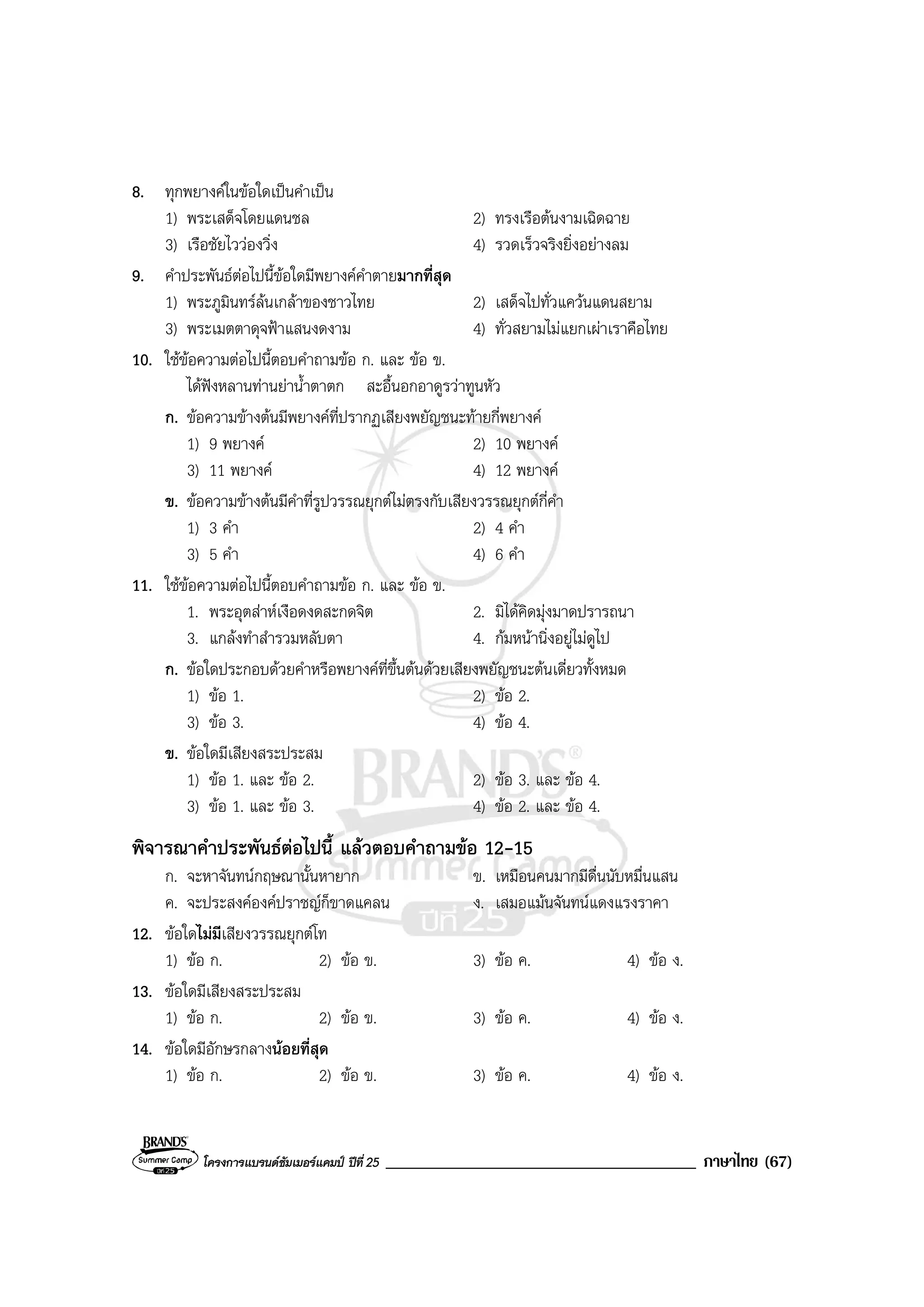 โครงการแบรนดซัมเมอรแคมป ปที่ 25 _____________________________________ ภาษาไทย (67)
8. ทุกพยางคในขอใดเปนคําเปน
1) พระเสด็จโดยแดนชล 2) ทรงเรือตนงามเฉิดฉาย
3) เรือชัยไววองวิ่ง 4) รวดเร็วจริงยิ่งอยางลม
9. คําประพันธตอไปนี้ขอใดมีพยางคคําตายมากที่สุด
1) พระภูมินทรลนเกลาของชาวไทย 2) เสด็จไปทั่วแควนแดนสยาม
3) พระเมตตาดุจฟาแสนงดงาม 4) ทั่วสยามไมแยกเผาเราคือไทย
10. ใชขอความตอไปนี้ตอบคําถามขอ ก. และ ขอ ข.
ไดฟงหลานทานยาน้ําตาตก สะอื้นอกอาดูรวาทูนหัว
ก. ขอความขางตนมีพยางคที่ปรากฏเสียงพยัญชนะทายกี่พยางค
1) 9 พยางค 2) 10 พยางค
3) 11 พยางค 4) 12 พยางค
ข. ขอความขางตนมีคําที่รูปวรรณยุกตไมตรงกับเสียงวรรณยุกตกี่คํา
1) 3 คํา 2) 4 คํา
3) 5 คํา 4) 6 คํา
11. ใชขอความตอไปนี้ตอบคําถามขอ ก. และ ขอ ข.
1. พระอุตสาหเงือดงดสะกดจิต 2. มิไดคิดมุงมาดปรารถนา
3. แกลงทําสํารวมหลับตา 4. กมหนานิ่งอยูไมดูไป
ก. ขอใดประกอบดวยคําหรือพยางคที่ขึ้นตนดวยเสียงพยัญชนะตนเดี่ยวทั้งหมด
1) ขอ 1. 2) ขอ 2.
3) ขอ 3. 4) ขอ 4.
ข. ขอใดมีเสียงสระประสม
1) ขอ 1. และ ขอ 2. 2) ขอ 3. และ ขอ 4.
3) ขอ 1. และ ขอ 3. 4) ขอ 2. และ ขอ 4.
พิจารณาคําประพันธตอไปนี้ แลวตอบคําถามขอ 12-15
ก. จะหาจันทนกฤษณานั้นหายาก ข. เหมือนคนมากมีดื่นนับหมื่นแสน
ค. จะประสงคองคปราชญก็ขาดแคลน ง. เสมอแมนจันทนแดงแรงราคา
12. ขอใดไมมีเสียงวรรณยุกตโท
1) ขอ ก. 2) ขอ ข. 3) ขอ ค. 4) ขอ ง.
13. ขอใดมีเสียงสระประสม
1) ขอ ก. 2) ขอ ข. 3) ขอ ค. 4) ขอ ง.
14. ขอใดมีอักษรกลางนอยที่สุด
1) ขอ ก. 2) ขอ ข. 3) ขอ ค. 4) ขอ ง.
 