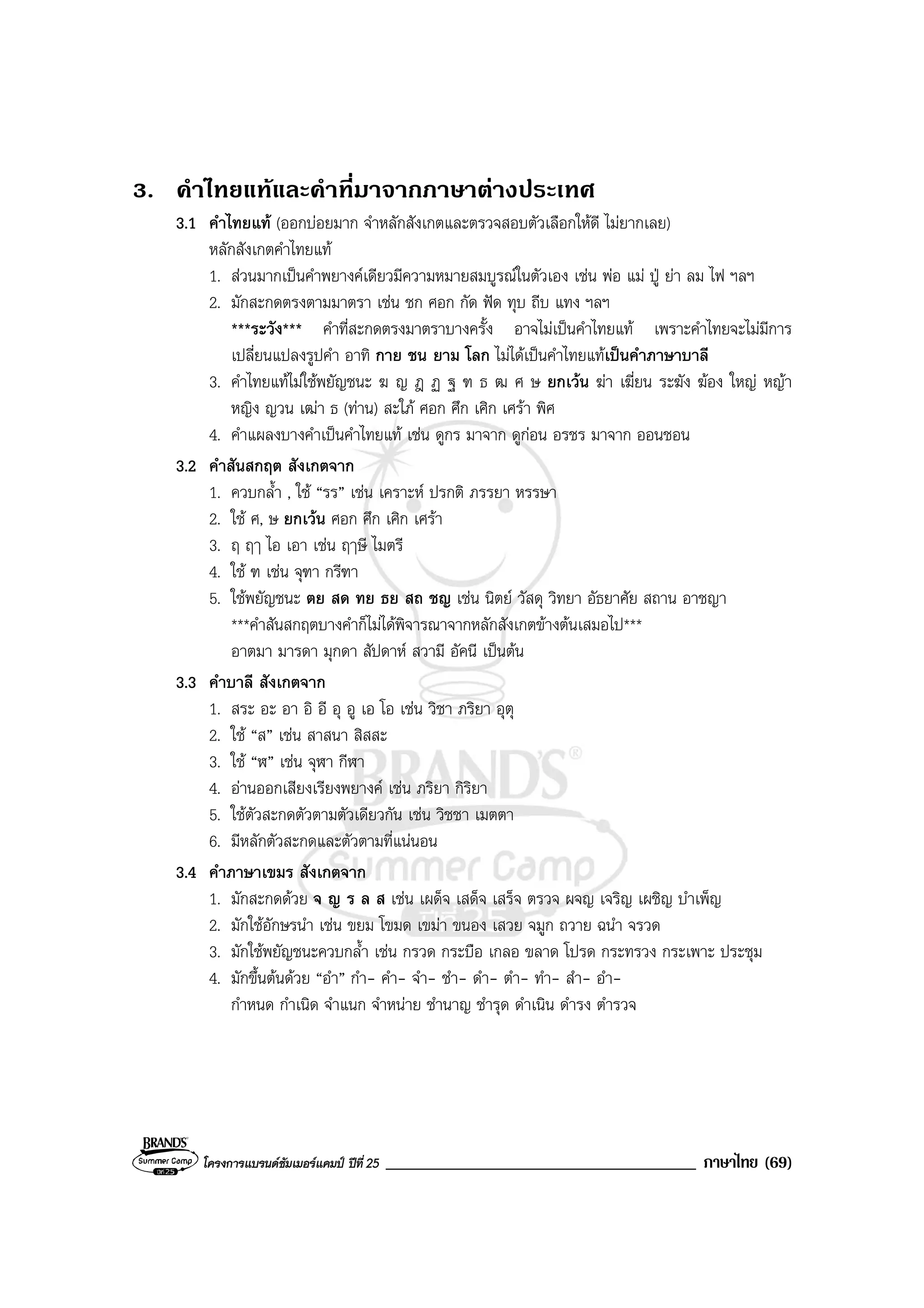 โครงการแบรนดซัมเมอรแคมป ปที่ 25 _____________________________________ ภาษาไทย (69)
3. คําไทยแทและคําที่มาจากภาษาตางประเทศ
3.1 คําไทยแท (ออกบอยมาก จําหลักสังเกตและตรวจสอบตัวเลือกใหดี ไมยากเลย)
หลักสังเกตคําไทยแท
1. สวนมากเปนคําพยางคเดียวมีความหมายสมบูรณในตัวเอง เชน พอ แม ปู ยา ลม ไฟ ฯลฯ
2. มักสะกดตรงตามมาตรา เชน ชก ศอก กัด ฟด ทุบ ถีบ แทง ฯลฯ
***ระวัง*** คําที่สะกดตรงมาตราบางครั้ง อาจไมเปนคําไทยแท เพราะคําไทยจะไมมีการ
เปลี่ยนแปลงรูปคํา อาทิ กาย ชน ยาม โลก ไมไดเปนคําไทยแทเปนคําภาษาบาลี
3. คําไทยแทไมใชพยัญชนะ ฆ ญ ฎ ฏ ฐ ฑ ธ ฒ ศ ษ ยกเวน ฆา เฆี่ยน ระฆัง ฆอง ใหญ หญา
หญิง ญวน เฒา ธ (ทาน) สะใภ ศอก ศึก เศิก เศรา พิศ
4. คําแผลงบางคําเปนคําไทยแท เชน ดูกร มาจาก ดูกอน อรชร มาจาก ออนชอน
3.2 คําสันสกฤต สังเกตจาก
1. ควบกล้ํา , ใช “รร” เชน เคราะห ปรกติ ภรรยา หรรษา
2. ใช ศ, ษ ยกเวน ศอก ศึก เศิก เศรา
3. ฤ ฤๅ ไอ เอา เชน ฤๅษี ไมตรี
4. ใช ฑ เชน จุฑา กรีฑา
5. ใชพยัญชนะ ตย สด ทย ธย สถ ชญ เชน นิตย วัสดุ วิทยา อัธยาศัย สถาน อาชญา
***คําสันสกฤตบางคําก็ไมไดพิจารณาจากหลักสังเกตขางตนเสมอไป***
อาตมา มารดา มุกดา สัปดาห สวามี อัคนี เปนตน
3.3 คําบาลี สังเกตจาก
1. สระ อะ อา อิ อี อุ อู เอ โอ เชน วิชา ภริยา อุตุ
2. ใช “ส” เชน สาสนา สิสสะ
3. ใช “ฬ” เชน จุฬา กีฬา
4. อานออกเสียงเรียงพยางค เชน ภริยา กิริยา
5. ใชตัวสะกดตัวตามตัวเดียวกัน เชน วิชชา เมตตา
6. มีหลักตัวสะกดและตัวตามที่แนนอน
3.4 คําภาษาเขมร สังเกตจาก
1. มักสะกดดวย จ ญ ร ล ส เชน เผด็จ เสด็จ เสร็จ ตรวจ ผจญ เจริญ เผชิญ บําเพ็ญ
2. มักใชอักษรนํา เชน ขยม โขมด เขมา ขนอง เสวย จมูก ถวาย ฉนํา จรวด
3. มักใชพยัญชนะควบกล้ํา เชน กรวด กระบือ เกลอ ขลาด โปรด กระทรวง กระเพาะ ประชุม
4. มักขึ้นตนดวย “อํา” กํา- คํา- จํา- ชํา- ดํา- ตํา- ทํา- สํา- อํา-
กําหนด กําเนิด จําแนก จําหนาย ชํานาญ ชํารุด ดําเนิน ดํารง ตํารวจ
 