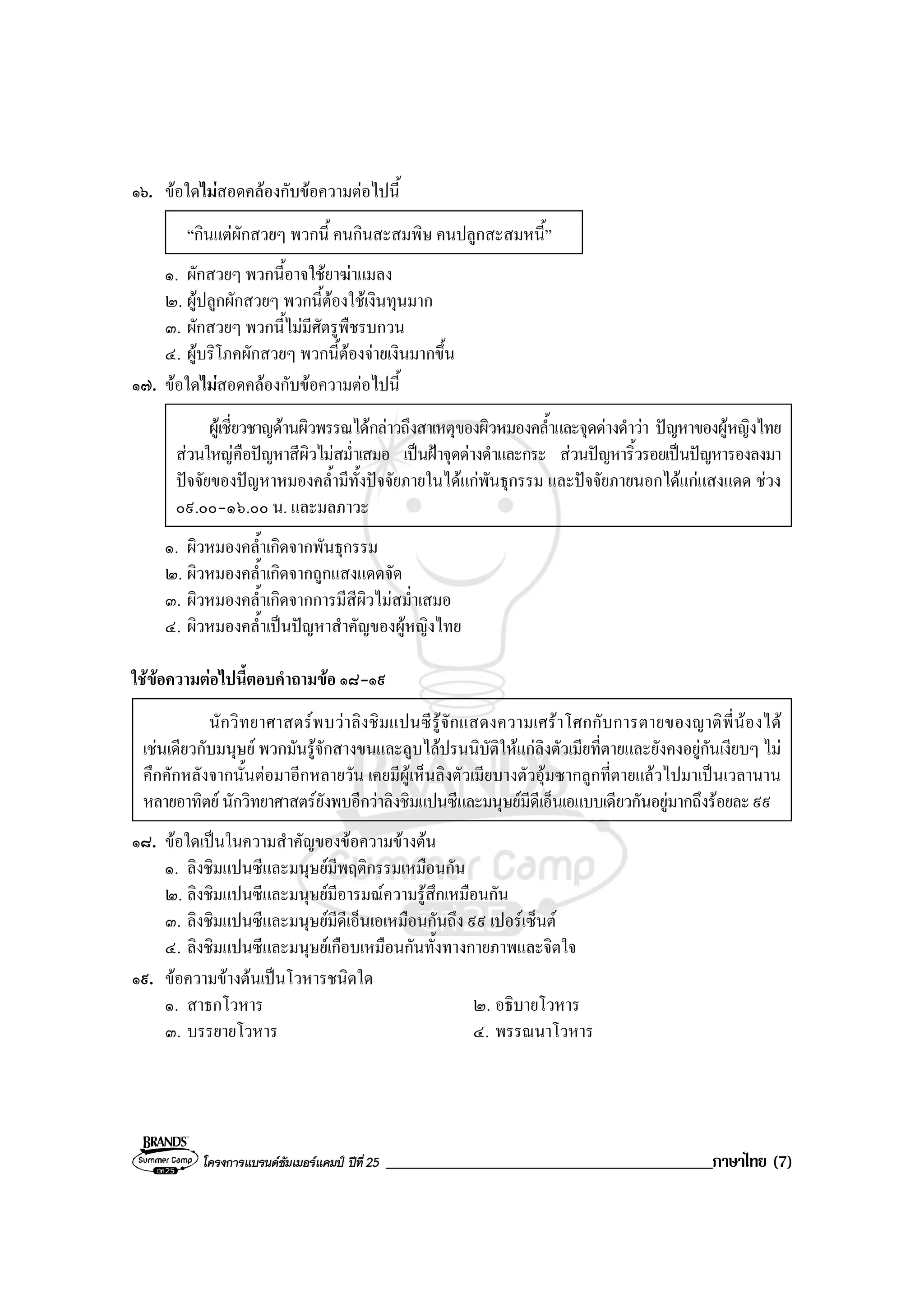 โครงการแบรนดซัมเมอรแคมป ปที่ 25 _______________________________________ภาษาไทย (7)
๑๖. ขอใดไมสอดคลองกับขอความตอไปนี้
“กินแตผักสวยๆ พวกนี้ คนกินสะสมพิษ คนปลูกสะสมหนี้”
๑. ผักสวยๆ พวกนี้อาจใชยาฆาแมลง
๒. ผูปลูกผักสวยๆ พวกนี้ตองใชเงินทุนมาก
๓. ผักสวยๆ พวกนี้ไมมีศัตรูพืชรบกวน
๔. ผูบริโภคผักสวยๆ พวกนี้ตองจายเงินมากขึ้น
๑๗. ขอใดไมสอดคลองกับขอความตอไปนี้
ผูเชี่ยวชาญดานผิวพรรณไดกลาวถึงสาเหตุของผิวหมองคล้ําและจุดดางดําวา ปญหาของผูหญิงไทย
สวนใหญคือปญหาสีผิวไมสม่ําเสมอ เปนฝาจุดดางดําและกระ สวนปญหาริ้วรอยเปนปญหารองลงมา
ปจจัยของปญหาหมองคล้ํามีทั้งปจจัยภายในไดแกพันธุกรรม และปจจัยภายนอกไดแกแสงแดด ชวง
๐๙.๐๐-๑๖.๐๐ น. และมลภาวะ
๑. ผิวหมองคล้ําเกิดจากพันธุกรรม
๒. ผิวหมองคล้ําเกิดจากถูกแสงแดดจัด
๓. ผิวหมองคล้ําเกิดจากการมีสีผิวไมสม่ําเสมอ
๔. ผิวหมองคล้ําเปนปญหาสําคัญของผูหญิงไทย
ใชขอความตอไปนี้ตอบคําถามขอ ๑๘-๑๙
นักวิทยาศาสตรพบวาลิงชิมแปนซีรูจักแสดงความเศราโศกกับการตายของญาติพี่นองได
เชนเดียวกับมนุษย พวกมันรูจักสางขนและลูบไลปรนนิบัติใหแกลิงตัวเมียที่ตายและยังคงอยูกันเงียบๆ ไม
คึกคักหลังจากนั้นตอมาอีกหลายวัน เคยมีผูเห็นลิงตัวเมียบางตัวอุมซากลูกที่ตายแลวไปมาเปนเวลานาน
หลายอาทิตย นักวิทยาศาสตรยังพบอีกวาลิงชิมแปนซีและมนุษยมีดีเอ็นเอแบบเดียวกันอยูมากถึงรอยละ๙๙
๑๘. ขอใดเปนในความสําคัญของขอความขางตน
๑. ลิงชิมแปนซีและมนุษยมีพฤติกรรมเหมือนกัน
๒. ลิงชิมแปนซีและมนุษยมีอารมณความรูสึกเหมือนกัน
๓. ลิงชิมแปนซีและมนุษยมีดีเอ็นเอเหมือนกันถึง ๙๙ เปอรเซ็นต
๔. ลิงชิมแปนซีและมนุษยเกือบเหมือนกันทั้งทางกายภาพและจิตใจ
๑๙. ขอความขางตนเปนโวหารชนิดใด
๑. สาธกโวหาร ๒. อธิบายโวหาร
๓. บรรยายโวหาร ๔. พรรณนาโวหาร
 