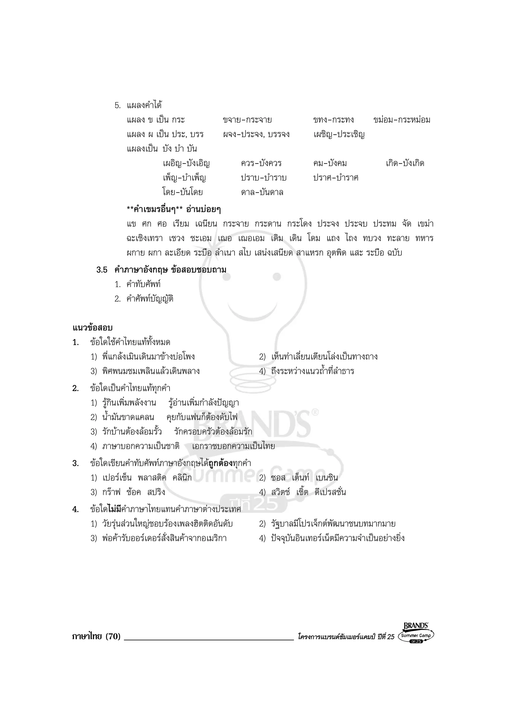 ภาษาไทย (70) _____________________________________ โครงการแบรนดซัมเมอรแคมป ปที่ 25
5. แผลงคําได
แผลง ข เปน กระ ขจาย-กระจาย ขทง-กระทง ขมอม-กระหมอม
แผลง ผ เปน ประ, บรร ผจง-ประจง, บรรจง เผชิญ-ประเชิญ
แผลงเปน บัง บํา บัน
เผอิญ-บังเอิญ ควร-บังควร คม-บังคม เกิด-บังเกิด
เพ็ญ-บําเพ็ญ ปราบ-บําราบ ปราศ-บําราศ
โดย-บันโดย ดาล-บันดาล
**คําเขมรอื่นๆ** อานบอยๆ
แข ศก ศอ เรียม เฉนียน กระจาย กระดาน กระโดง ประจง ประจบ ประทม จัด เขมา
ฉะเชิงเทรา เชวง ชะเอม เฌอ เฌอเอม เดิม เดิน โดม แถง ไถง ทบวง ทะลาย ทหาร
ผกาย ผกา ละเอียด ระบือ ลําเนา สไบ เสนงเสนียด สาแหรก อุตพิด แสะ ระบือ ฉบับ
3.5 คําภาษาอังกฤษ ขอสอบชอบถาม
1. คําทับศัพท
2. คําศัพทบัญญัติ
แนวขอสอบ
1. ขอใดใชคําไทยแททั้งหมด
1) พี่แกลงเมินเดินมาขางบอโพง 2) เห็นทาเลี่ยนเตียนโลงเปนทางถาง
3) พิศพนมชมเพลินแลวเดินพลาง 4) ถึงระหวางแนวถ้ําที่ลําธาร
2. ขอใดเปนคําไทยแททุกคํา
1) รูกินเพิ่มพลังงาน รูอานเพิ่มกําลังปญญา
2) น้ํามันขาดแคลน คุยกับแฟนก็ตองดับไฟ
3) รักบานตองลอมรั้ว รักครอบครัวตองลอมรัก
4) ภาษาบอกความเปนชาติ เอกราชบอกความเปนไทย
3. ขอใดเขียนคําทับศัพทภาษาอังกฤษไดถูกตองทุกคํา
1) เปอรเซ็น พลาสติค คลินิก 2) ซอส เต็นท เบนซิน
3) กราฟ ชอค สปริง 4) สวิตช เชิ้ต ดีเปรสชั่น
4. ขอใดไมมีคําภาษาไทยแทนคําภาษาตางประเทศ
1) วัยรุนสวนใหญชอบรองเพลงฮิตติดอันดับ 2) รัฐบาลมีโปรเจ็กตพัฒนาชนบทมากมาย
3) พอคารับออรเดอรสั่งสินคาจากอเมริกา 4) ปจจุบันอินเทอรเน็ตมีความจําเปนอยางยิ่ง
 