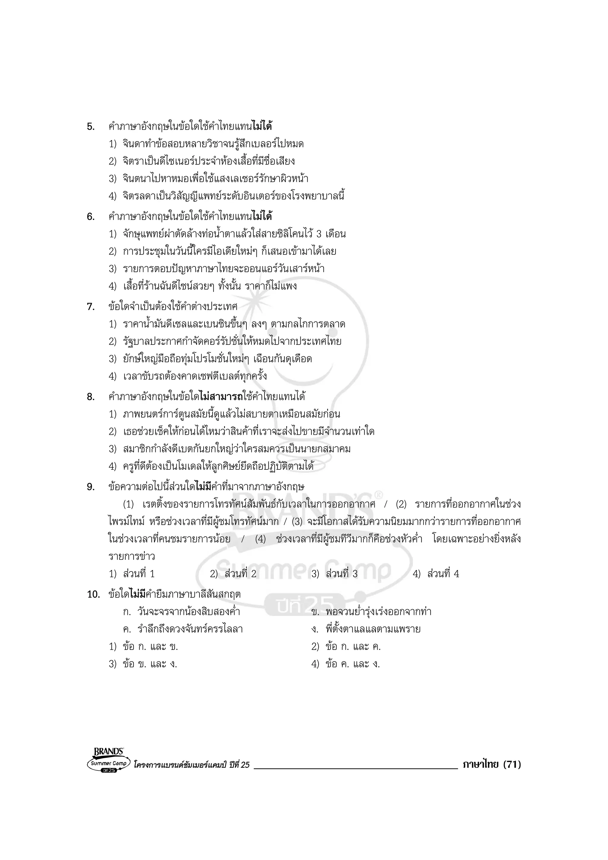 โครงการแบรนดซัมเมอรแคมป ปที่ 25 _____________________________________ ภาษาไทย (71)
5. คําภาษาอังกฤษในขอใดใชคําไทยแทนไมได
1) จินดาทําขอสอบหลายวิชาจนรูสึกเบลอรไปหมด
2) จิตราเปนดีไซเนอรประจําหองเสื้อที่มีชื่อเสียง
3) จินตนาไปหาหมอเพื่อใชแสงเลเซอรรักษาผิวหนา
4) จิตรลดาเปนวิสัญญีแพทยระดับอินเตอรของโรงพยาบาลนี้
6. คําภาษาอังกฤษในขอใดใชคําไทยแทนไมได
1) จักษุแพทยผาตัดลางทอน้ําตาแลวใสสายซิลิโคนไว 3 เดือน
2) การประชุมในวันนี้ใครมีไอเดียใหมๆ ก็เสนอเขามาไดเลย
3) รายการตอบปญหาภาษาไทยจะออนแอรวันเสารหนา
4) เสื้อที่รานฉันดีไซนสวยๆ ทั้งนั้น ราคาก็ไมแพง
7. ขอใดจําเปนตองใชคําตางประเทศ
1) ราคาน้ํามันดีเซลและเบนซินขึ้นๆ ลงๆ ตามกลไกการตลาด
2) รัฐบาลประกาศกําจัดคอรรัปชั่นใหหมดไปจากประเทศไทย
3) ยักษใหญมือถือทุมโปรโมชั่นใหมๆ เฉือนกันดุเดือด
4) เวลาขับรถตองคาดเซฟตีเบลตทุกครั้ง
8. คําภาษาอังกฤษในขอใดไมสามารถใชคําไทยแทนได
1) ภาพยนตรการตูนสมัยนี้ดูแลวไมสบายตาเหมือนสมัยกอน
2) เธอชวยเช็คใหกอนไดไหมวาสินคาที่เราจะสงไปขายมีจํานวนเทาใด
3) สมาชิกกําลังดีเบตกันยกใหญวาใครสมควรเปนนายกสมาคม
4) ครูที่ดีตองเปนโมเดลใหลูกศิษยยึดถือปฏิบัติตามได
9. ขอความตอไปนี้สวนใดไมมีคําที่มาจากภาษาอังกฤษ
(1) เรตติ้งของรายการโทรทัศนสัมพันธกับเวลาในการออกอากาศ / (2) รายการที่ออกอากาศในชวง
ไพรมไทม หรือชวงเวลาที่มีผูชมโทรทัศนมาก / (3) จะมีโอกาสไดรับความนิยมมากกวารายการที่ออกอากาศ
ในชวงเวลาที่คนชมรายการนอย / (4) ชวงเวลาที่มีผูชมทีวีมากก็คือชวงหัวค่ํา โดยเฉพาะอยางยิ่งหลัง
รายการขาว
1) สวนที่ 1 2) สวนที่ 2 3) สวนที่ 3 4) สวนที่ 4
10. ขอใดไมมีคํายืมภาษาบาลีสันสกฤต
ก. วันจะจรจากนองสิบสองค่ํา ข. พอจวนย่ํารุงเรงออกจากทา
ค. รําลึกถึงดวงจันทรครรไลลา ง. พี่ตั้งตาแลแลตามแพราย
1) ขอ ก. และ ข. 2) ขอ ก. และ ค.
3) ขอ ข. และ ง. 4) ขอ ค. และ ง.
 