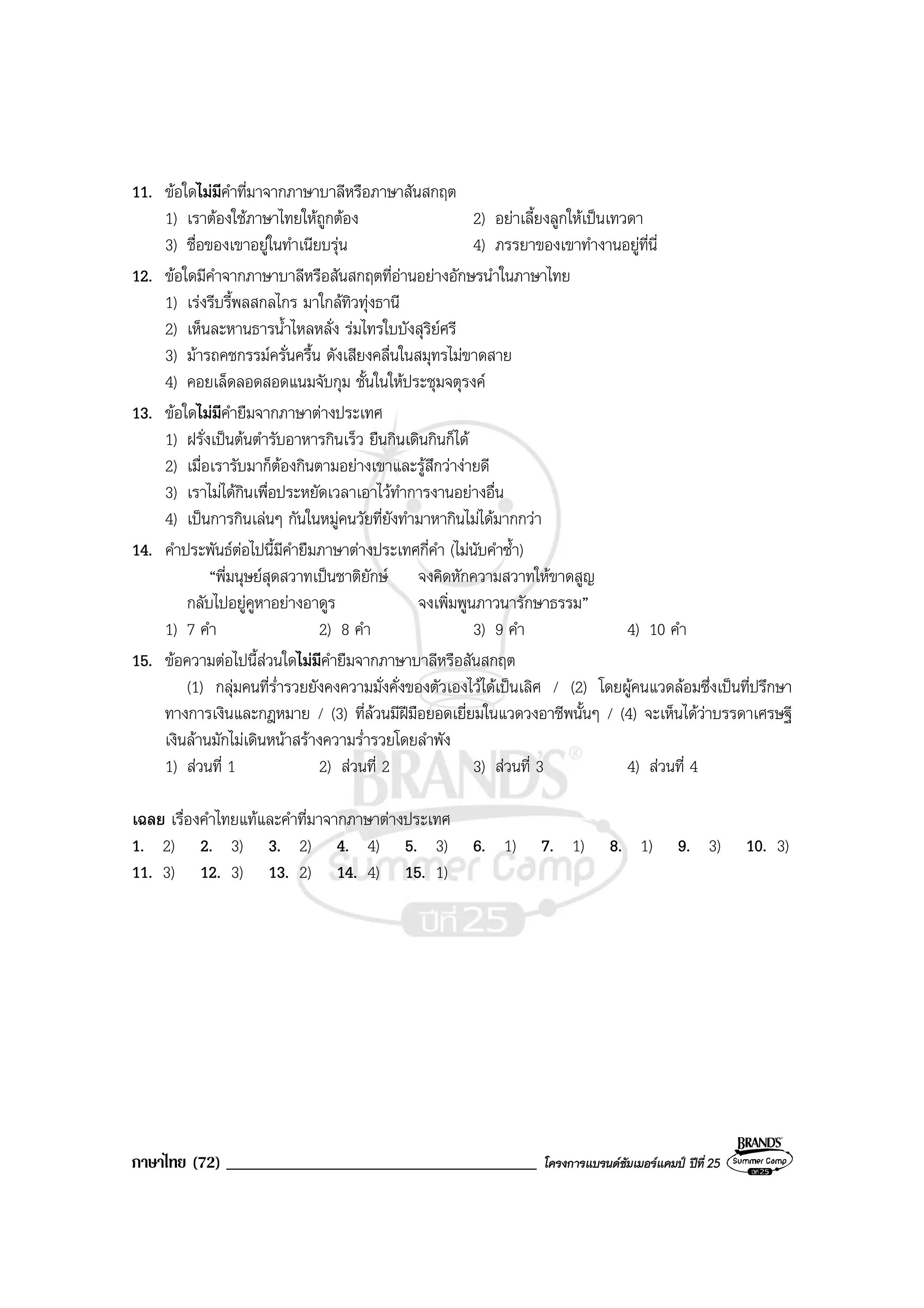 ภาษาไทย (72) _____________________________________ โครงการแบรนดซัมเมอรแคมป ปที่ 25
11. ขอใดไมมีคําที่มาจากภาษาบาลีหรือภาษาสันสกฤต
1) เราตองใชภาษาไทยใหถูกตอง 2) อยาเลี้ยงลูกใหเปนเทวดา
3) ชื่อของเขาอยูในทําเนียบรุน 4) ภรรยาของเขาทํางานอยูที่นี่
12. ขอใดมีคําจากภาษาบาลีหรือสันสกฤตที่อานอยางอักษรนําในภาษาไทย
1) เรงรีบรี้พลสกลไกร มาใกลทิวทุงธานี
2) เห็นละหานธารน้ําไหลหลั่ง รมไทรใบบังสุริยศรี
3) มารถคชกรรมครั่นครื้น ดังเสียงคลื่นในสมุทรไมขาดสาย
4) คอยเล็ดลอดสอดแนมจับกุม ชั้นในใหประชุมจตุรงค
13. ขอใดไมมีคํายืมจากภาษาตางประเทศ
1) ฝรั่งเปนตนตํารับอาหารกินเร็ว ยืนกินเดินกินก็ได
2) เมื่อเรารับมาก็ตองกินตามอยางเขาและรูสึกวางายดี
3) เราไมไดกินเพื่อประหยัดเวลาเอาไวทําการงานอยางอื่น
4) เปนการกินเลนๆ กันในหมูคนวัยที่ยังทํามาหากินไมไดมากกวา
14. คําประพันธตอไปนี้มีคํายืมภาษาตางประเทศกี่คํา (ไมนับคําซ้ํา)
“พี่มนุษยสุดสวาทเปนชาติยักษ จงคิดหักความสวาทใหขาดสูญ
กลับไปอยูคูหาอยางอาดูร จงเพิ่มพูนภาวนารักษาธรรม”
1) 7 คํา 2) 8 คํา 3) 9 คํา 4) 10 คํา
15. ขอความตอไปนี้สวนใดไมมีคํายืมจากภาษาบาลีหรือสันสกฤต
(1) กลุมคนที่ร่ํารวยยังคงความมั่งคั่งของตัวเองไวไดเปนเลิศ / (2) โดยผูคนแวดลอมซึ่งเปนที่ปรึกษา
ทางการเงินและกฎหมาย / (3) ที่ลวนมีฝมือยอดเยี่ยมในแวดวงอาชีพนั้นๆ / (4) จะเห็นไดวาบรรดาเศรษฐี
เงินลานมักไมเดินหนาสรางความร่ํารวยโดยลําพัง
1) สวนที่ 1 2) สวนที่ 2 3) สวนที่ 3 4) สวนที่ 4
เฉลย เรื่องคําไทยแทและคําที่มาจากภาษาตางประเทศ
1. 2) 2. 3) 3. 2) 4. 4) 5. 3) 6. 1) 7. 1) 8. 1) 9. 3) 10. 3)
11. 3) 12. 3) 13. 2) 14. 4) 15. 1)
 