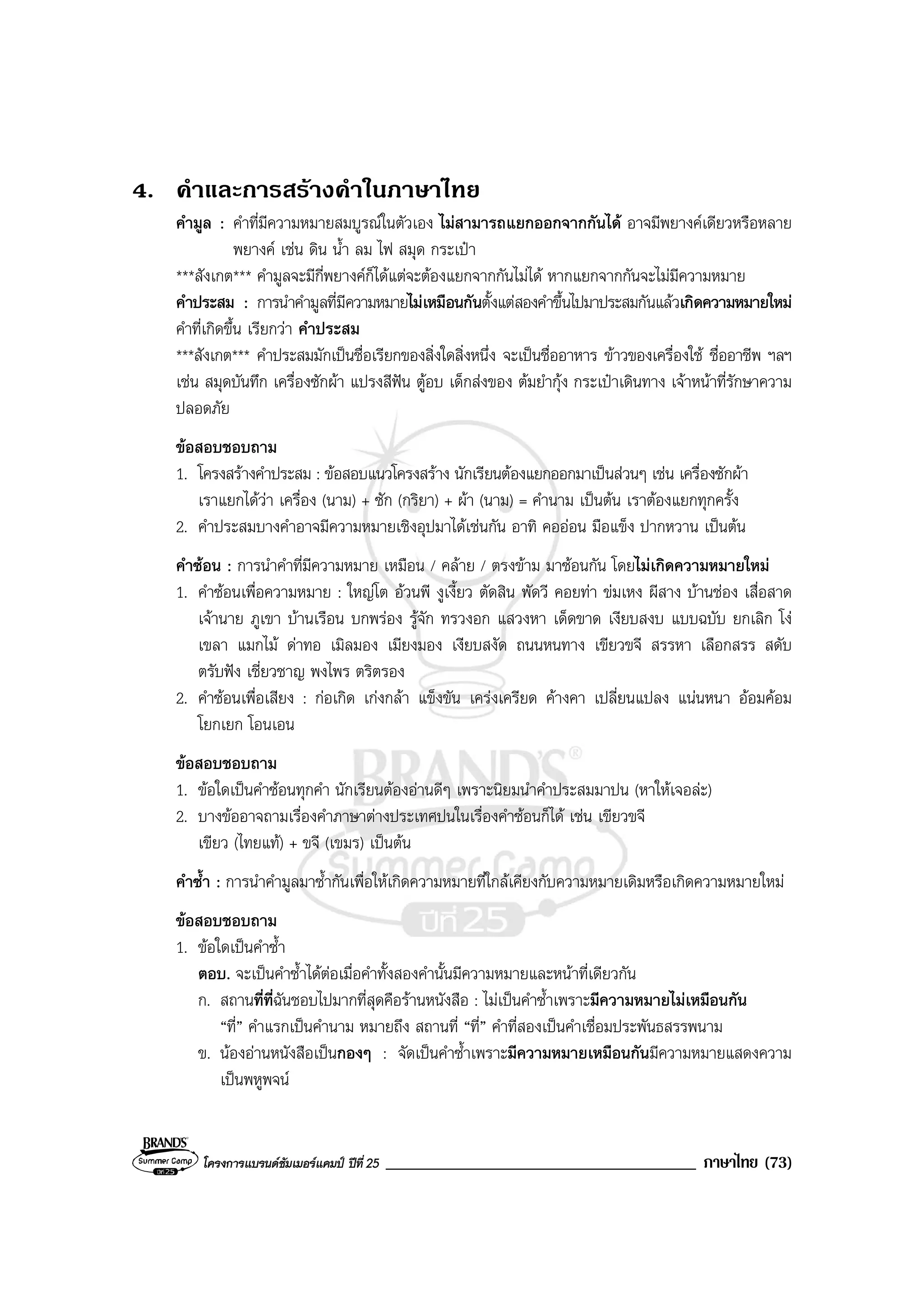 โครงการแบรนดซัมเมอรแคมป ปที่ 25 _____________________________________ ภาษาไทย (73)
4. คําและการสรางคําในภาษาไทย
คํามูล : คําที่มีความหมายสมบูรณในตัวเอง ไมสามารถแยกออกจากกันได อาจมีพยางคเดียวหรือหลาย
พยางค เชน ดิน น้ํา ลม ไฟ สมุด กระเปา
***สังเกต*** คํามูลจะมีกี่พยางคก็ไดแตจะตองแยกจากกันไมได หากแยกจากกันจะไมมีความหมาย
คําประสม : การนําคํามูลที่มีความหมายไมเหมือนกันตั้งแตสองคําขึ้นไปมาประสมกันแลวเกิดความหมายใหม
คําที่เกิดขึ้น เรียกวา คําประสม
***สังเกต*** คําประสมมักเปนชื่อเรียกของสิ่งใดสิ่งหนึ่ง จะเปนชื่ออาหาร ขาวของเครื่องใช ชื่ออาชีพ ฯลฯ
เชน สมุดบันทึก เครื่องซักผา แปรงสีฟน ตูอบ เด็กสงของ ตมยํากุง กระเปาเดินทาง เจาหนาที่รักษาความ
ปลอดภัย
ขอสอบชอบถาม
1. โครงสรางคําประสม : ขอสอบแนวโครงสราง นักเรียนตองแยกออกมาเปนสวนๆ เชน เครื่องซักผา
เราแยกไดวา เครื่อง (นาม) + ซัก (กริยา) + ผา (นาม) = คํานาม เปนตน เราตองแยกทุกครั้ง
2. คําประสมบางคําอาจมีความหมายเชิงอุปมาไดเชนกัน อาทิ คอออน มือแข็ง ปากหวาน เปนตน
คําซอน : การนําคําที่มีความหมาย เหมือน / คลาย / ตรงขาม มาซอนกัน โดยไมเกิดความหมายใหม
1. คําซอนเพื่อความหมาย : ใหญโต อวนพี งูเงี้ยว ตัดสิน พัดวี คอยทา ขมเหง ผีสาง บานชอง เสื่อสาด
เจานาย ภูเขา บานเรือน บกพรอง รูจัก ทรวงอก แสวงหา เด็ดขาด เงียบสงบ แบบฉบับ ยกเลิก โง
เขลา แมกไม ดาทอ เมิลมอง เมียงมอง เงียบสงัด ถนนหนทาง เขียวขจี สรรหา เลือกสรร สดับ
ตรับฟง เชี่ยวชาญ พงไพร ตริตรอง
2. คําซอนเพื่อเสียง : กอเกิด เกงกลา แข็งขัน เครงเครียด คางคา เปลี่ยนแปลง แนนหนา ออมคอม
โยกเยก โอนเอน
ขอสอบชอบถาม
1. ขอใดเปนคําซอนทุกคํา นักเรียนตองอานดีๆ เพราะนิยมนําคําประสมมาปน (หาใหเจอละ)
2. บางขออาจถามเรื่องคําภาษาตางประเทศปนในเรื่องคําซอนก็ได เชน เขียวขจี
เขียว (ไทยแท) + ขจี (เขมร) เปนตน
คําซ้ํา : การนําคํามูลมาซ้ํากันเพื่อใหเกิดความหมายที่ใกลเคียงกับความหมายเดิมหรือเกิดความหมายใหม
ขอสอบชอบถาม
1. ขอใดเปนคําซ้ํา
ตอบ. จะเปนคําซ้ําไดตอเมื่อคําทั้งสองคํานั้นมีความหมายและหนาที่เดียวกัน
ก. สถานที่ที่ฉันชอบไปมากที่สุดคือรานหนังสือ : ไมเปนคําซ้ําเพราะมีความหมายไมเหมือนกัน
“ที่” คําแรกเปนคํานาม หมายถึง สถานที่ “ที่” คําที่สองเปนคําเชื่อมประพันธสรรพนาม
ข. นองอานหนังสือเปนกองๆ : จัดเปนคําซ้ําเพราะมีความหมายเหมือนกันมีความหมายแสดงความ
เปนพหูพจน
 