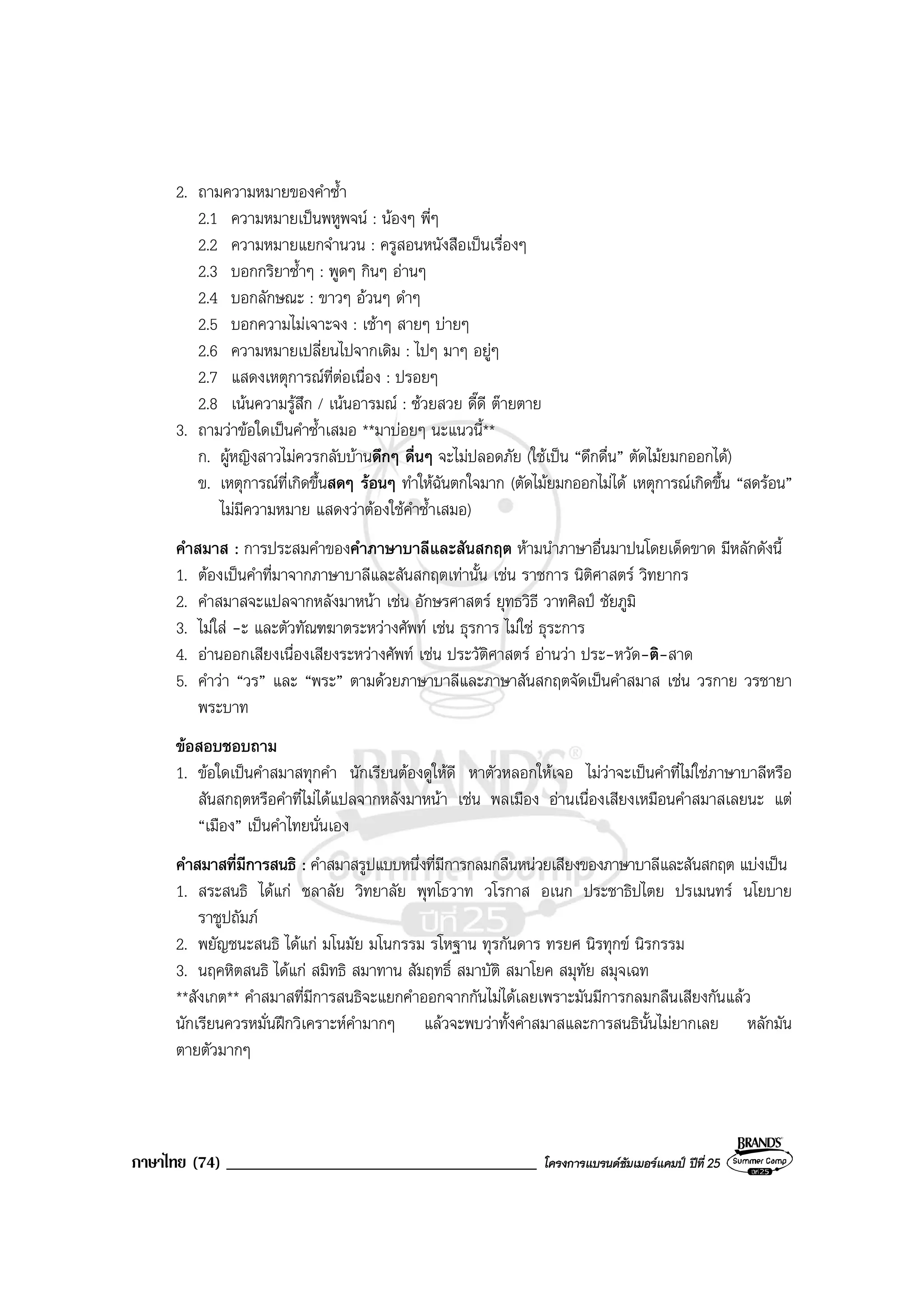 ภาษาไทย (74) _____________________________________ โครงการแบรนดซัมเมอรแคมป ปที่ 25
2. ถามความหมายของคําซ้ํา
2.1 ความหมายเปนพหูพจน : นองๆ พี่ๆ
2.2 ความหมายแยกจํานวน : ครูสอนหนังสือเปนเรื่องๆ
2.3 บอกกริยาซ้ําๆ : พูดๆ กินๆ อานๆ
2.4 บอกลักษณะ : ขาวๆ อวนๆ ดําๆ
2.5 บอกความไมเจาะจง : เชาๆ สายๆ บายๆ
2.6 ความหมายเปลี่ยนไปจากเดิม : ไปๆ มาๆ อยูๆ
2.7 แสดงเหตุการณที่ตอเนื่อง : ปรอยๆ
2.8 เนนความรูสึก / เนนอารมณ : ซวยสวย ดี๊ดี ตายตาย
3. ถามวาขอใดเปนคําซ้ําเสมอ **มาบอยๆ นะแนวนี้**
ก. ผูหญิงสาวไมควรกลับบานดึกๆ ดื่นๆ จะไมปลอดภัย (ใชเปน “ดึกดื่น” ตัดไมยมกออกได)
ข. เหตุการณที่เกิดขึ้นสดๆ รอนๆ ทําใหฉันตกใจมาก (ตัดไมยมกออกไมได เหตุการณเกิดขึ้น “สดรอน”
ไมมีความหมาย แสดงวาตองใชคําซ้ําเสมอ)
คําสมาส : การประสมคําของคําภาษาบาลีและสันสกฤต หามนําภาษาอื่นมาปนโดยเด็ดขาด มีหลักดังนี้
1. ตองเปนคําที่มาจากภาษาบาลีและสันสกฤตเทานั้น เชน ราชการ นิติศาสตร วิทยากร
2. คําสมาสจะแปลจากหลังมาหนา เชน อักษรศาสตร ยุทธวิธี วาทศิลป ชัยภูมิ
3. ไมใส -ะ และตัวทัณฑฆาตระหวางศัพท เชน ธุรการ ไมใช ธุระการ
4. อานออกเสียงเนื่องเสียงระหวางศัพท เชน ประวัติศาสตร อานวา ประ-หวัด-ติ-สาด
5. คําวา “วร” และ “พระ” ตามดวยภาษาบาลีและภาษาสันสกฤตจัดเปนคําสมาส เชน วรกาย วรชายา
พระบาท
ขอสอบชอบถาม
1. ขอใดเปนคําสมาสทุกคํา นักเรียนตองดูใหดี หาตัวหลอกใหเจอ ไมวาจะเปนคําที่ไมใชภาษาบาลีหรือ
สันสกฤตหรือคําที่ไมไดแปลจากหลังมาหนา เชน พลเมือง อานเนื่องเสียงเหมือนคําสมาสเลยนะ แต
“เมือง” เปนคําไทยนั่นเอง
คําสมาสที่มีการสนธิ : คําสมาสรูปแบบหนึ่งที่มีการกลมกลืนหนวยเสียงของภาษาบาลีและสันสกฤต แบงเปน
1. สระสนธิ ไดแก ชลาลัย วิทยาลัย พุทโธวาท วโรกาส อเนก ประชาธิปไตย ปรเมนทร นโยบาย
ราชูปถัมภ
2. พยัญชนะสนธิ ไดแก มโนมัย มโนกรรม รโหฐาน ทุรกันดาร ทรยศ นิรทุกข นิรกรรม
3. นฤคหิตสนธิ ไดแก สมิทธิ สมาทาน สัมฤทธิ์ สมาบัติ สมาโยค สมุทัย สมุจเฉท
**สังเกต** คําสมาสที่มีการสนธิจะแยกคําออกจากกันไมไดเลยเพราะมันมีการกลมกลืนเสียงกันแลว
นักเรียนควรหมั่นฝกวิเคราะหคํามากๆ แลวจะพบวาทั้งคําสมาสและการสนธินั้นไมยากเลย หลักมัน
ตายตัวมากๆ
 