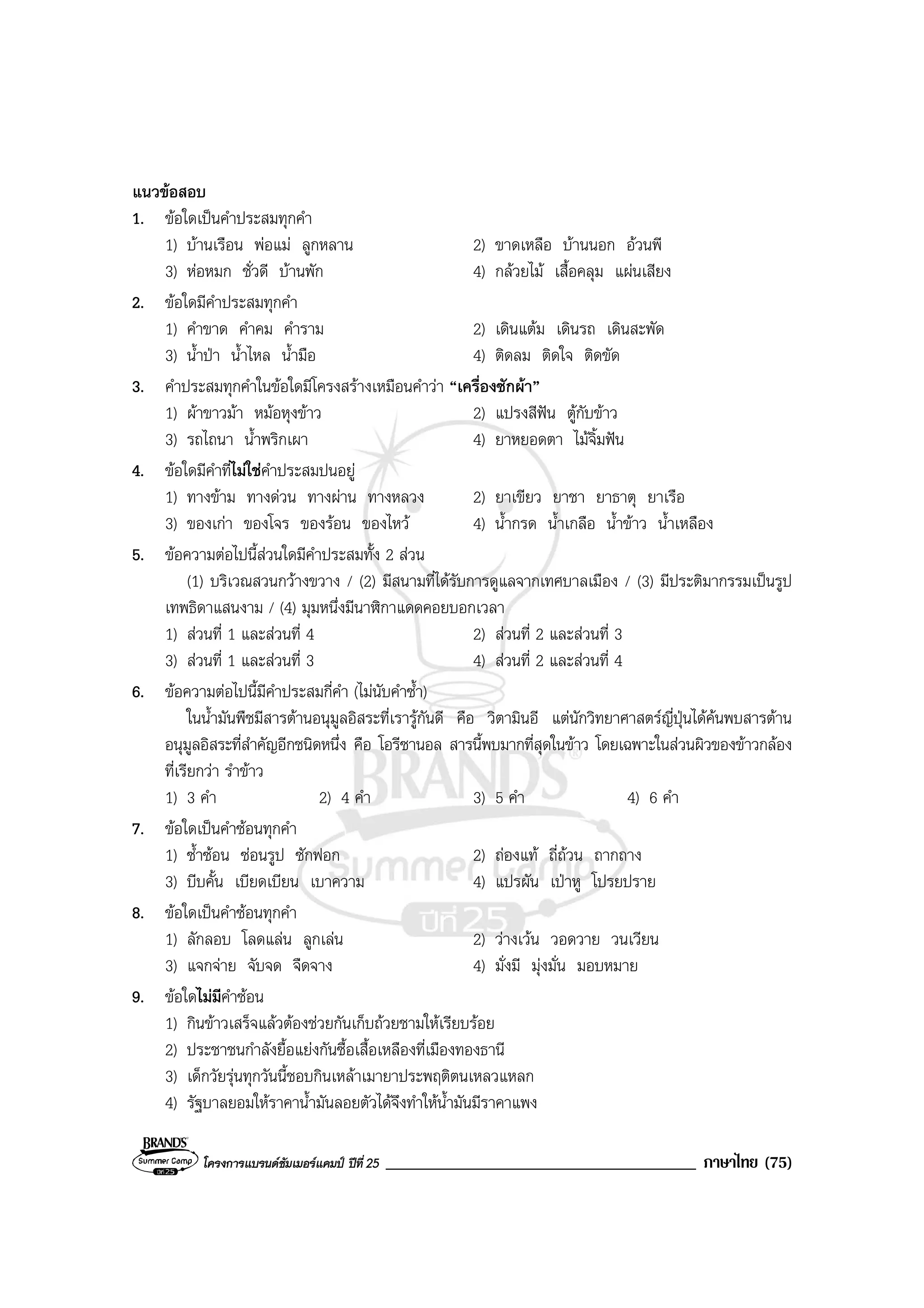 โครงการแบรนดซัมเมอรแคมป ปที่ 25 _____________________________________ ภาษาไทย (75)
แนวขอสอบ
1. ขอใดเปนคําประสมทุกคํา
1) บานเรือน พอแม ลูกหลาน 2) ขาดเหลือ บานนอก อวนพี
3) หอหมก ชั่วดี บานพัก 4) กลวยไม เสื้อคลุม แผนเสียง
2. ขอใดมีคําประสมทุกคํา
1) คําขาด คําคม คําราม 2) เดินแตม เดินรถ เดินสะพัด
3) น้ําปา น้ําไหล น้ํามือ 4) ติดลม ติดใจ ติดขัด
3. คําประสมทุกคําในขอใดมีโครงสรางเหมือนคําวา “เครื่องซักผา”
1) ผาขาวมา หมอหุงขาว 2) แปรงสีฟน ตูกับขาว
3) รถไถนา น้ําพริกเผา 4) ยาหยอดตา ไมจิ้มฟน
4. ขอใดมีคําที่ไมใชคําประสมปนอยู
1) ทางขาม ทางดวน ทางผาน ทางหลวง 2) ยาเขียว ยาชา ยาธาตุ ยาเรือ
3) ของเกา ของโจร ของรอน ของไหว 4) น้ํากรด น้ําเกลือ น้ําขาว น้ําเหลือง
5. ขอความตอไปนี้สวนใดมีคําประสมทั้ง 2 สวน
(1) บริเวณสวนกวางขวาง / (2) มีสนามที่ไดรับการดูแลจากเทศบาลเมือง / (3) มีประติมากรรมเปนรูป
เทพธิดาแสนงาม / (4) มุมหนึ่งมีนาฬิกาแดดคอยบอกเวลา
1) สวนที่ 1 และสวนที่ 4 2) สวนที่ 2 และสวนที่ 3
3) สวนที่ 1 และสวนที่ 3 4) สวนที่ 2 และสวนที่ 4
6. ขอความตอไปนี้มีคําประสมกี่คํา (ไมนับคําซ้ํา)
ในน้ํามันพืชมีสารตานอนุมูลอิสระที่เรารูกันดี คือ วิตามินอี แตนักวิทยาศาสตรญี่ปุนไดคนพบสารตาน
อนุมูลอิสระที่สําคัญอีกชนิดหนึ่ง คือ โอรีซานอล สารนี้พบมากที่สุดในขาว โดยเฉพาะในสวนผิวของขาวกลอง
ที่เรียกวา รําขาว
1) 3 คํา 2) 4 คํา 3) 5 คํา 4) 6 คํา
7. ขอใดเปนคําซอนทุกคํา
1) ซ้ําซอน ซอนรูป ซักฟอก 2) ถองแท ถี่ถวน ถากถาง
3) บีบคั้น เบียดเบียน เบาความ 4) แปรผัน เปาหู โปรยปราย
8. ขอใดเปนคําซอนทุกคํา
1) ลักลอบ โลดแลน ลูกเลน 2) วางเวน วอดวาย วนเวียน
3) แจกจาย จับจด จืดจาง 4) มั่งมี มุงมั่น มอบหมาย
9. ขอใดไมมีคําซอน
1) กินขาวเสร็จแลวตองชวยกันเก็บถวยชามใหเรียบรอย
2) ประชาชนกําลังยื้อแยงกันซื้อเสื้อเหลืองที่เมืองทองธานี
3) เด็กวัยรุนทุกวันนี้ชอบกินเหลาเมายาประพฤติตนเหลวแหลก
4) รัฐบาลยอมใหราคาน้ํามันลอยตัวไดจึงทําใหน้ํามันมีราคาแพง
 