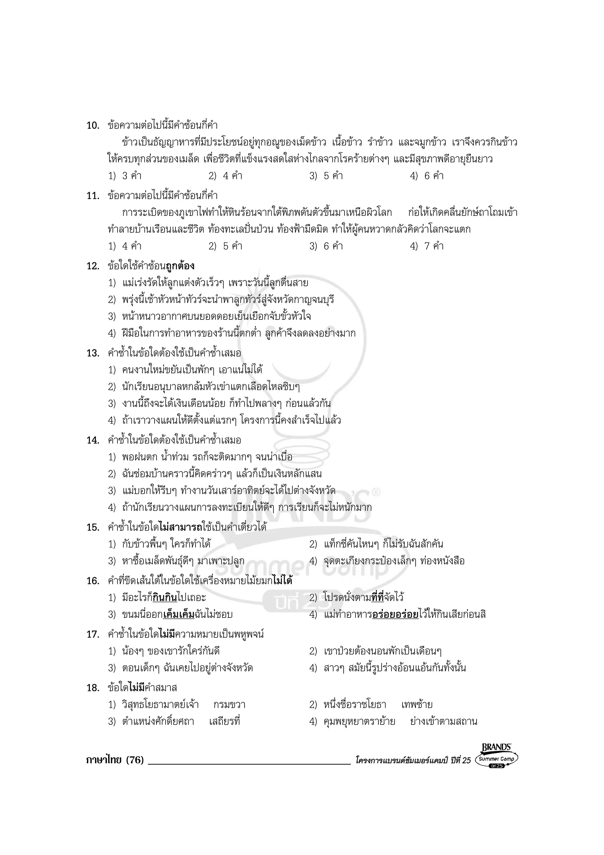 ภาษาไทย (76) _____________________________________ โครงการแบรนดซัมเมอรแคมป ปที่ 25
10. ขอความตอไปนี้มีคําซอนกี่คํา
ขาวเปนธัญญาหารที่มีประโยชนอยูทุกอณูของเม็ดขาว เนื้อขาว รําขาว และจมูกขาว เราจึงควรกินขาว
ใหครบทุกสวนของเมล็ด เพื่อชีวิตที่แข็งแรงสดใสหางไกลจากโรครายตางๆ และมีสุขภาพดีอายุยืนยาว
1) 3 คํา 2) 4 คํา 3) 5 คํา 4) 6 คํา
11. ขอความตอไปนี้มีคําซอนกี่คํา
การระเบิดของภูเขาไฟทําใหหินรอนจากใตพิภพดันตัวขึ้นมาเหนือผิวโลก กอใหเกิดคลื่นยักษถาโถมเขา
ทําลายบานเรือนและชีวิต ทองทะเลปนปวน ทองฟามืดมิด ทําใหผูคนหวาดกลัวคิดวาโลกจะแตก
1) 4 คํา 2) 5 คํา 3) 6 คํา 4) 7 คํา
12. ขอใดใชคําซอนถูกตอง
1) แมเรงรัดใหลูกแตงตัวเร็วๆ เพราะวันนี้ลูกตื่นสาย
2) พรุงนี้เชาหัวหนาทัวรจะนําพาลูกทัวรสูจังหวัดกาญจนบุรี
3) หนาหนาวอากาศบนยอดดอยเย็นเยือกจับขั้วหัวใจ
4) ฝมือในการทําอาหารของรานนี้ตกต่ํา ลูกคาจึงลดลงอยางมาก
13. คําซ้ําในขอใดตองใชเปนคําซ้ําเสมอ
1) คนงานใหมขยันเปนพักๆ เอาแนไมได
2) นักเรียนอนุบาลหกลมหัวเขาแตกเลือดไหลซิบๆ
3) งานนี้ถึงจะไดเงินเดือนนอย ก็ทําไปพลางๆ กอนแลวกัน
4) ถาเราวางแผนใหดีตั้งแตแรกๆ โครงการนี้คงสําเร็จไปแลว
14. คําซ้ําในขอใดตองใชเปนคําซ้ําเสมอ
1) พอฝนตก น้ําทวม รถก็จะติดมากๆ จนนาเบื่อ
2) ฉันซอมบานคราวนี้คิดคราวๆ แลวก็เปนเงินหลักแสน
3) แมบอกใหรีบๆ ทํางานวันเสารอาทิตยจะไดไปตางจังหวัด
4) ถานักเรียนวางแผนการลงทะเบียนใหดีๆ การเรียนก็จะไมหนักมาก
15. คําซ้ําในขอใดไมสามารถใชเปนคําเดี่ยวได
1) กับขาวพื้นๆ ใครก็ทําได 2) แท็กซี่คันไหนๆ ก็ไมรับฉันสักคัน
3) หาซื้อเมล็ดพันธุดีๆ มาเพาะปลูก 4) จุดตะเกียงกระปองเล็กๆ ทองหนังสือ
16. คําที่ขีดเสนใตในขอใดใชเครื่องหมายไมยมกไมได
1) มีอะไรก็กินกินไปเถอะ 2) โปรดนั่งตามที่ที่จัดไว
3) ขนมนี่ออกเค็มเค็มฉันไมชอบ 4) แมทําอาหารอรอยอรอยไวใหกินเสียกอนสิ
17. คําซ้ําในขอใดไมมีความหมายเปนพหูพจน
1) นองๆ ของเขารักใครกันดี 2) เขาปวยตองนอนพักเปนเดือนๆ
3) ตอนเด็กๆ ฉันเคยไปอยูตางจังหวัด 4) สาวๆ สมัยนี้รูปรางออนแอนกันทั้งนั้น
18. ขอใดไมมีคําสมาส
1) วิสุทธโยธามาตยเจา กรมขวา 2) หนึ่งชื่อราชโยธา เทพซาย
3) ตําแหนงศักดิ์ยศถา เสถียรที่ 4) คุมพยุหยาตรายาย ยางเขาตามสถาน
 