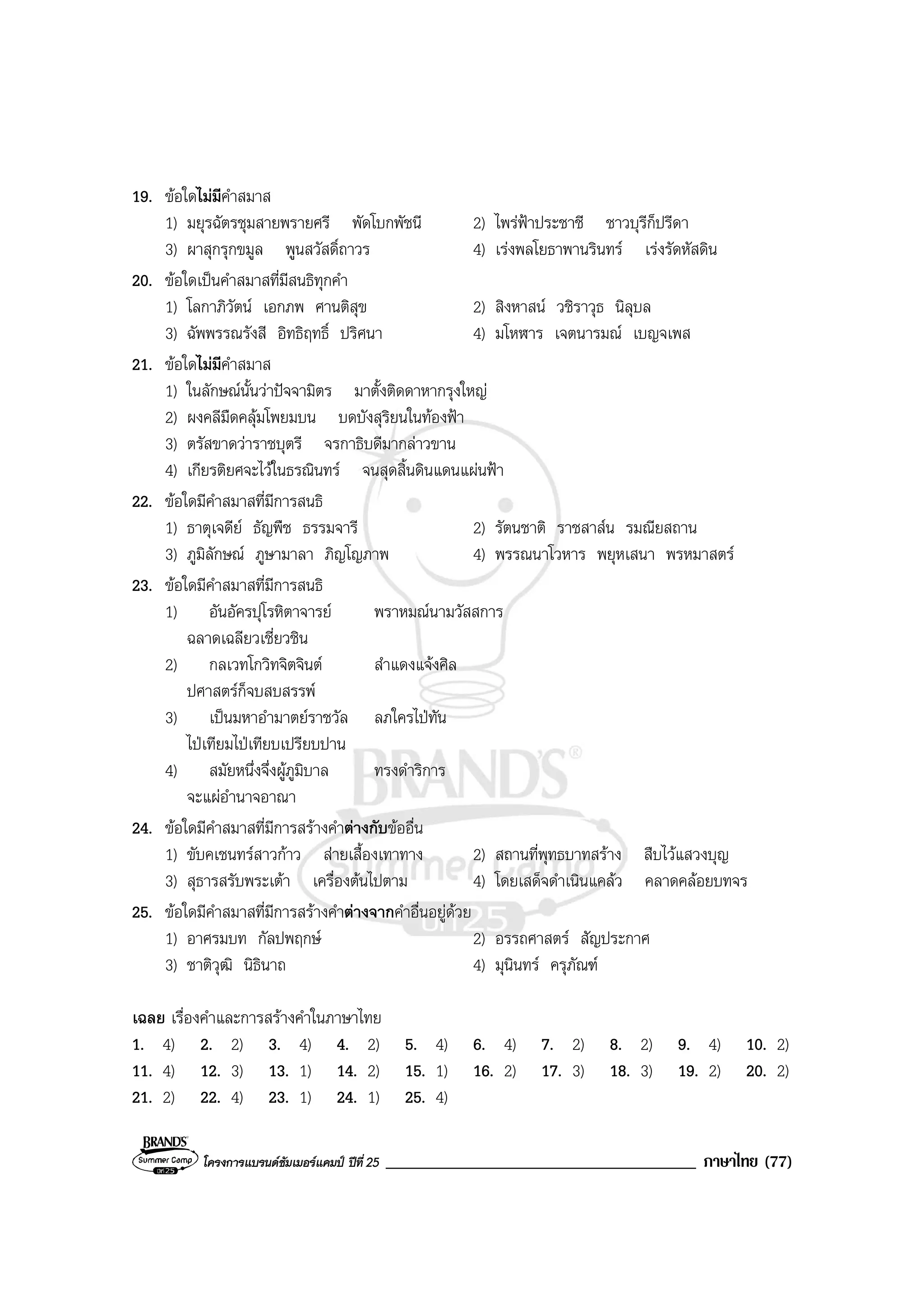 โครงการแบรนดซัมเมอรแคมป ปที่ 25 _____________________________________ ภาษาไทย (77)
19. ขอใดไมมีคําสมาส
1) มยุรฉัตรชุมสายพรายศรี พัดโบกพัชนี 2) ไพรฟาประชาชี ชาวบุรีก็ปรีดา
3) ผาสุกรุกขมูล พูนสวัสดิ์ถาวร 4) เรงพลโยธาพานรินทร เรงรัดหัสดิน
20. ขอใดเปนคําสมาสที่มีสนธิทุกคํา
1) โลกาภิวัตน เอกภพ ศานติสุข 2) สิงหาสน วชิราวุธ นิลุบล
3) ฉัพพรรณรังสี อิทธิฤทธิ์ ปริศนา 4) มโหฬาร เจตนารมณ เบญจเพส
21. ขอใดไมมีคําสมาส
1) ในลักษณนั้นวาปจจามิตร มาตั้งติดดาหากรุงใหญ
2) ผงคลีมืดคลุมโพยมบน บดบังสุริยนในทองฟา
3) ตรัสขาดวาราชบุตรี จรกาธิบดีมากลาวขาน
4) เกียรติยศจะไวในธรณินทร จนสุดสิ้นดินแดนแผนฟา
22. ขอใดมีคําสมาสที่มีการสนธิ
1) ธาตุเจดีย ธัญพืช ธรรมจารี 2) รัตนชาติ ราชสาสน รมณียสถาน
3) ภูมิลักษณ ภูษามาลา ภิญโญภาพ 4) พรรณนาโวหาร พยุหเสนา พรหมาสตร
23. ขอใดมีคําสมาสที่มีการสนธิ
1) อันอัครปุโรหิตาจารย พราหมณนามวัสสการ
ฉลาดเฉลียวเชี่ยวชิน
2) กลเวทโกวิทจิตจินต สําแดงแจงศิล
ปศาสตรก็จบสบสรรพ
3) เปนมหาอํามาตยราชวัล ลภใครไปทัน
ไปเทียมไปเทียบเปรียบปาน
4) สมัยหนึ่งจึ่งผูภูมิบาล ทรงดําริการ
จะแผอํานาจอาณา
24. ขอใดมีคําสมาสที่มีการสรางคําตางกับขออื่น
1) ขับคเชนทรสาวกาว สายเสื้องเทาทาง 2) สถานที่พุทธบาทสราง สืบไวแสวงบุญ
3) สุธารสรับพระเตา เครื่องตนไปตาม 4) โดยเสด็จดําเนินแคลว คลาดคลอยบทจร
25. ขอใดมีคําสมาสที่มีการสรางคําตางจากคําอื่นอยูดวย
1) อาศรมบท กัลปพฤกษ 2) อรรถศาสตร สัญประกาศ
3) ชาติวุฒิ นิธินาถ 4) มุนินทร ครุภัณฑ
เฉลย เรื่องคําและการสรางคําในภาษาไทย
1. 4) 2. 2) 3. 4) 4. 2) 5. 4) 6. 4) 7. 2) 8. 2) 9. 4) 10. 2)
11. 4) 12. 3) 13. 1) 14. 2) 15. 1) 16. 2) 17. 3) 18. 3) 19. 2) 20. 2)
21. 2) 22. 4) 23. 1) 24. 1) 25. 4)
 