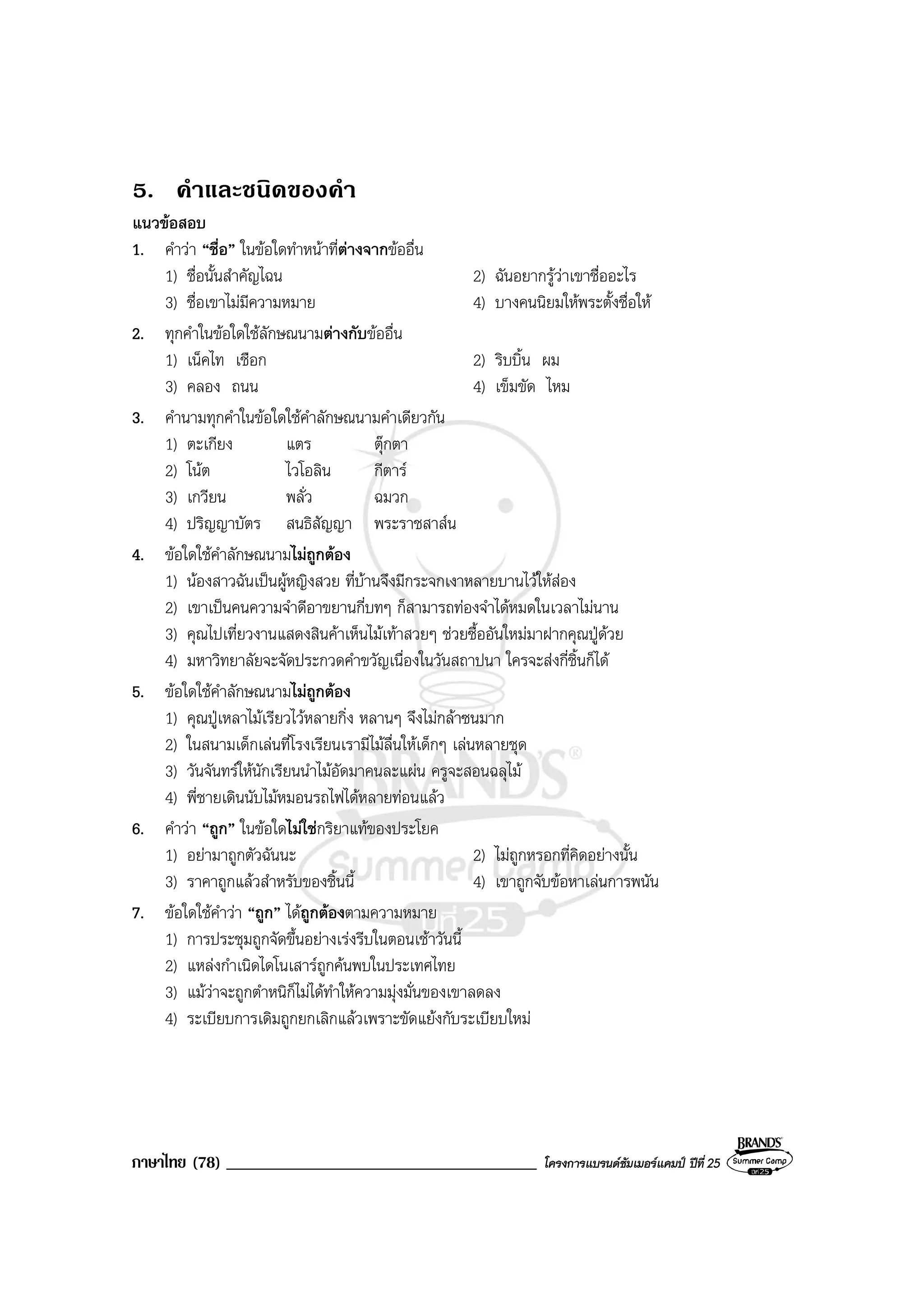 ภาษาไทย (78) _____________________________________ โครงการแบรนดซัมเมอรแคมป ปที่ 25
5. คําและชนิดของคํา
แนวขอสอบ
1. คําวา “ชื่อ” ในขอใดทําหนาที่ตางจากขออื่น
1) ชื่อนั้นสําคัญไฉน 2) ฉันอยากรูวาเขาชื่ออะไร
3) ชื่อเขาไมมีความหมาย 4) บางคนนิยมใหพระตั้งชื่อให
2. ทุกคําในขอใดใชลักษณนามตางกับขออื่น
1) เน็คไท เชือก 2) ริบบิ้น ผม
3) คลอง ถนน 4) เข็มขัด ไหม
3. คํานามทุกคําในขอใดใชคําลักษณนามคําเดียวกัน
1) ตะเกียง แตร ตุกตา
2) โนต ไวโอลิน กีตาร
3) เกวียน พลั่ว ฉมวก
4) ปริญญาบัตร สนธิสัญญา พระราชสาสน
4. ขอใดใชคําลักษณนามไมถูกตอง
1) นองสาวฉันเปนผูหญิงสวย ที่บานจึงมีกระจกเงาหลายบานไวใหสอง
2) เขาเปนคนความจําดีอาขยานกี่บทๆ ก็สามารถทองจําไดหมดในเวลาไมนาน
3) คุณไปเที่ยวงานแสดงสินคาเห็นไมเทาสวยๆ ชวยซื้ออันใหมมาฝากคุณปูดวย
4) มหาวิทยาลัยจะจัดประกวดคําขวัญเนื่องในวันสถาปนา ใครจะสงกี่ชิ้นก็ได
5. ขอใดใชคําลักษณนามไมถูกตอง
1) คุณปูเหลาไมเรียวไวหลายกิ่ง หลานๆ จึงไมกลาซนมาก
2) ในสนามเด็กเลนที่โรงเรียนเรามีไมลื่นใหเด็กๆ เลนหลายชุด
3) วันจันทรใหนักเรียนนําไมอัดมาคนละแผน ครูจะสอนฉลุไม
4) พี่ชายเดินนับไมหมอนรถไฟไดหลายทอนแลว
6. คําวา “ถูก” ในขอใดไมใชกริยาแทของประโยค
1) อยามาถูกตัวฉันนะ 2) ไมถูกหรอกที่คิดอยางนั้น
3) ราคาถูกแลวสําหรับของชิ้นนี้ 4) เขาถูกจับขอหาเลนการพนัน
7. ขอใดใชคําวา “ถูก” ไดถูกตองตามความหมาย
1) การประชุมถูกจัดขึ้นอยางเรงรีบในตอนเชาวันนี้
2) แหลงกําเนิดไดโนเสารถูกคนพบในประเทศไทย
3) แมวาจะถูกตําหนิก็ไมไดทําใหความมุงมั่นของเขาลดลง
4) ระเบียบการเดิมถูกยกเลิกแลวเพราะขัดแยงกับระเบียบใหม
 