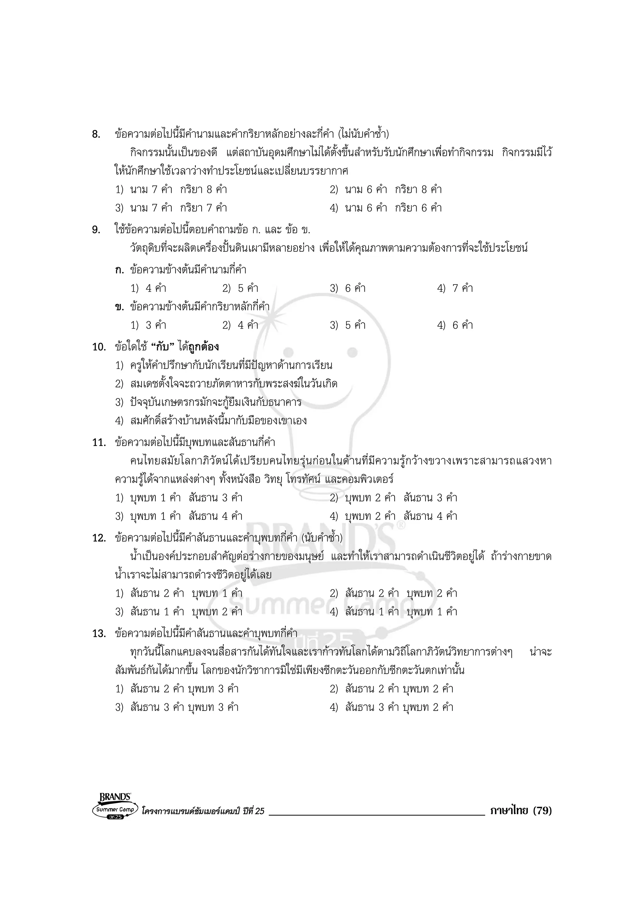 โครงการแบรนดซัมเมอรแคมป ปที่ 25 _____________________________________ ภาษาไทย (79)
8. ขอความตอไปนี้มีคํานามและคํากริยาหลักอยางละกี่คํา (ไมนับคําซ้ํา)
กิจกรรมนั้นเปนของดี แตสถาบันอุดมศึกษาไมไดตั้งขึ้นสําหรับรับนักศึกษาเพื่อทํากิจกรรม กิจกรรมมีไว
ใหนักศึกษาใชเวลาวางทําประโยชนและเปลี่ยนบรรยากาศ
1) นาม 7 คํา กริยา 8 คํา 2) นาม 6 คํา กริยา 8 คํา
3) นาม 7 คํา กริยา 7 คํา 4) นาม 6 คํา กริยา 6 คํา
9. ใชขอความตอไปนี้ตอบคําถามขอ ก. และ ขอ ข.
วัตถุดิบที่จะผลิตเครื่องปนดินเผามีหลายอยาง เพื่อใหไดคุณภาพตามความตองการที่จะใชประโยชน
ก. ขอความขางตนมีคํานามกี่คํา
1) 4 คํา 2) 5 คํา 3) 6 คํา 4) 7 คํา
ข. ขอความขางตนมีคํากริยาหลักกี่คํา
1) 3 คํา 2) 4 คํา 3) 5 คํา 4) 6 คํา
10. ขอใดใช “กับ” ไดถูกตอง
1) ครูใหคําปรึกษากับนักเรียนที่มีปญหาดานการเรียน
2) สมเดชตั้งใจจะถวายภัตตาหารกับพระสงฆในวันเกิด
3) ปจจุบันเกษตรกรมักจะกูยืมเงินกับธนาคาร
4) สมศักดิ์สรางบานหลังนี้มากับมือของเขาเอง
11. ขอความตอไปนี้มีบุพบทและสันธานกี่คํา
คนไทยสมัยโลกาภิวัตนไดเปรียบคนไทยรุนกอนในดานที่มีความรูกวางขวางเพราะสามารถแสวงหา
ความรูไดจากแหลงตางๆ ทั้งหนังสือ วิทยุ โทรทัศน และคอมพิวเตอร
1) บุพบท 1 คํา สันธาน 3 คํา 2) บุพบท 2 คํา สันธาน 3 คํา
3) บุพบท 1 คํา สันธาน 4 คํา 4) บุพบท 2 คํา สันธาน 4 คํา
12. ขอความตอไปนี้มีคําสันธานและคําบุพบทกี่คํา (นับคําซ้ํา)
น้ําเปนองคประกอบสําคัญตอรางกายของมนุษย และทําใหเราสามารถดําเนินชีวิตอยูได ถารางกายขาด
น้ําเราจะไมสามารถดํารงชีวิตอยูไดเลย
1) สันธาน 2 คํา บุพบท 1 คํา 2) สันธาน 2 คํา บุพบท 2 คํา
3) สันธาน 1 คํา บุพบท 2 คํา 4) สันธาน 1 คํา บุพบท 1 คํา
13. ขอความตอไปนี้มีคําสันธานและคําบุพบทกี่คํา
ทุกวันนี้โลกแคบลงจนสื่อสารกันไดทันใจและเรากาวทันโลกไดตามวิถีโลกาภิวัตนวิทยาการตางๆ นาจะ
สัมพันธกันไดมากขึ้น โลกของนักวิชาการมิใชมีเพียงซีกตะวันออกกับซีกตะวันตกเทานั้น
1) สันธาน 2 คํา บุพบท 3 คํา 2) สันธาน 2 คํา บุพบท 2 คํา
3) สันธาน 3 คํา บุพบท 3 คํา 4) สันธาน 3 คํา บุพบท 2 คํา
 