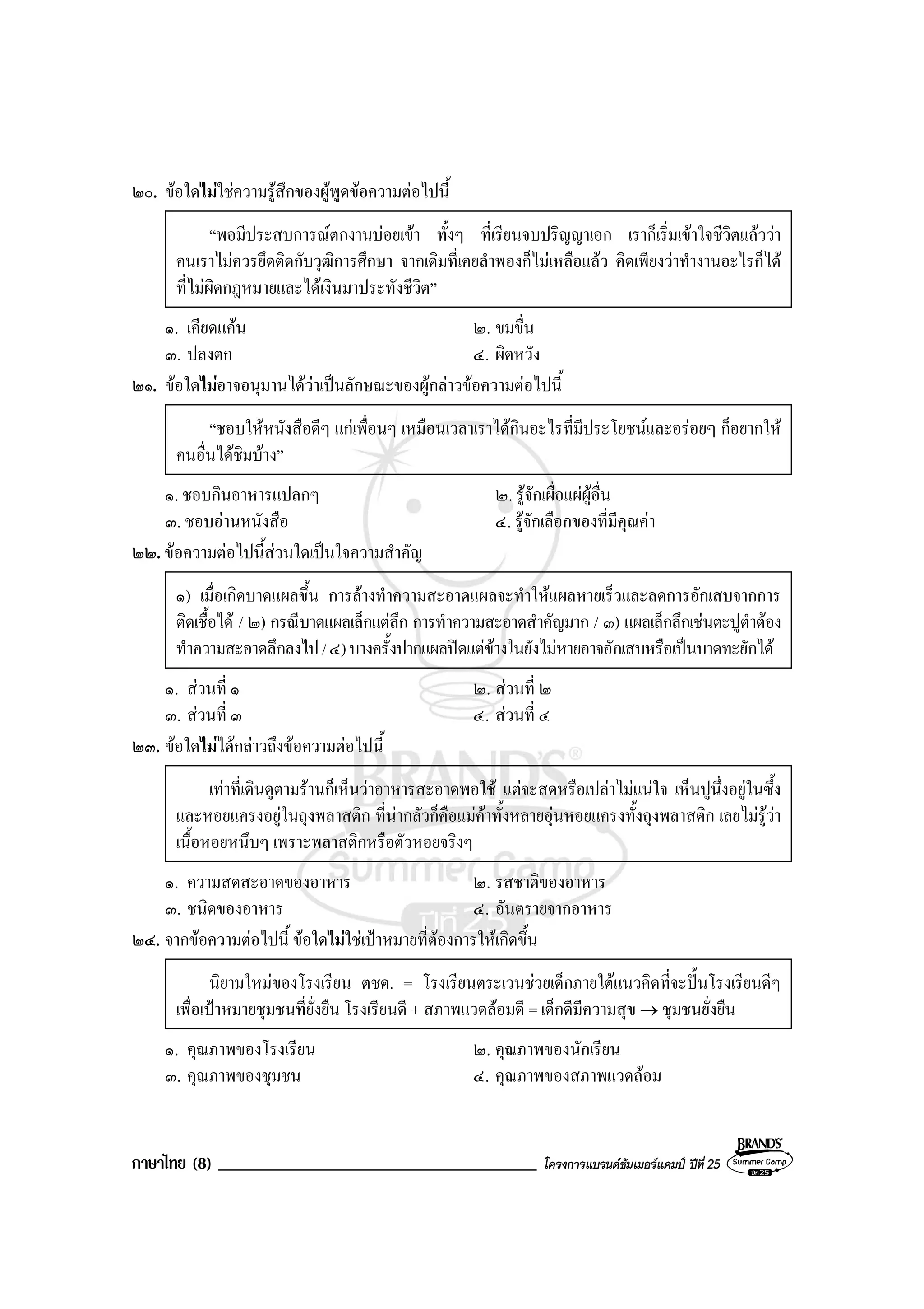 ภาษาไทย (8) ______________________________________ โครงการแบรนดซัมเมอรแคมป ปที่ 25
๒๐. ขอใดไมใชความรูสึกของผูพูดขอความตอไปนี้
“พอมีประสบการณตกงานบอยเขา ทั้งๆ ที่เรียนจบปริญญาเอก เราก็เริ่มเขาใจชีวิตแลววา
คนเราไมควรยึดติดกับวุฒิการศึกษา จากเดิมที่เคยลําพองก็ไมเหลือแลว คิดเพียงวาทํางานอะไรก็ได
ที่ไมผิดกฎหมายและไดเงินมาประทังชีวิต”
๑. เคียดแคน ๒. ขมขื่น
๓. ปลงตก ๔. ผิดหวัง
๒๑. ขอใดไมอาจอนุมานไดวาเปนลักษณะของผูกลาวขอความตอไปนี้
“ชอบใหหนังสือดีๆ แกเพื่อนๆ เหมือนเวลาเราไดกินอะไรที่มีประโยชนและอรอยๆ ก็อยากให
คนอื่นไดชิมบาง”
๑. ชอบกินอาหารแปลกๆ ๒. รูจักเผื่อแผผูอื่น
๓. ชอบอานหนังสือ ๔. รูจักเลือกของที่มีคุณคา
๒๒. ขอความตอไปนี้สวนใดเปนใจความสําคัญ
๑) เมื่อเกิดบาดแผลขึ้น การลางทําความสะอาดแผลจะทําใหแผลหายเร็วและลดการอักเสบจากการ
ติดเชื้อได / ๒) กรณีบาดแผลเล็กแตลึก การทําความสะอาดสําคัญมาก / ๓) แผลเล็กลึกเชนตะปูตําตอง
ทําความสะอาดลึกลงไป/๔)บางครั้งปากแผลปดแตขางในยังไมหายอาจอักเสบหรือเปนบาดทะยักได
๑. สวนที่ ๑ ๒. สวนที่ ๒
๓. สวนที่ ๓ ๔. สวนที่ ๔
๒๓. ขอใดไมไดกลาวถึงขอความตอไปนี้
เทาที่เดินดูตามรานก็เห็นวาอาหารสะอาดพอใช แตจะสดหรือเปลาไมแนใจ เห็นปูนึ่งอยูในซึ้ง
และหอยแครงอยูในถุงพลาสติก ที่นากลัวก็คือแมคาทั้งหลายอุนหอยแครงทั้งถุงพลาสติก เลยไมรูวา
เนื้อหอยหนึบๆ เพราะพลาสติกหรือตัวหอยจริงๆ
๑. ความสดสะอาดของอาหาร ๒. รสชาติของอาหาร
๓. ชนิดของอาหาร ๔. อันตรายจากอาหาร
๒๔. จากขอความตอไปนี้ ขอใดไมใชเปาหมายที่ตองการใหเกิดขึ้น
นิยามใหมของโรงเรียน ตชด. = โรงเรียนตระเวนชวยเด็กภายใตแนวคิดที่จะปนโรงเรียนดีๆ
เพื่อเปาหมายชุมชนที่ยั่งยืน โรงเรียนดี + สภาพแวดลอมดี = เด็กดีมีความสุข → ชุมชนยั่งยืน
๑. คุณภาพของโรงเรียน ๒. คุณภาพของนักเรียน
๓. คุณภาพของชุมชน ๔. คุณภาพของสภาพแวดลอม
 
