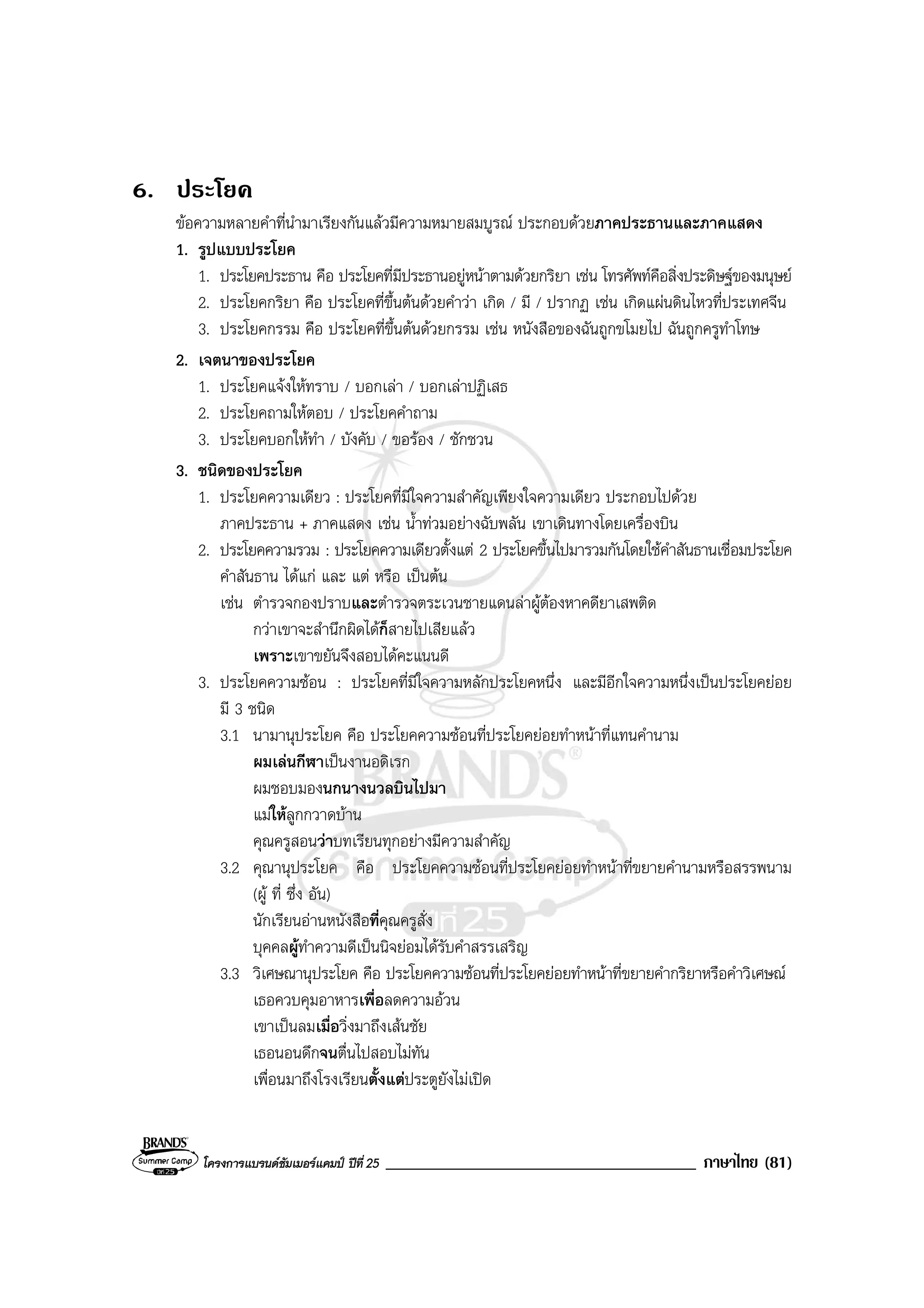 โครงการแบรนดซัมเมอรแคมป ปที่ 25 _____________________________________ ภาษาไทย (81)
6. ประโยค
ขอความหลายคําที่นํามาเรียงกันแลวมีความหมายสมบูรณ ประกอบดวยภาคประธานและภาคแสดง
1. รูปแบบประโยค
1. ประโยคประธาน คือ ประโยคที่มีประธานอยูหนาตามดวยกริยา เชน โทรศัพทคือสิ่งประดิษฐของมนุษย
2. ประโยคกริยา คือ ประโยคที่ขึ้นตนดวยคําวา เกิด / มี / ปรากฏ เชน เกิดแผนดินไหวที่ประเทศจีน
3. ประโยคกรรม คือ ประโยคที่ขึ้นตนดวยกรรม เชน หนังสือของฉันถูกขโมยไป ฉันถูกครูทําโทษ
2. เจตนาของประโยค
1. ประโยคแจงใหทราบ / บอกเลา / บอกเลาปฏิเสธ
2. ประโยคถามใหตอบ / ประโยคคําถาม
3. ประโยคบอกใหทํา / บังคับ / ขอรอง / ชักชวน
3. ชนิดของประโยค
1. ประโยคความเดียว : ประโยคที่มีใจความสําคัญเพียงใจความเดียว ประกอบไปดวย
ภาคประธาน + ภาคแสดง เชน น้ําทวมอยางฉับพลัน เขาเดินทางโดยเครื่องบิน
2. ประโยคความรวม : ประโยคความเดียวตั้งแต 2 ประโยคขึ้นไปมารวมกันโดยใชคําสันธานเชื่อมประโยค
คําสันธาน ไดแก และ แต หรือ เปนตน
เชน ตํารวจกองปราบและตํารวจตระเวนชายแดนลาผูตองหาคดียาเสพติด
กวาเขาจะสํานึกผิดไดก็สายไปเสียแลว
เพราะเขาขยันจึงสอบไดคะแนนดี
3. ประโยคความซอน : ประโยคที่มีใจความหลักประโยคหนึ่ง และมีอีกใจความหนึ่งเปนประโยคยอย
มี 3 ชนิด
3.1 นามานุประโยค คือ ประโยคความซอนที่ประโยคยอยทําหนาที่แทนคํานาม
ผมเลนกีฬาเปนงานอดิเรก
ผมชอบมองนกนางนวลบินไปมา
แมใหลูกกวาดบาน
คุณครูสอนวาบทเรียนทุกอยางมีความสําคัญ
3.2 คุณานุประโยค คือ ประโยคความซอนที่ประโยคยอยทําหนาที่ขยายคํานามหรือสรรพนาม
(ผู ที่ ซึ่ง อัน)
นักเรียนอานหนังสือที่คุณครูสั่ง
บุคคลผูทําความดีเปนนิจยอมไดรับคําสรรเสริญ
3.3 วิเศษณานุประโยค คือ ประโยคความซอนที่ประโยคยอยทําหนาที่ขยายคํากริยาหรือคําวิเศษณ
เธอควบคุมอาหารเพื่อลดความอวน
เขาเปนลมเมื่อวิ่งมาถึงเสนชัย
เธอนอนดึกจนตื่นไปสอบไมทัน
เพื่อนมาถึงโรงเรียนตั้งแตประตูยังไมเปด
 