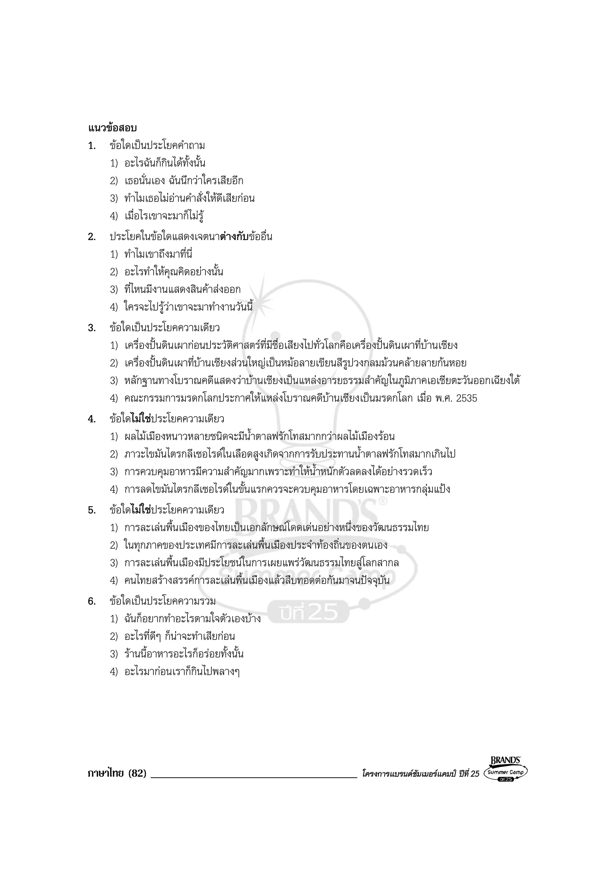ภาษาไทย (82) _____________________________________ โครงการแบรนดซัมเมอรแคมป ปที่ 25
แนวขอสอบ
1. ขอใดเปนประโยคคําถาม
1) อะไรฉันก็กินไดทั้งนั้น
2) เธอนั่นเอง ฉันนึกวาใครเสียอีก
3) ทําไมเธอไมอานคําสั่งใหดีเสียกอน
4) เมื่อไรเขาจะมาก็ไมรู
2. ประโยคในขอใดแสดงเจตนาตางกับขออื่น
1) ทําไมเขาถึงมาที่นี่
2) อะไรทําใหคุณคิดอยางนั้น
3) ที่ไหนมีงานแสดงสินคาสงออก
4) ใครจะไปรูวาเขาจะมาทํางานวันนี้
3. ขอใดเปนประโยคความเดียว
1) เครื่องปนดินเผากอนประวัติศาสตรที่มีชื่อเสียงไปทั่วโลกคือเครื่องปนดินเผาที่บานเชียง
2) เครื่องปนดินเผาที่บานเชียงสวนใหญเปนหมอลายเขียนสีรูปวงกลมมวนคลายลายกนหอย
3) หลักฐานทางโบราณคดีแสดงวาบานเชียงเปนแหลงอารยธรรมสําคัญในภูมิภาคเอเชียตะวันออกเฉียงใต
4) คณะกรรมการมรดกโลกประกาศใหแหลงโบราณคดีบานเชียงเปนมรดกโลก เมื่อ พ.ศ. 2535
4. ขอใดไมใชประโยคความเดียว
1) ผลไมเมืองหนาวหลายชนิดจะมีน้ําตาลฟรักโทสมากกวาผลไมเมืองรอน
2) ภาวะไขมันไตรกลีเซอไรดในเลือดสูงเกิดจากการรับประทานน้ําตาลฟรักโทสมากเกินไป
3) การควบคุมอาหารมีความสําคัญมากเพราะทําใหน้ําหนักตัวลดลงไดอยางรวดเร็ว
4) การลดไขมันไตรกลีเซอไรดในขั้นแรกควรจะควบคุมอาหารโดยเฉพาะอาหารกลุมแปง
5. ขอใดไมใชประโยคความเดียว
1) การละเลนพื้นเมืองของไทยเปนเอกลักษณโดดเดนอยางหนึ่งของวัฒนธรรมไทย
2) ในทุกภาคของประเทศมีการละเลนพื้นเมืองประจําทองถิ่นของตนเอง
3) การละเลนพื้นเมืองมีประโยชนในการเผยแพรวัฒนธรรมไทยสูโลกสากล
4) คนไทยสรางสรรคการละเลนพื้นเมืองแลวสืบทอดตอกันมาจนปจจุบัน
6. ขอใดเปนประโยคความรวม
1) ฉันก็อยากทําอะไรตามใจตัวเองบาง
2) อะไรที่ดีๆ ก็นาจะทําเสียกอน
3) รานนี้อาหารอะไรก็อรอยทั้งนั้น
4) อะไรมากอนเราก็กินไปพลางๆ
 