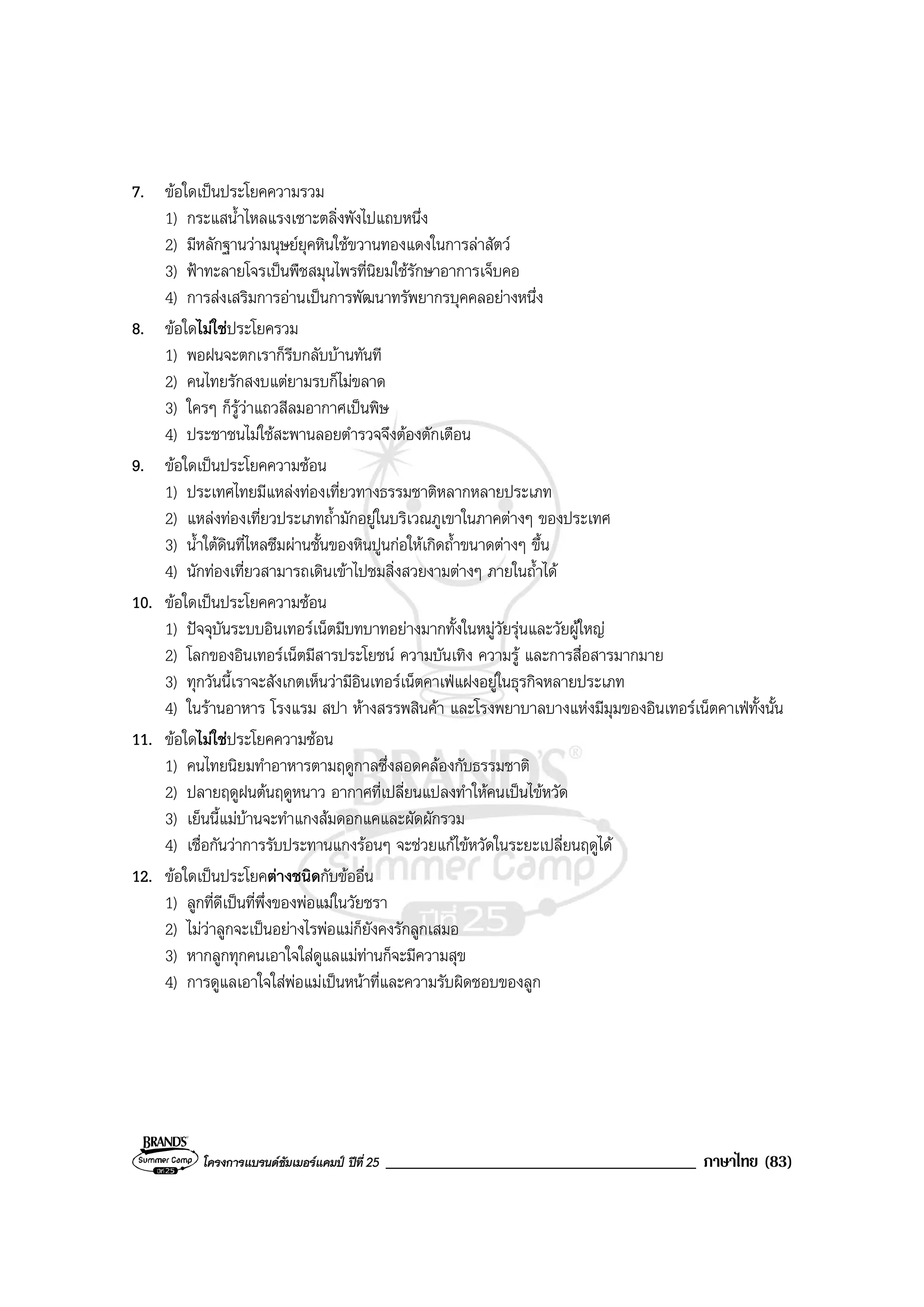 โครงการแบรนดซัมเมอรแคมป ปที่ 25 _____________________________________ ภาษาไทย (83)
7. ขอใดเปนประโยคความรวม
1) กระแสน้ําไหลแรงเซาะตลิ่งพังไปแถบหนึ่ง
2) มีหลักฐานวามนุษยยุคหินใชขวานทองแดงในการลาสัตว
3) ฟาทะลายโจรเปนพืชสมุนไพรที่นิยมใชรักษาอาการเจ็บคอ
4) การสงเสริมการอานเปนการพัฒนาทรัพยากรบุคคลอยางหนึ่ง
8. ขอใดไมใชประโยครวม
1) พอฝนจะตกเราก็รีบกลับบานทันที
2) คนไทยรักสงบแตยามรบก็ไมขลาด
3) ใครๆ ก็รูวาแถวสีลมอากาศเปนพิษ
4) ประชาชนไมใชสะพานลอยตํารวจจึงตองตักเตือน
9. ขอใดเปนประโยคความซอน
1) ประเทศไทยมีแหลงทองเที่ยวทางธรรมชาติหลากหลายประเภท
2) แหลงทองเที่ยวประเภทถ้ํามักอยูในบริเวณภูเขาในภาคตางๆ ของประเทศ
3) น้ําใตดินที่ไหลซึมผานชั้นของหินปูนกอใหเกิดถ้ําขนาดตางๆ ขึ้น
4) นักทองเที่ยวสามารถเดินเขาไปชมสิ่งสวยงามตางๆ ภายในถ้ําได
10. ขอใดเปนประโยคความซอน
1) ปจจุบันระบบอินเทอรเน็ตมีบทบาทอยางมากทั้งในหมูวัยรุนและวัยผูใหญ
2) โลกของอินเทอรเน็ตมีสารประโยชน ความบันเทิง ความรู และการสื่อสารมากมาย
3) ทุกวันนี้เราจะสังเกตเห็นวามีอินเทอรเน็ตคาเฟแฝงอยูในธุรกิจหลายประเภท
4) ในรานอาหาร โรงแรม สปา หางสรรพสินคา และโรงพยาบาลบางแหงมีมุมของอินเทอรเน็ตคาเฟทั้งนั้น
11. ขอใดไมใชประโยคความซอน
1) คนไทยนิยมทําอาหารตามฤดูกาลซึ่งสอดคลองกับธรรมชาติ
2) ปลายฤดูฝนตนฤดูหนาว อากาศที่เปลี่ยนแปลงทําใหคนเปนไขหวัด
3) เย็นนี้แมบานจะทําแกงสมดอกแคและผัดผักรวม
4) เชื่อกันวาการรับประทานแกงรอนๆ จะชวยแกไขหวัดในระยะเปลี่ยนฤดูได
12. ขอใดเปนประโยคตางชนิดกับขออื่น
1) ลูกที่ดีเปนที่พึ่งของพอแมในวัยชรา
2) ไมวาลูกจะเปนอยางไรพอแมก็ยังคงรักลูกเสมอ
3) หากลูกทุกคนเอาใจใสดูแลแมทานก็จะมีความสุข
4) การดูแลเอาใจใสพอแมเปนหนาที่และความรับผิดชอบของลูก
 