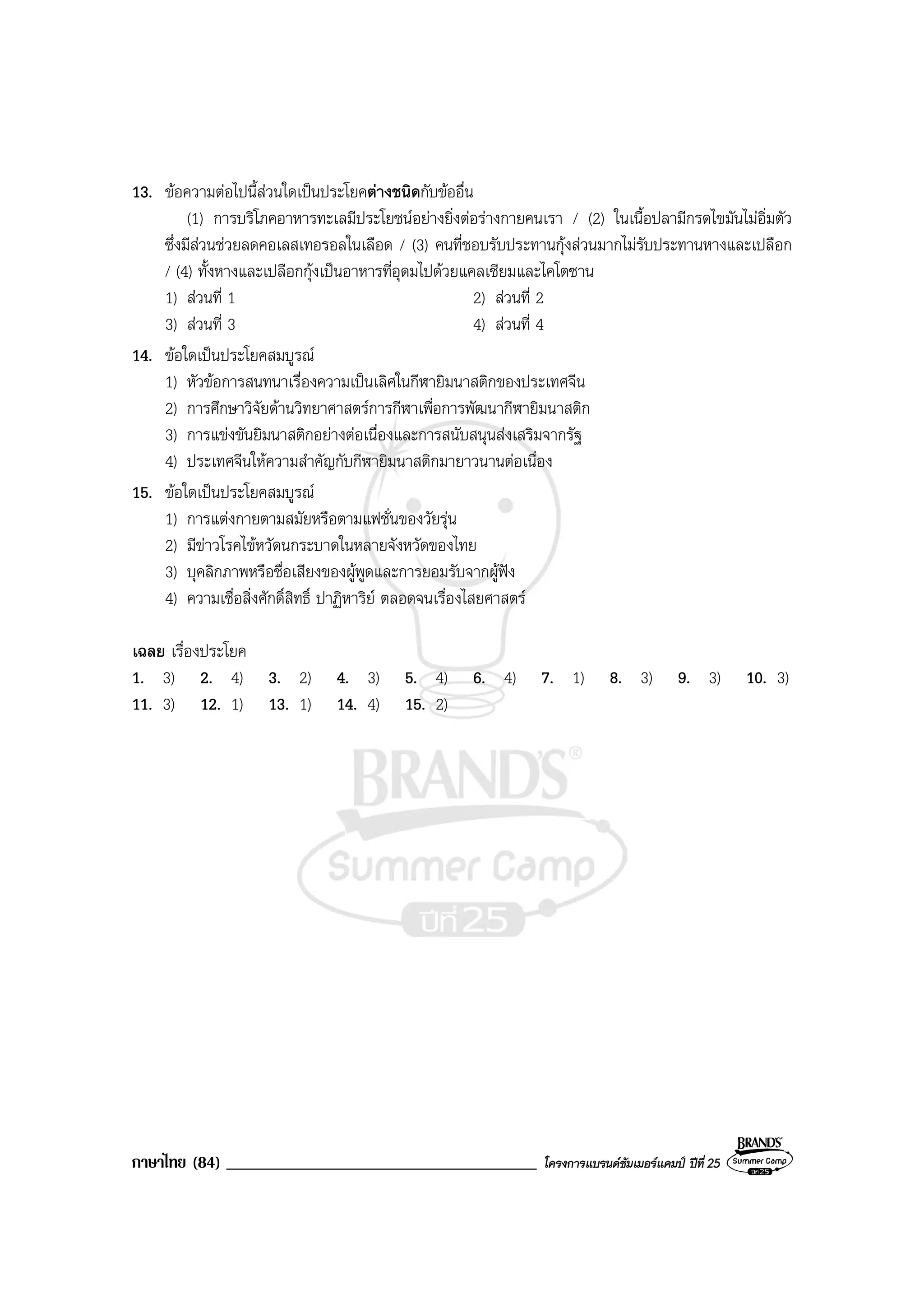 ภาษาไทย (84) _____________________________________ โครงการแบรนดซัมเมอรแคมป ปที่ 25
13. ขอความตอไปนี้สวนใดเปนประโยคตางชนิดกับขออื่น
(1) การบริโภคอาหารทะเลมีประโยชนอยางยิ่งตอรางกายคนเรา / (2) ในเนื้อปลามีกรดไขมันไมอิ่มตัว
ซึ่งมีสวนชวยลดคอเลสเทอรอลในเลือด / (3) คนที่ชอบรับประทานกุงสวนมากไมรับประทานหางและเปลือก
/ (4) ทั้งหางและเปลือกกุงเปนอาหารที่อุดมไปดวยแคลเซียมและไคโตซาน
1) สวนที่ 1 2) สวนที่ 2
3) สวนที่ 3 4) สวนที่ 4
14. ขอใดเปนประโยคสมบูรณ
1) หัวขอการสนทนาเรื่องความเปนเลิศในกีฬายิมนาสติกของประเทศจีน
2) การศึกษาวิจัยดานวิทยาศาสตรการกีฬาเพื่อการพัฒนากีฬายิมนาสติก
3) การแขงขันยิมนาสติกอยางตอเนื่องและการสนับสนุนสงเสริมจากรัฐ
4) ประเทศจีนใหความสําคัญกับกีฬายิมนาสติกมายาวนานตอเนื่อง
15. ขอใดเปนประโยคสมบูรณ
1) การแตงกายตามสมัยหรือตามแฟชั่นของวัยรุน
2) มีขาวโรคไขหวัดนกระบาดในหลายจังหวัดของไทย
3) บุคลิกภาพหรือชื่อเสียงของผูพูดและการยอมรับจากผูฟง
4) ความเชื่อสิ่งศักดิ์สิทธิ์ ปาฏิหาริย ตลอดจนเรื่องไสยศาสตร
เฉลย เรื่องประโยค
1. 3) 2. 4) 3. 2) 4. 3) 5. 4) 6. 4) 7. 1) 8. 3) 9. 3) 10. 3)
11. 3) 12. 1) 13. 1) 14. 4) 15. 2)
 