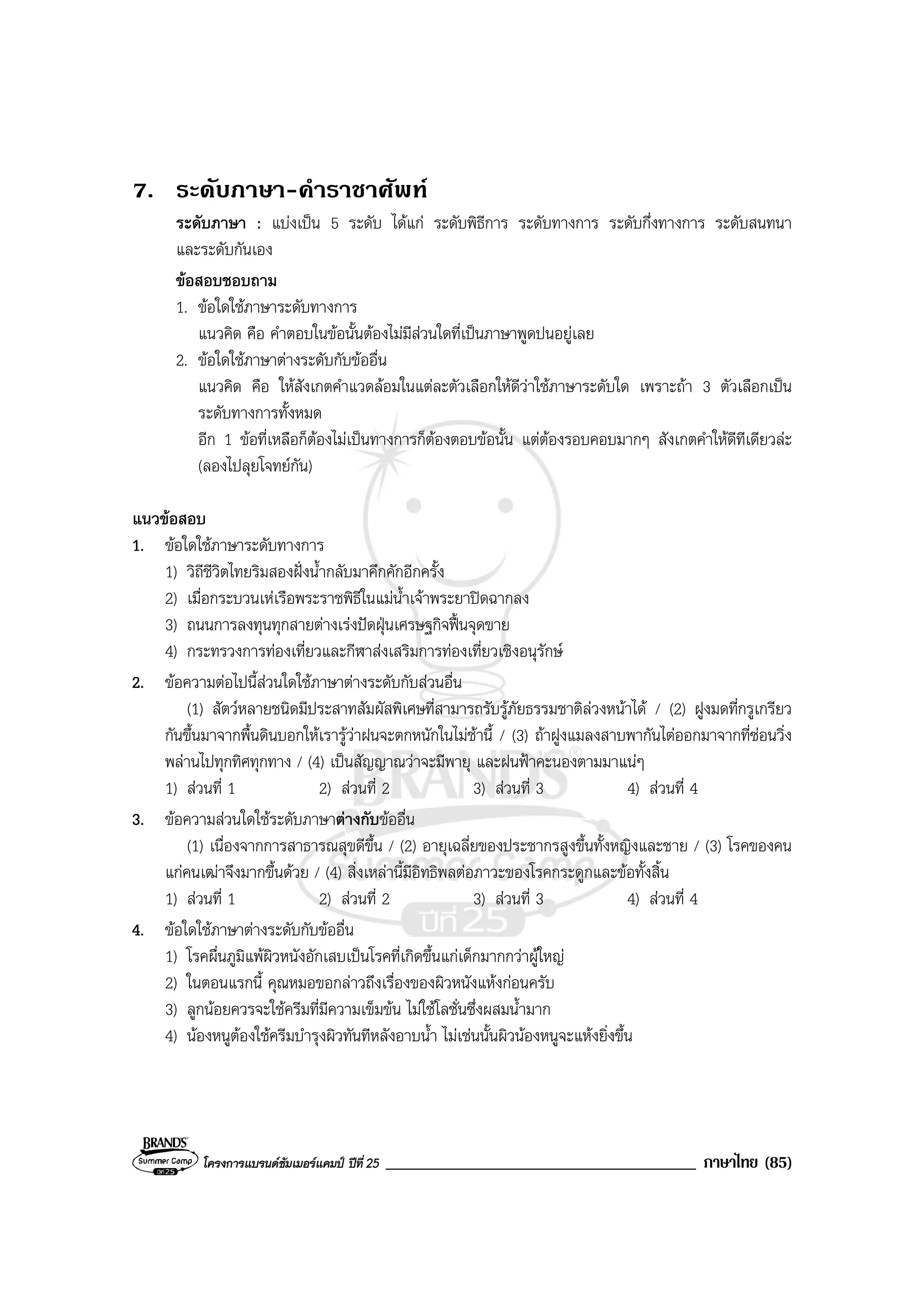 โครงการแบรนดซัมเมอรแคมป ปที่ 25 _____________________________________ ภาษาไทย (85)
7. ระดับภาษา-คําราชาศัพท
ระดับภาษา : แบงเปน 5 ระดับ ไดแก ระดับพิธีการ ระดับทางการ ระดับกึ่งทางการ ระดับสนทนา
และระดับกันเอง
ขอสอบชอบถาม
1. ขอใดใชภาษาระดับทางการ
แนวคิด คือ คําตอบในขอนั้นตองไมมีสวนใดที่เปนภาษาพูดปนอยูเลย
2. ขอใดใชภาษาตางระดับกับขออื่น
แนวคิด คือ ใหสังเกตคําแวดลอมในแตละตัวเลือกใหดีวาใชภาษาระดับใด เพราะถา 3 ตัวเลือกเปน
ระดับทางการทั้งหมด
อีก 1 ขอที่เหลือก็ตองไมเปนทางการก็ตองตอบขอนั้น แตตองรอบคอบมากๆ สังเกตคําใหดีทีเดียวละ
(ลองไปลุยโจทยกัน)
แนวขอสอบ
1. ขอใดใชภาษาระดับทางการ
1) วิถีชีวิตไทยริมสองฝงน้ํากลับมาคึกคักอีกครั้ง
2) เมื่อกระบวนเหเรือพระราชพิธีในแมน้ําเจาพระยาปดฉากลง
3) ถนนการลงทุนทุกสายตางเรงปดฝุนเศรษฐกิจฟนจุดขาย
4) กระทรวงการทองเที่ยวและกีฬาสงเสริมการทองเที่ยวเชิงอนุรักษ
2. ขอความตอไปนี้สวนใดใชภาษาตางระดับกับสวนอื่น
(1) สัตวหลายชนิดมีประสาทสัมผัสพิเศษที่สามารถรับรูภัยธรรมชาติลวงหนาได / (2) ฝูงมดที่กรูเกรียว
กันขึ้นมาจากพื้นดินบอกใหเรารูวาฝนจะตกหนักในไมชานี้ / (3) ถาฝูงแมลงสาบพากันไตออกมาจากที่ซอนวิ่ง
พลานไปทุกทิศทุกทาง / (4) เปนสัญญาณวาจะมีพายุ และฝนฟาคะนองตามมาแนๆ
1) สวนที่ 1 2) สวนที่ 2 3) สวนที่ 3 4) สวนที่ 4
3. ขอความสวนใดใชระดับภาษาตางกับขออื่น
(1) เนื่องจากการสาธารณสุขดีขึ้น / (2) อายุเฉลี่ยของประชากรสูงขึ้นทั้งหญิงและชาย / (3) โรคของคน
แกคนเฒาจึงมากขึ้นดวย / (4) สิ่งเหลานี้มีอิทธิพลตอภาวะของโรคกระดูกและขอทั้งสิ้น
1) สวนที่ 1 2) สวนที่ 2 3) สวนที่ 3 4) สวนที่ 4
4. ขอใดใชภาษาตางระดับกับขออื่น
1) โรคผื่นภูมิแพผิวหนังอักเสบเปนโรคที่เกิดขึ้นแกเด็กมากกวาผูใหญ
2) ในตอนแรกนี้ คุณหมอขอกลาวถึงเรื่องของผิวหนังแหงกอนครับ
3) ลูกนอยควรจะใชครีมที่มีความเข็มขน ไมใชโลชั่นซึ่งผสมน้ํามาก
4) นองหนูตองใชครีมบํารุงผิวทันทีหลังอาบน้ํา ไมเชนนั้นผิวนองหนูจะแหงยิ่งขึ้น
 