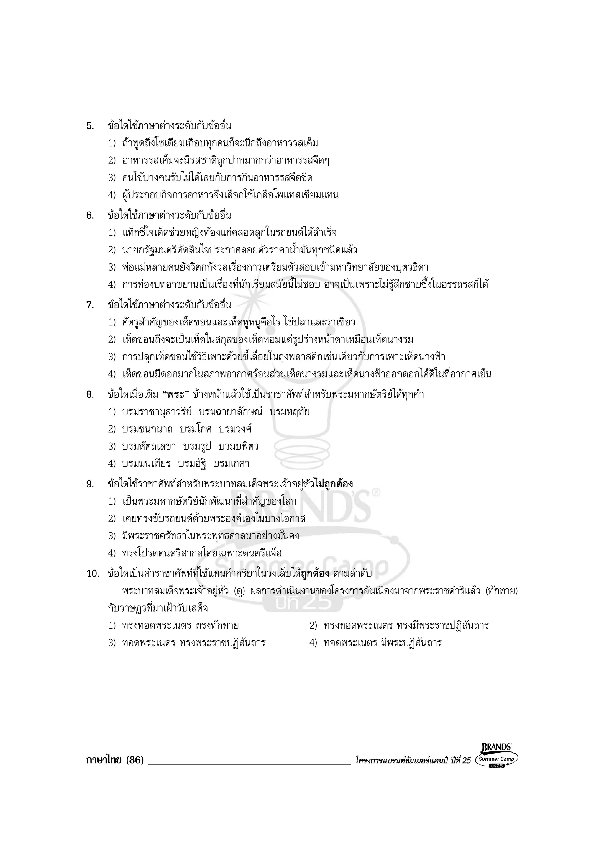 ภาษาไทย (86) _____________________________________ โครงการแบรนดซัมเมอรแคมป ปที่ 25
5. ขอใดใชภาษาตางระดับกับขออื่น
1) ถาพูดถึงโซเดียมเกือบทุกคนก็จะนึกถึงอาหารรสเค็ม
2) อาหารรสเค็มจะมีรสชาติถูกปากมากกวาอาหารรสจืดๆ
3) คนไขบางคนรับไมไดเลยกับการกินอาหารรสจืดชืด
4) ผูประกอบกิจการอาหารจึงเลือกใชเกลือโพแทสเซียมแทน
6. ขอใดใชภาษาตางระดับกับขออื่น
1) แท็กซี่ใจเด็ดชวยหญิงทองแกคลอดลูกในรถยนตไดสําเร็จ
2) นายกรัฐมนตรีตัดสินใจประกาศลอยตัวราคาน้ํามันทุกชนิดแลว
3) พอแมหลายคนยังวิตกกังวลเรื่องการเตรียมตัวสอบเขามหาวิทยาลัยของบุตรธิดา
4) การทองบทอาขยานเปนเรื่องที่นักเรียนสมัยนี้ไมชอบ อาจเปนเพราะไมรูสึกซาบซึ้งในอรรถรสก็ได
7. ขอใดใชภาษาตางระดับกับขออื่น
1) ศัตรูสําคัญของเห็ดขอนและเห็ดหูหนูคือไร ไขปลาและราเขียว
2) เห็ดขอนถึงจะเปนเห็ดในสกุลของเห็ดหอมแตรูปรางหนาตาเหมือนเห็ดนางรม
3) การปลูกเห็ดขอนใชวิธีเพาะดวยขี้เลื่อยในถุงพลาสติกเชนเดียวกับการเพาะเห็ดนางฟา
4) เห็ดขอนมีดอกมากในสภาพอากาศรอนสวนเห็ดนางรมและเห็ดนางฟาออกดอกไดดีในที่อากาศเย็น
8. ขอใดเมื่อเติม “พระ” ขางหนาแลวใชเปนราชาศัพทสําหรับพระมหากษัตริยไดทุกคํา
1) บรมราชานุสาวรีย บรมฉายาลักษณ บรมหฤทัย
2) บรมชนกนาถ บรมโกศ บรมวงศ
3) บรมหัตถเลขา บรมรูป บรมบพิตร
4) บรมมนเทียร บรมอัฐิ บรมเกศา
9. ขอใดใชราชาศัพทสําหรับพระบาทสมเด็จพระเจาอยูหัวไมถูกตอง
1) เปนพระมหากษัตริยนักพัฒนาที่สําคัญของโลก
2) เคยทรงขับรถยนตดวยพระองคเองในบางโอกาส
3) มีพระราชศรัทธาในพระพุทธศาสนาอยางมั่นคง
4) ทรงโปรดดนตรีสากลโดยเฉพาะดนตรีแจส
10. ขอใดเปนคําราชาศัพทที่ใชแทนคํากริยาในวงเล็บไดถูกตอง ตามลําดับ
พระบาทสมเด็จพระเจาอยูหัว (ดู) ผลการดําเนินงานของโครงการอันเนื่องมาจากพระราชดําริแลว (ทักทาย)
กับราษฎรที่มาเฝารับเสด็จ
1) ทรงทอดพระเนตร ทรงทักทาย 2) ทรงทอดพระเนตร ทรงมีพระราชปฏิสันถาร
3) ทอดพระเนตร ทรงพระราชปฏิสันถาร 4) ทอดพระเนตร มีพระปฏิสันถาร
 