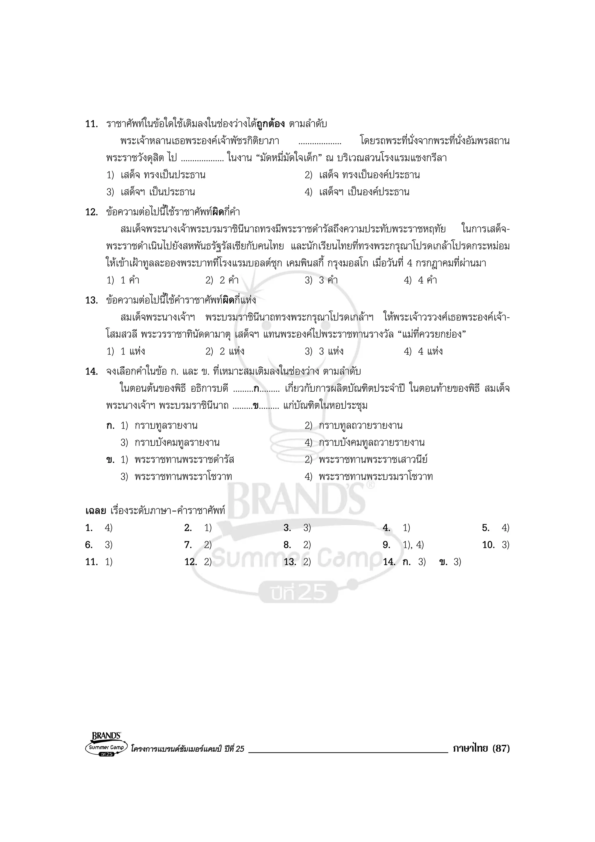 โครงการแบรนดซัมเมอรแคมป ปที่ 25 _____________________________________ ภาษาไทย (87)
11. ราชาศัพทในขอใดใชเติมลงในชองวางไดถูกตอง ตามลําดับ
พระเจาหลานเธอพระองคเจาพัชรกิติยาภา ................... โดยรถพระที่นั่งจากพระที่นั่งอัมพรสถาน
พระราชวังดุสิต ไป ................... ในงาน “มัดหมี่มัดใจเด็ก” ณ บริเวณสวนโรงแรมแชงกรีลา
1) เสด็จ ทรงเปนประธาน 2) เสด็จ ทรงเปนองคประธาน
3) เสด็จฯ เปนประธาน 4) เสด็จฯ เปนองคประธาน
12. ขอความตอไปนี้ใชราชาศัพทผิดกี่คํา
สมเด็จพระนางเจาพระบรมราชินีนาถทรงมีพระราชดํารัสถึงความประทับพระราชหฤทัย ในการเสด็จ-
พระราชดําเนินไปยังสหพันธรัฐรัสเซียกับคนไทย และนักเรียนไทยที่ทรงพระกรุณาโปรดเกลาโปรดกระหมอม
ใหเขาเฝาทูลละอองพระบาทที่โรงแรมบอลตชุก เคมพินสกี้ กรุงมอสโก เมื่อวันที่ 4 กรกฎาคมที่ผานมา
1) 1 คํา 2) 2 คํา 3) 3 คํา 4) 4 คํา
13. ขอความตอไปนี้ใชคําราชาศัพทผิดกี่แหง
สมเด็จพระนางเจาฯ พระบรมราชินีนาถทรงพระกรุณาโปรดเกลาฯ ใหพระเจาวรวงศเธอพระองคเจา-
โสมสวลี พระวรราชาทินัดดามาตุ เสด็จฯ แทนพระองคไปพระราชทานรางวัล “แมที่ควรยกยอง”
1) 1 แหง 2) 2 แหง 3) 3 แหง 4) 4 แหง
14. จงเลือกคําในขอ ก. และ ข. ที่เหมาะสมเติมลงในชองวาง ตามลําดับ
ในตอนตนของพิธี อธิการบดี .........ก......... เกี่ยวกับการผลิตบัณฑิตประจําป ในตอนทายของพิธี สมเด็จ
พระนางเจาฯ พระบรมราชินีนาถ .........ข......... แกบัณฑิตในหอประชุม
ก. 1) กราบทูลรายงาน 2) กราบทูลถวายรายงาน
3) กราบบังคมทูลรายงาน 4) กราบบังคมทูลถวายรายงาน
ข. 1) พระราชทานพระราชดํารัส 2) พระราชทานพระราชเสาวนีย
3) พระราชทานพระราโชวาท 4) พระราชทานพระบรมราโชวาท
เฉลย เรื่องระดับภาษา-คําราชาศัพท
1. 4) 2. 1) 3. 3) 4. 1) 5. 4)
6. 3) 7. 2) 8. 2) 9. 1), 4) 10. 3)
11. 1) 12. 2) 13. 2) 14. ก. 3) ข. 3)
 