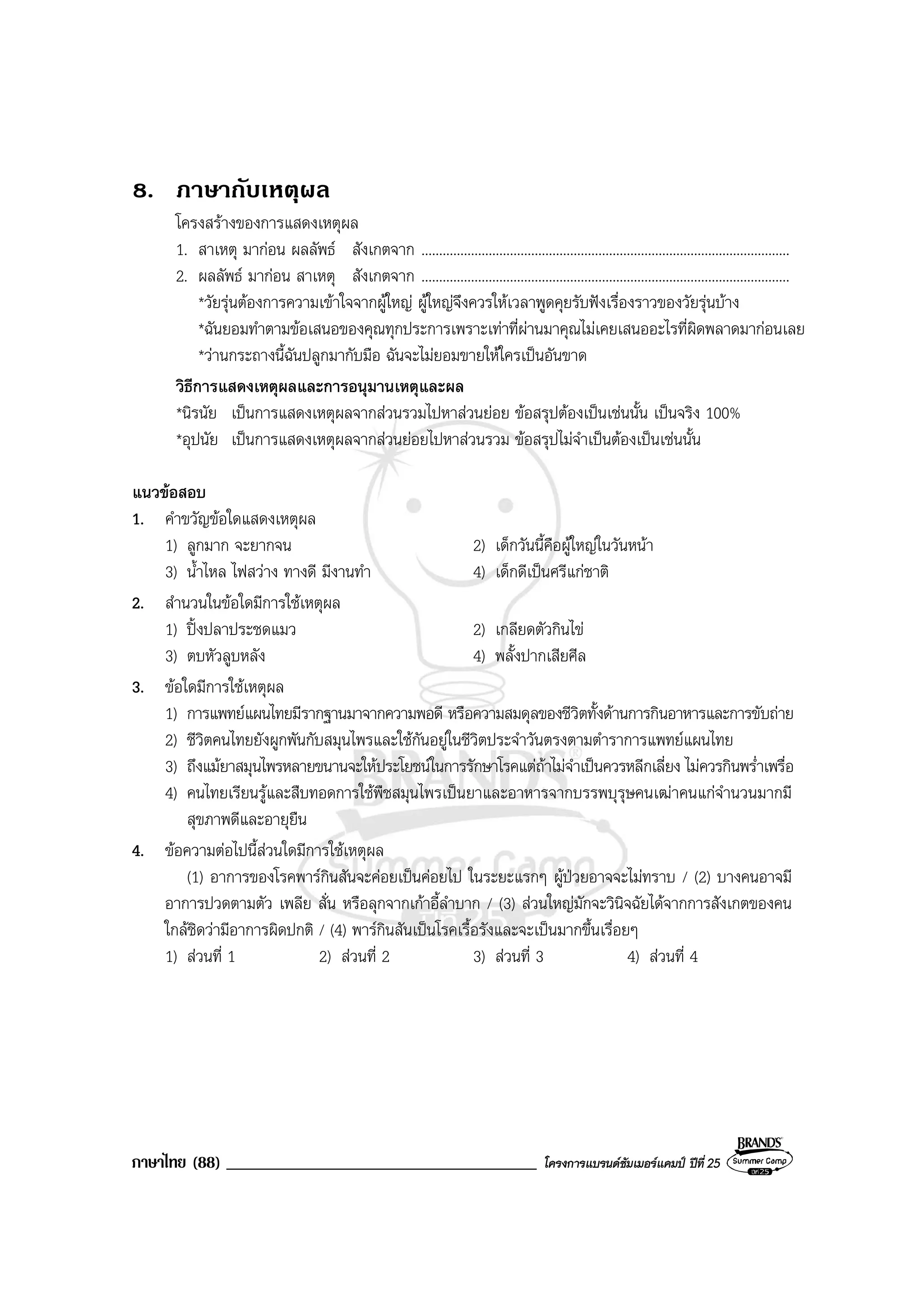 ภาษาไทย (88) _____________________________________ โครงการแบรนดซัมเมอรแคมป ปที่ 25
8. ภาษากับเหตุผล
โครงสรางของการแสดงเหตุผล
1. สาเหตุ มากอน ผลลัพธ สังเกตจาก ........................................................................................................
2. ผลลัพธ มากอน สาเหตุ สังเกตจาก ........................................................................................................
*วัยรุนตองการความเขาใจจากผูใหญ ผูใหญจึงควรใหเวลาพูดคุยรับฟงเรื่องราวของวัยรุนบาง
*ฉันยอมทําตามขอเสนอของคุณทุกประการเพราะเทาที่ผานมาคุณไมเคยเสนออะไรที่ผิดพลาดมากอนเลย
*วานกระถางนี้ฉันปลูกมากับมือ ฉันจะไมยอมขายใหใครเปนอันขาด
วิธีการแสดงเหตุผลและการอนุมานเหตุและผล
*นิรนัย เปนการแสดงเหตุผลจากสวนรวมไปหาสวนยอย ขอสรุปตองเปนเชนนั้น เปนจริง 100%
*อุปนัย เปนการแสดงเหตุผลจากสวนยอยไปหาสวนรวม ขอสรุปไมจําเปนตองเปนเชนนั้น
แนวขอสอบ
1. คําขวัญขอใดแสดงเหตุผล
1) ลูกมาก จะยากจน 2) เด็กวันนี้คือผูใหญในวันหนา
3) น้ําไหล ไฟสวาง ทางดี มีงานทํา 4) เด็กดีเปนศรีแกชาติ
2. สํานวนในขอใดมีการใชเหตุผล
1) ปงปลาประชดแมว 2) เกลียดตัวกินไข
3) ตบหัวลูบหลัง 4) พลั้งปากเสียศีล
3. ขอใดมีการใชเหตุผล
1) การแพทยแผนไทยมีรากฐานมาจากความพอดี หรือความสมดุลของชีวิตทั้งดานการกินอาหารและการขับถาย
2) ชีวิตคนไทยยังผูกพันกับสมุนไพรและใชกันอยูในชีวิตประจําวันตรงตามตําราการแพทยแผนไทย
3) ถึงแมยาสมุนไพรหลายขนานจะใหประโยชนในการรักษาโรคแตถาไมจําเปนควรหลีกเลี่ยง ไมควรกินพร่ําเพรื่อ
4) คนไทยเรียนรูและสืบทอดการใชพืชสมุนไพรเปนยาและอาหารจากบรรพบุรุษคนเฒาคนแกจํานวนมากมี
สุขภาพดีและอายุยืน
4. ขอความตอไปนี้สวนใดมีการใชเหตุผล
(1) อาการของโรคพารกินสันจะคอยเปนคอยไป ในระยะแรกๆ ผูปวยอาจจะไมทราบ / (2) บางคนอาจมี
อาการปวดตามตัว เพลีย สั่น หรือลุกจากเกาอี้ลําบาก / (3) สวนใหญมักจะวินิจฉัยไดจากการสังเกตของคน
ใกลชิดวามีอาการผิดปกติ / (4) พารกินสันเปนโรคเรื้อรังและจะเปนมากขึ้นเรื่อยๆ
1) สวนที่ 1 2) สวนที่ 2 3) สวนที่ 3 4) สวนที่ 4
 