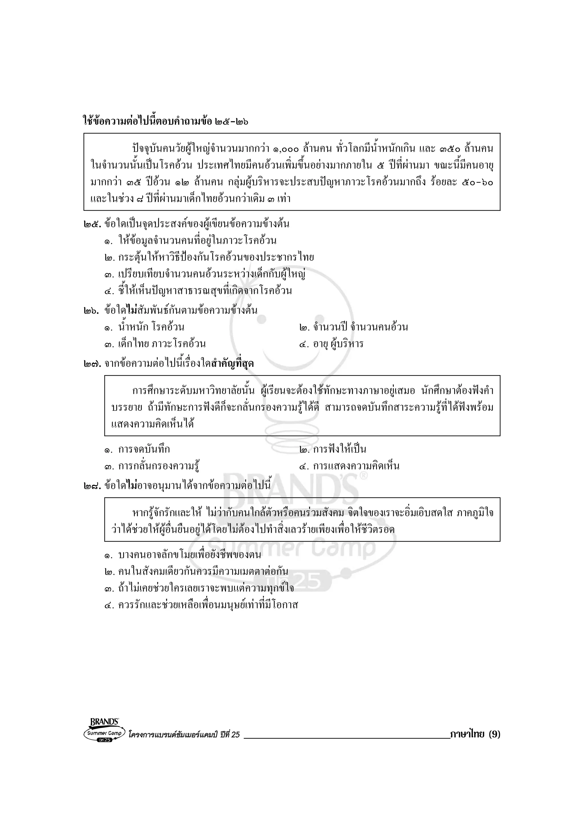 โครงการแบรนดซัมเมอรแคมป ปที่ 25 _______________________________________ภาษาไทย (9)
ใชขอความตอไปนี้ตอบคําถามขอ ๒๕-๒๖
ปจจุบันคนวัยผูใหญจํานวนมากกวา ๑,๐๐๐ ลานคน ทั่วโลกมีน้ําหนักเกิน และ ๓๕๐ ลานคน
ในจํานวนนั้นเปนโรคอวน ประเทศไทยมีคนอวนเพิ่มขึ้นอยางมากภายใน ๕ ปที่ผานมา ขณะนี้มีคนอายุ
มากกวา ๓๕ ปอวน ๑๒ ลานคน กลุมผูบริหารจะประสบปญหาภาวะโรคอวนมากถึง รอยละ ๕๐-๖๐
และในชวง ๘ ปที่ผานมาเด็กไทยอวนกวาเดิม ๓ เทา
๒๕. ขอใดเปนจุดประสงคของผูเขียนขอความขางตน
๑. ใหขอมูลจํานวนคนที่อยูในภาวะโรคอวน
๒. กระตุนใหหาวิธีปองกันโรคอวนของประชากรไทย
๓. เปรียบเทียบจํานวนคนอวนระหวางเด็กกับผูใหญ
๔. ชี้ใหเห็นปญหาสาธารณสุขที่เกิดจากโรคอวน
๒๖. ขอใดไมสัมพันธกันตามขอความขางตน
๑. น้ําหนัก โรคอวน ๒. จํานวนป จํานวนคนอวน
๓. เด็กไทย ภาวะโรคอวน ๔. อายุ ผูบริหาร
๒๗. จากขอความตอไปนี้เรื่องใดสําคัญที่สุด
การศึกษาระดับมหาวิทยาลัยนั้น ผูเรียนจะตองใชทักษะทางภาษาอยูเสมอ นักศึกษาตองฟงคํา
บรรยาย ถามีทักษะการฟงดีก็จะกลั่นกรองความรูไดดี สามารถจดบันทึกสาระความรูที่ไดฟงพรอม
แสดงความคิดเห็นได
๑. การจดบันทึก ๒. การฟงใหเปน
๓. การกลั่นกรองความรู ๔. การแสดงความคิดเห็น
๒๘. ขอใดไมอาจอนุมานไดจากขอความตอไปนี้
หากรูจักรักและให ไมวากับคนใกลตัวหรือคนรวมสังคม จิตใจของเราจะอิ่มเอิบสดใส ภาคภูมิใจ
วาไดชวยใหผูอื่นยืนอยูไดโดยไมตองไปทําสิ่งเลวรายเพียงเพื่อใหชีวิตรอด
๑. บางคนอาจลักขโมยเพื่อยังชีพของตน
๒. คนในสังคมเดียวกันควรมีความเมตตาตอกัน
๓. ถาไมเคยชวยใครเลยเราจะพบแตความทุกขใจ
๔. ควรรักและชวยเหลือเพื่อนมนุษยเทาที่มีโอกาส
 