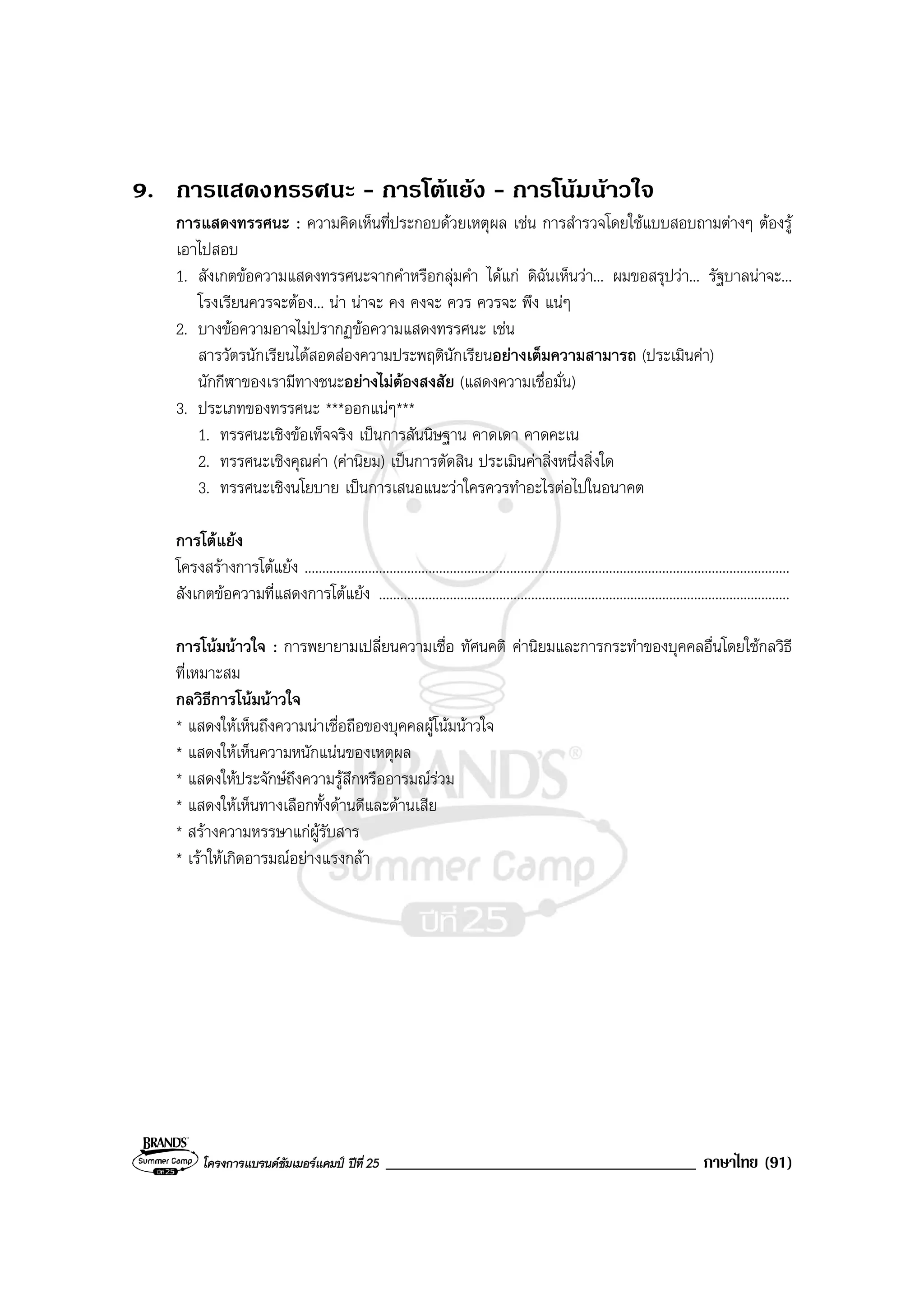 โครงการแบรนดซัมเมอรแคมป ปที่ 25 _____________________________________ ภาษาไทย (91)
9. การแสดงทรรศนะ - การโตแยง - การโนมนาวใจ
การแสดงทรรศนะ : ความคิดเห็นที่ประกอบดวยเหตุผล เชน การสํารวจโดยใชแบบสอบถามตางๆ ตองรู
เอาไปสอบ
1. สังเกตขอความแสดงทรรศนะจากคําหรือกลุมคํา ไดแก ดิฉันเห็นวา... ผมขอสรุปวา... รัฐบาลนาจะ...
โรงเรียนควรจะตอง... นา นาจะ คง คงจะ ควร ควรจะ พึง แนๆ
2. บางขอความอาจไมปรากฏขอความแสดงทรรศนะ เชน
สารวัตรนักเรียนไดสอดสองความประพฤตินักเรียนอยางเต็มความสามารถ (ประเมินคา)
นักกีฬาของเรามีทางชนะอยางไมตองสงสัย (แสดงความเชื่อมั่น)
3. ประเภทของทรรศนะ ***ออกแนๆ***
1. ทรรศนะเชิงขอเท็จจริง เปนการสันนิษฐาน คาดเดา คาดคะเน
2. ทรรศนะเชิงคุณคา (คานิยม) เปนการตัดสิน ประเมินคาสิ่งหนึ่งสิ่งใด
3. ทรรศนะเชิงนโยบาย เปนการเสนอแนะวาใครควรทําอะไรตอไปในอนาคต
การโตแยง
โครงสรางการโตแยง .........................................................................................................................................
สังเกตขอความที่แสดงการโตแยง ....................................................................................................................
การโนมนาวใจ : การพยายามเปลี่ยนความเชื่อ ทัศนคติ คานิยมและการกระทําของบุคคลอื่นโดยใชกลวิธี
ที่เหมาะสม
กลวิธีการโนมนาวใจ
* แสดงใหเห็นถึงความนาเชื่อถือของบุคคลผูโนมนาวใจ
* แสดงใหเห็นความหนักแนนของเหตุผล
* แสดงใหประจักษถึงความรูสึกหรืออารมณรวม
* แสดงใหเห็นทางเลือกทั้งดานดีและดานเสีย
* สรางความหรรษาแกผูรับสาร
* เราใหเกิดอารมณอยางแรงกลา
 