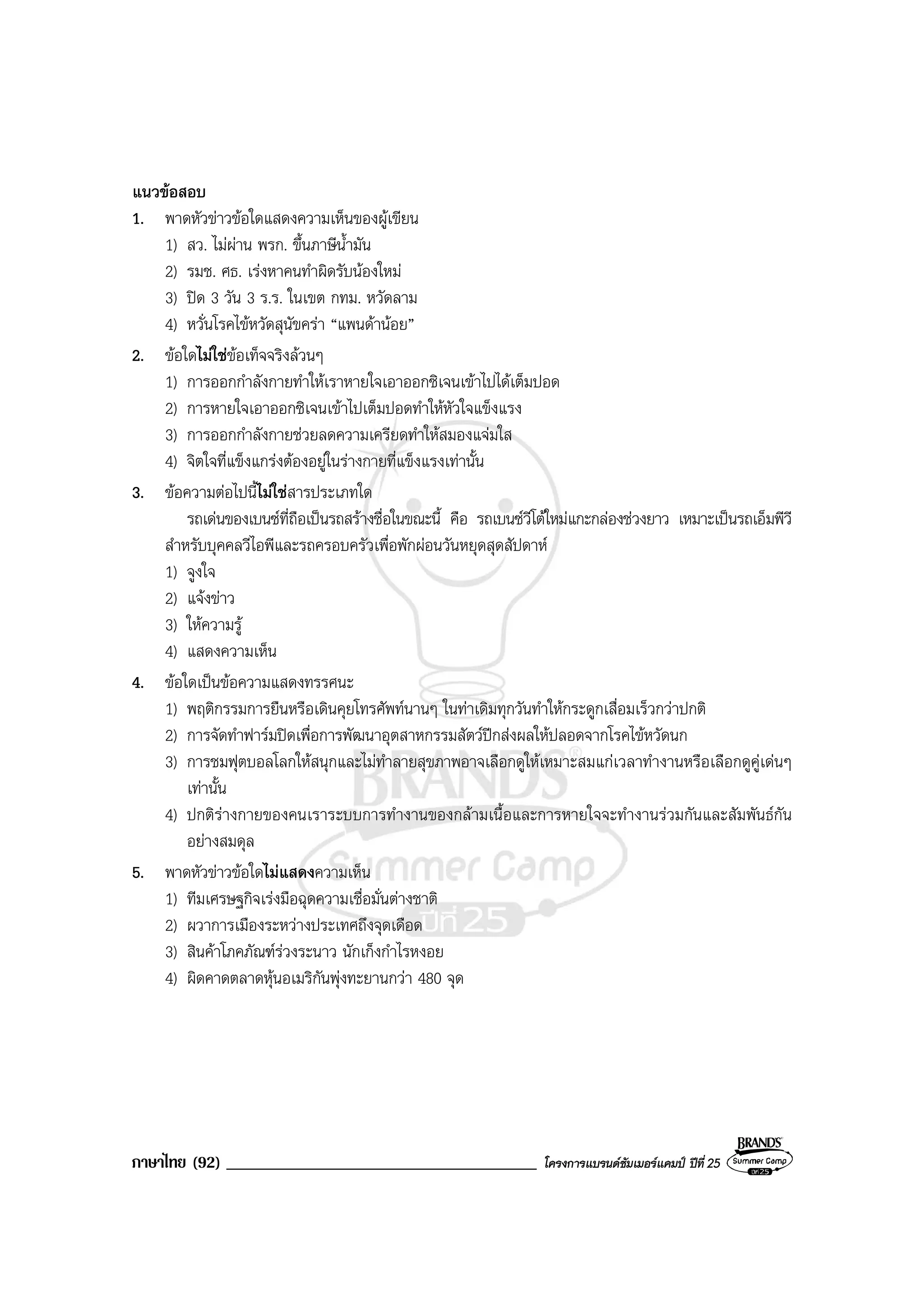 ภาษาไทย (92) _____________________________________ โครงการแบรนดซัมเมอรแคมป ปที่ 25
แนวขอสอบ
1. พาดหัวขาวขอใดแสดงความเห็นของผูเขียน
1) สว. ไมผาน พรก. ขึ้นภาษีน้ํามัน
2) รมช. ศธ. เรงหาคนทําผิดรับนองใหม
3) ปด 3 วัน 3 ร.ร. ในเขต กทม. หวัดลาม
4) หวั่นโรคไขหวัดสุนัขครา “แพนดานอย”
2. ขอใดไมใชขอเท็จจริงลวนๆ
1) การออกกําลังกายทําใหเราหายใจเอาออกซิเจนเขาไปไดเต็มปอด
2) การหายใจเอาออกซิเจนเขาไปเต็มปอดทําใหหัวใจแข็งแรง
3) การออกกําลังกายชวยลดความเครียดทําใหสมองแจมใส
4) จิตใจที่แข็งแกรงตองอยูในรางกายที่แข็งแรงเทานั้น
3. ขอความตอไปนี้ไมใชสารประเภทใด
รถเดนของเบนซที่ถือเปนรถสรางชื่อในขณะนี้ คือ รถเบนซวีโตใหมแกะกลองชวงยาว เหมาะเปนรถเอ็มพีวี
สําหรับบุคคลวีไอพีและรถครอบครัวเพื่อพักผอนวันหยุดสุดสัปดาห
1) จูงใจ
2) แจงขาว
3) ใหความรู
4) แสดงความเห็น
4. ขอใดเปนขอความแสดงทรรศนะ
1) พฤติกรรมการยืนหรือเดินคุยโทรศัพทนานๆ ในทาเดิมทุกวันทําใหกระดูกเสื่อมเร็วกวาปกติ
2) การจัดทําฟารมปดเพื่อการพัฒนาอุตสาหกรรมสัตวปกสงผลใหปลอดจากโรคไขหวัดนก
3) การชมฟุตบอลโลกใหสนุกและไมทําลายสุขภาพอาจเลือกดูใหเหมาะสมแกเวลาทํางานหรือเลือกดูคูเดนๆ
เทานั้น
4) ปกติรางกายของคนเราระบบการทํางานของกลามเนื้อและการหายใจจะทํางานรวมกันและสัมพันธกัน
อยางสมดุล
5. พาดหัวขาวขอใดไมแสดงความเห็น
1) ทีมเศรษฐกิจเรงมือฉุดความเชื่อมั่นตางชาติ
2) ผวาการเมืองระหวางประเทศถึงจุดเดือด
3) สินคาโภคภัณฑรวงระนาว นักเก็งกําไรหงอย
4) ผิดคาดตลาดหุนอเมริกันพุงทะยานกวา 480 จุด
 