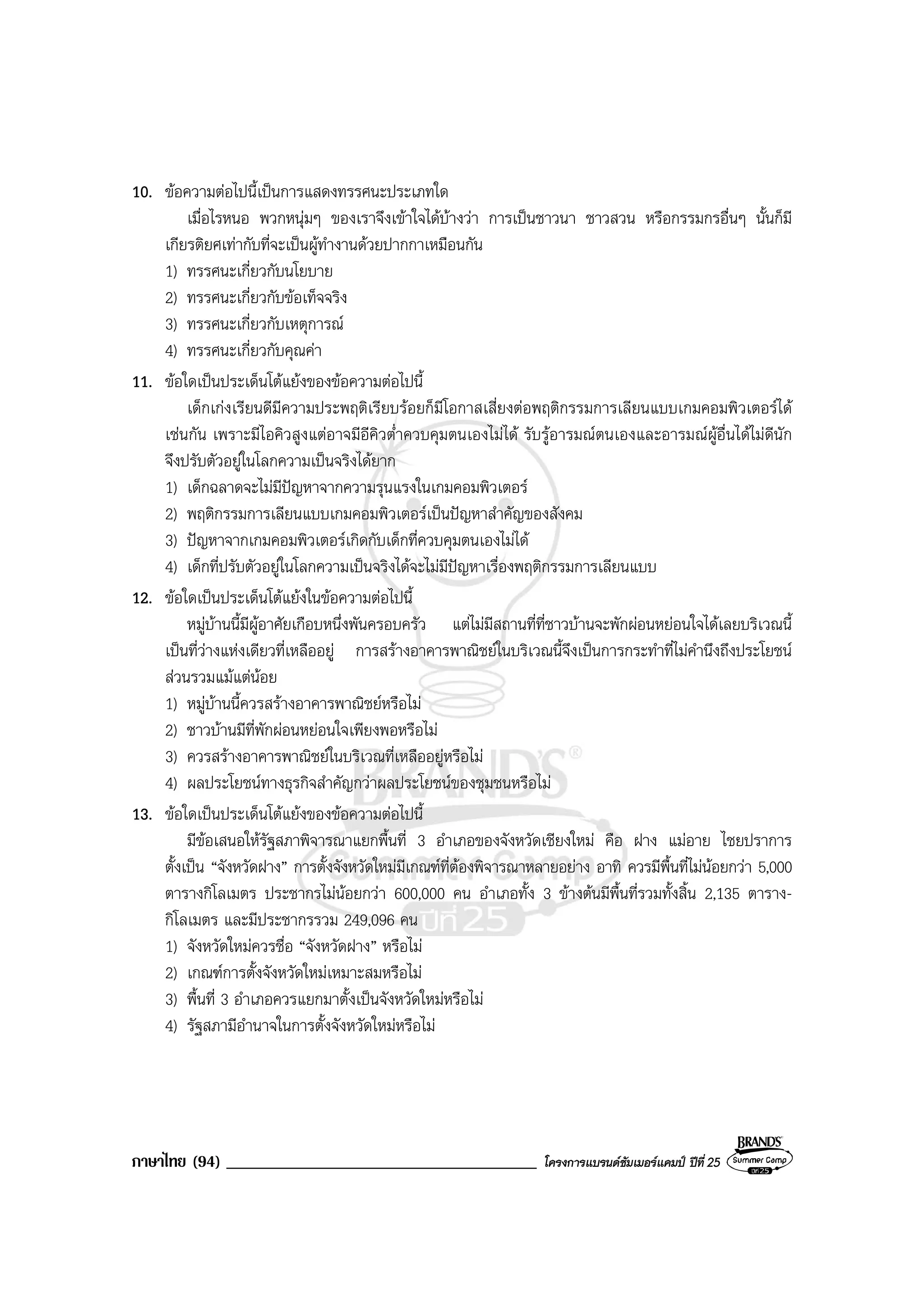 ภาษาไทย (94) _____________________________________ โครงการแบรนดซัมเมอรแคมป ปที่ 25
10. ขอความตอไปนี้เปนการแสดงทรรศนะประเภทใด
เมื่อไรหนอ พวกหนุมๆ ของเราจึงเขาใจไดบางวา การเปนชาวนา ชาวสวน หรือกรรมกรอื่นๆ นั้นก็มี
เกียรติยศเทากับที่จะเปนผูทํางานดวยปากกาเหมือนกัน
1) ทรรศนะเกี่ยวกับนโยบาย
2) ทรรศนะเกี่ยวกับขอเท็จจริง
3) ทรรศนะเกี่ยวกับเหตุการณ
4) ทรรศนะเกี่ยวกับคุณคา
11. ขอใดเปนประเด็นโตแยงของขอความตอไปนี้
เด็กเกงเรียนดีมีความประพฤติเรียบรอยก็มีโอกาสเสี่ยงตอพฤติกรรมการเลียนแบบเกมคอมพิวเตอรได
เชนกัน เพราะมีไอคิวสูงแตอาจมีอีคิวต่ําควบคุมตนเองไมได รับรูอารมณตนเองและอารมณผูอื่นไดไมดีนัก
จึงปรับตัวอยูในโลกความเปนจริงไดยาก
1) เด็กฉลาดจะไมมีปญหาจากความรุนแรงในเกมคอมพิวเตอร
2) พฤติกรรมการเลียนแบบเกมคอมพิวเตอรเปนปญหาสําคัญของสังคม
3) ปญหาจากเกมคอมพิวเตอรเกิดกับเด็กที่ควบคุมตนเองไมได
4) เด็กที่ปรับตัวอยูในโลกความเปนจริงไดจะไมมีปญหาเรื่องพฤติกรรมการเลียนแบบ
12. ขอใดเปนประเด็นโตแยงในขอความตอไปนี้
หมูบานนี้มีผูอาศัยเกือบหนึ่งพันครอบครัว แตไมมีสถานที่ที่ชาวบานจะพักผอนหยอนใจไดเลยบริเวณนี้
เปนที่วางแหงเดียวที่เหลืออยู การสรางอาคารพาณิชยในบริเวณนี้จึงเปนการกระทําที่ไมคํานึงถึงประโยชน
สวนรวมแมแตนอย
1) หมูบานนี้ควรสรางอาคารพาณิชยหรือไม
2) ชาวบานมีที่พักผอนหยอนใจเพียงพอหรือไม
3) ควรสรางอาคารพาณิชยในบริเวณที่เหลืออยูหรือไม
4) ผลประโยชนทางธุรกิจสําคัญกวาผลประโยชนของชุมชนหรือไม
13. ขอใดเปนประเด็นโตแยงของขอความตอไปนี้
มีขอเสนอใหรัฐสภาพิจารณาแยกพื้นที่ 3 อําเภอของจังหวัดเชียงใหม คือ ฝาง แมอาย ไชยปราการ
ตั้งเปน “จังหวัดฝาง” การตั้งจังหวัดใหมมีเกณฑที่ตองพิจารณาหลายอยาง อาทิ ควรมีพื้นที่ไมนอยกวา 5,000
ตารางกิโลเมตร ประชากรไมนอยกวา 600,000 คน อําเภอทั้ง 3 ขางตนมีพื้นที่รวมทั้งสิ้น 2,135 ตาราง-
กิโลเมตร และมีประชากรรวม 249,096 คน
1) จังหวัดใหมควรชื่อ “จังหวัดฝาง” หรือไม
2) เกณฑการตั้งจังหวัดใหมเหมาะสมหรือไม
3) พื้นที่ 3 อําเภอควรแยกมาตั้งเปนจังหวัดใหมหรือไม
4) รัฐสภามีอํานาจในการตั้งจังหวัดใหมหรือไม
 