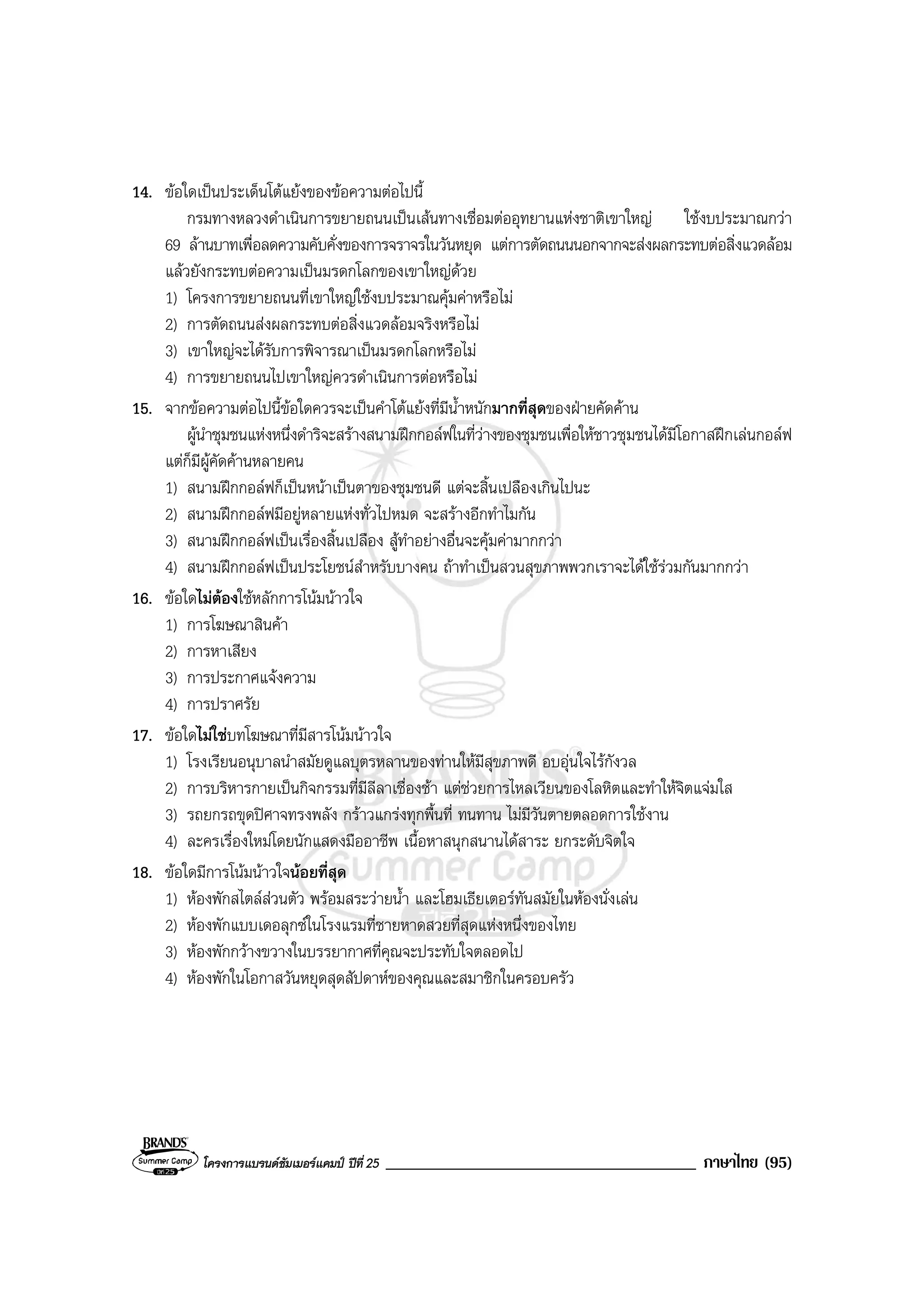 โครงการแบรนดซัมเมอรแคมป ปที่ 25 _____________________________________ ภาษาไทย (95)
14. ขอใดเปนประเด็นโตแยงของขอความตอไปนี้
กรมทางหลวงดําเนินการขยายถนนเปนเสนทางเชื่อมตออุทยานแหงชาติเขาใหญ ใชงบประมาณกวา
69 ลานบาทเพื่อลดความคับคั่งของการจราจรในวันหยุด แตการตัดถนนนอกจากจะสงผลกระทบตอสิ่งแวดลอม
แลวยังกระทบตอความเปนมรดกโลกของเขาใหญดวย
1) โครงการขยายถนนที่เขาใหญใชงบประมาณคุมคาหรือไม
2) การตัดถนนสงผลกระทบตอสิ่งแวดลอมจริงหรือไม
3) เขาใหญจะไดรับการพิจารณาเปนมรดกโลกหรือไม
4) การขยายถนนไปเขาใหญควรดําเนินการตอหรือไม
15. จากขอความตอไปนี้ขอใดควรจะเปนคําโตแยงที่มีน้ําหนักมากที่สุดของฝายคัดคาน
ผูนําชุมชนแหงหนึ่งดําริจะสรางสนามฝกกอลฟในที่วางของชุมชนเพื่อใหชาวชุมชนไดมีโอกาสฝกเลนกอลฟ
แตก็มีผูคัดคานหลายคน
1) สนามฝกกอลฟก็เปนหนาเปนตาของชุมชนดี แตจะสิ้นเปลืองเกินไปนะ
2) สนามฝกกอลฟมีอยูหลายแหงทั่วไปหมด จะสรางอีกทําไมกัน
3) สนามฝกกอลฟเปนเรื่องสิ้นเปลือง สูทําอยางอื่นจะคุมคามากกวา
4) สนามฝกกอลฟเปนประโยชนสําหรับบางคน ถาทําเปนสวนสุขภาพพวกเราจะไดใชรวมกันมากกวา
16. ขอใดไมตองใชหลักการโนมนาวใจ
1) การโฆษณาสินคา
2) การหาเสียง
3) การประกาศแจงความ
4) การปราศรัย
17. ขอใดไมใชบทโฆษณาที่มีสารโนมนาวใจ
1) โรงเรียนอนุบาลนําสมัยดูแลบุตรหลานของทานใหมีสุขภาพดี อบอุนใจไรกังวล
2) การบริหารกายเปนกิจกรรมที่มีลีลาเชื่องชา แตชวยการไหลเวียนของโลหิตและทําใหจิตแจมใส
3) รถยกรถขุดปศาจทรงพลัง กราวแกรงทุกพื้นที่ ทนทาน ไมมีวันตายตลอดการใชงาน
4) ละครเรื่องใหมโดยนักแสดงมืออาชีพ เนื้อหาสนุกสนานไดสาระ ยกระดับจิตใจ
18. ขอใดมีการโนมนาวใจนอยที่สุด
1) หองพักสไตลสวนตัว พรอมสระวายน้ํา และโฮมเธียเตอรทันสมัยในหองนั่งเลน
2) หองพักแบบเดอลุกซในโรงแรมที่ชายหาดสวยที่สุดแหงหนึ่งของไทย
3) หองพักกวางขวางในบรรยากาศที่คุณจะประทับใจตลอดไป
4) หองพักในโอกาสวันหยุดสุดสัปดาหของคุณและสมาชิกในครอบครัว
 