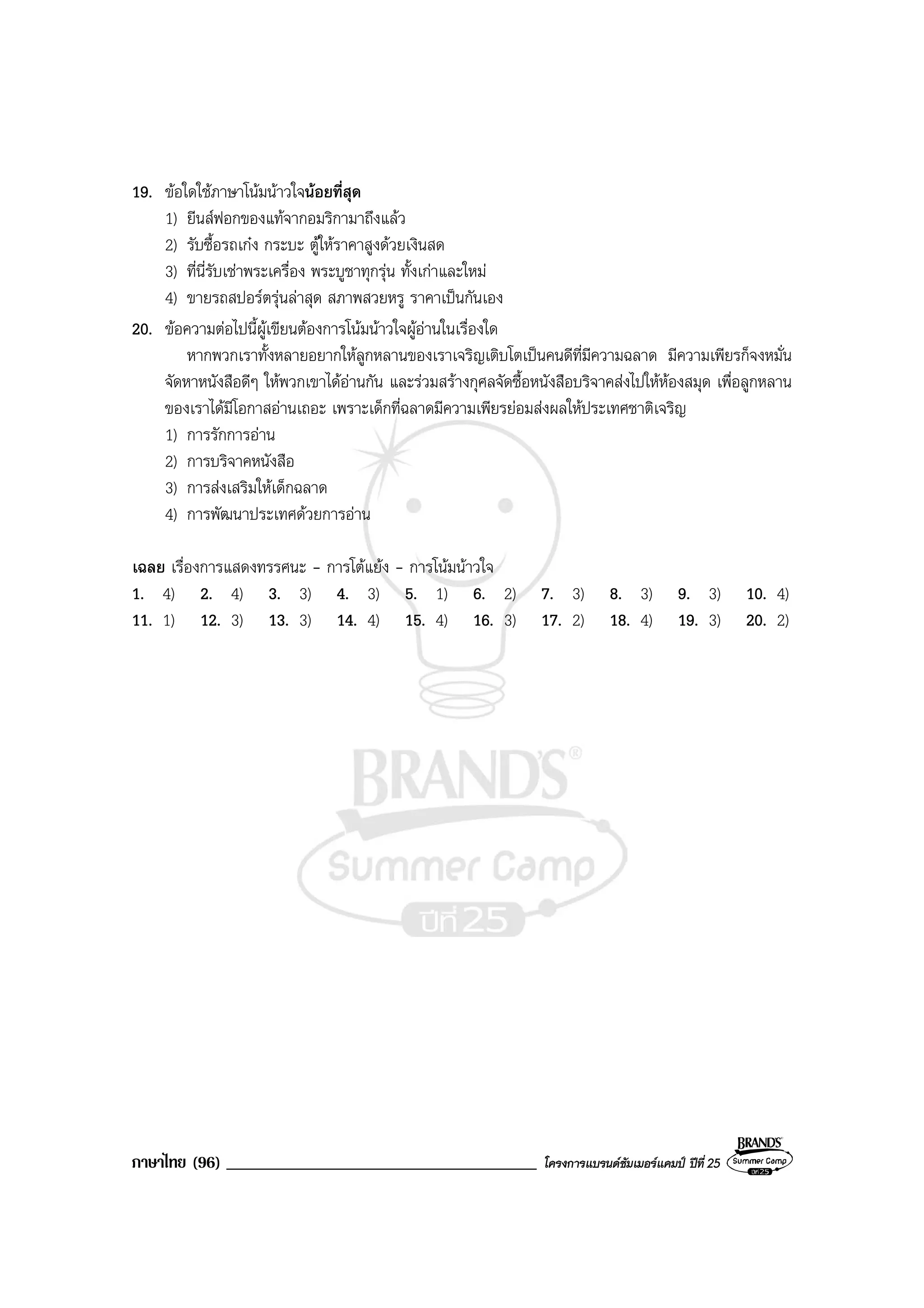 ภาษาไทย (96) _____________________________________ โครงการแบรนดซัมเมอรแคมป ปที่ 25
19. ขอใดใชภาษาโนมนาวใจนอยที่สุด
1) ยีนสฟอกของแทจากอมริกามาถึงแลว
2) รับซื้อรถเกง กระบะ ตูใหราคาสูงดวยเงินสด
3) ที่นี่รับเชาพระเครื่อง พระบูชาทุกรุน ทั้งเกาและใหม
4) ขายรถสปอรตรุนลาสุด สภาพสวยหรู ราคาเปนกันเอง
20. ขอความตอไปนี้ผูเขียนตองการโนมนาวใจผูอานในเรื่องใด
หากพวกเราทั้งหลายอยากใหลูกหลานของเราเจริญเติบโตเปนคนดีที่มีความฉลาด มีความเพียรก็จงหมั่น
จัดหาหนังสือดีๆ ใหพวกเขาไดอานกัน และรวมสรางกุศลจัดซื้อหนังสือบริจาคสงไปใหหองสมุด เพื่อลูกหลาน
ของเราไดมีโอกาสอานเถอะ เพราะเด็กที่ฉลาดมีความเพียรยอมสงผลใหประเทศชาติเจริญ
1) การรักการอาน
2) การบริจาคหนังสือ
3) การสงเสริมใหเด็กฉลาด
4) การพัฒนาประเทศดวยการอาน
เฉลย เรื่องการแสดงทรรศนะ - การโตแยง - การโนมนาวใจ
1. 4) 2. 4) 3. 3) 4. 3) 5. 1) 6. 2) 7. 3) 8. 3) 9. 3) 10. 4)
11. 1) 12. 3) 13. 3) 14. 4) 15. 4) 16. 3) 17. 2) 18. 4) 19. 3) 20. 2)
 
