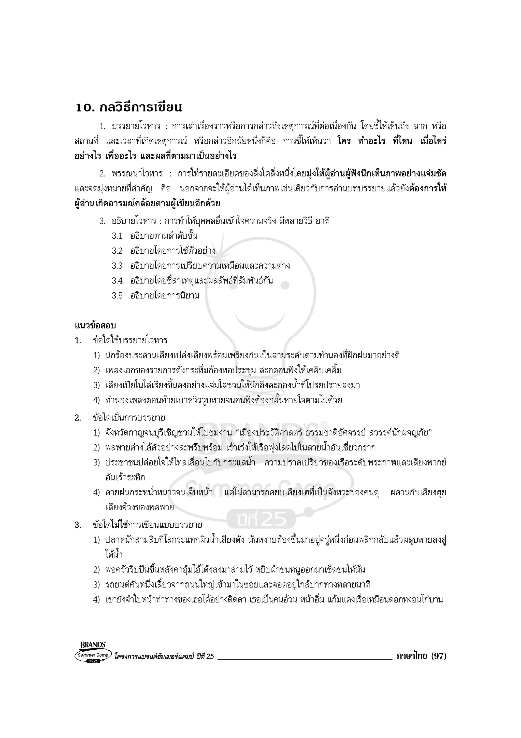 โครงการแบรนดซัมเมอรแคมป ปที่ 25 _____________________________________ ภาษาไทย (97)
10. กลวิธีการเขียน
1. บรรยายโวหาร : การเลาเรื่องราวหรือการกลาวถึงเหตุการณที่ตอเนื่องกัน โดยชี้ใหเห็นถึง ฉาก หรือ
สถานที่ และเวลาที่เกิดเหตุการณ หรือกลาวอีกนัยหนึ่งก็คือ การชี้ใหเห็นวา ใคร ทําอะไร ที่ไหน เมื่อไหร
อยางไร เพื่ออะไร และผลที่ตามมาเปนอยางไร
2. พรรณนาโวหาร : การใหรายละเอียดของสิ่งใดสิ่งหนึ่งโดยมุงใหผูอานผูฟงนึกเห็นภาพอยางแจมชัด
และจุดมุงหมายที่สําคัญ คือ นอกจากจะใหผูอานไดเห็นภาพเชนเดียวกับการอานบทบรรยายแลวยังตองการให
ผูอานเกิดอารมณคลอยตามผูเขียนอีกดวย
3. อธิบายโวหาร : การทําใหบุคคลอื่นเขาใจความจริง มีหลายวิธี อาทิ
3.1 อธิบายตามลําดับขั้น
3.2 อธิบายโดยการใชตัวอยาง
3.3 อธิบายโดยการเปรียบความเหมือนและความตาง
3.4 อธิบายโดยชี้สาเหตุและผลลัพธที่สัมพันธกัน
3.5 อธิบายโดยการนิยาม
แนวขอสอบ
1. ขอใดใชบรรยายโวหาร
1) นักรองประสานเสียงเปลงเสียงพรอมเพรียงกันเปนสามระดับตามทํานองที่ฝกฝนมาอยางดี
2) เพลงเอกของรายการดังกระหึ่มกองหอประชุม สะกดคนฟงใหเคลิบเคลิ้ม
3) เสียงเปยโนไลเรียงขึ้นลงอยางแจมใสชวนใหนึกถึงละอองน้ําที่โปรยปรายลงมา
4) ทํานองเพลงตอนทายเบาหวิววูบหายจนคนฟงตองกลั้นหายใจตามไปดวย
2. ขอใดเปนการบรรยาย
1) จังหวัดกาญจนบุรีเชิญชวนใหไปชมงาน “เมืองประวัติศาสตร ธรรมชาติอัศจรรย สวรรคนักผจญภัย”
2) พลพายตางโลตัวอยางสะพรึบพรอม เราเรงใหเรือพุงโลดไปในสายน้ําอันเชี่ยวกราก
3) ประชาชนปลอยใจใหไหลเลื่อนไปกับกระแสน้ํา ความปราดเปรียวของเรือระดับพระกาฬและเสียงพากย
อันเราระทึก
4) สายฝนกระหน่ําหนาวจนเจ็บหนา แตไมสามารถสยบเสียงเฮที่เปนจังหวะของคนดู ผสานกับเสียงฮุย
เสียงจวงของพลพาย
3. ขอใดไมใชการเขียนแบบบรรยาย
1) ปลาหนักสามสิบกิโลกระแทกผิวน้ําเสียงดัง มันหงายทองขึ้นมาอยูครูหนึ่งกอนพลิกกลับแลวผลุบหายลงสู
ใตน้ํา
2) พอครัวรีบปนขึ้นหลังคาอุมไอโตงลงมาลามไว หยิบผาขนหนูออกมาเช็ดขนใหมัน
3) รถยนตคันหนึ่งเลี้ยวจากถนนใหญเขามาในซอยและจอดอยูใกลปากทางหลายนาที
4) เขายังจําใบหนาทาทางของเธอไดอยางติดตา เธอเปนคนอวน หนาอิ่ม แกมแดงเรื่อเหมือนดอกหงอนไกบาน
 