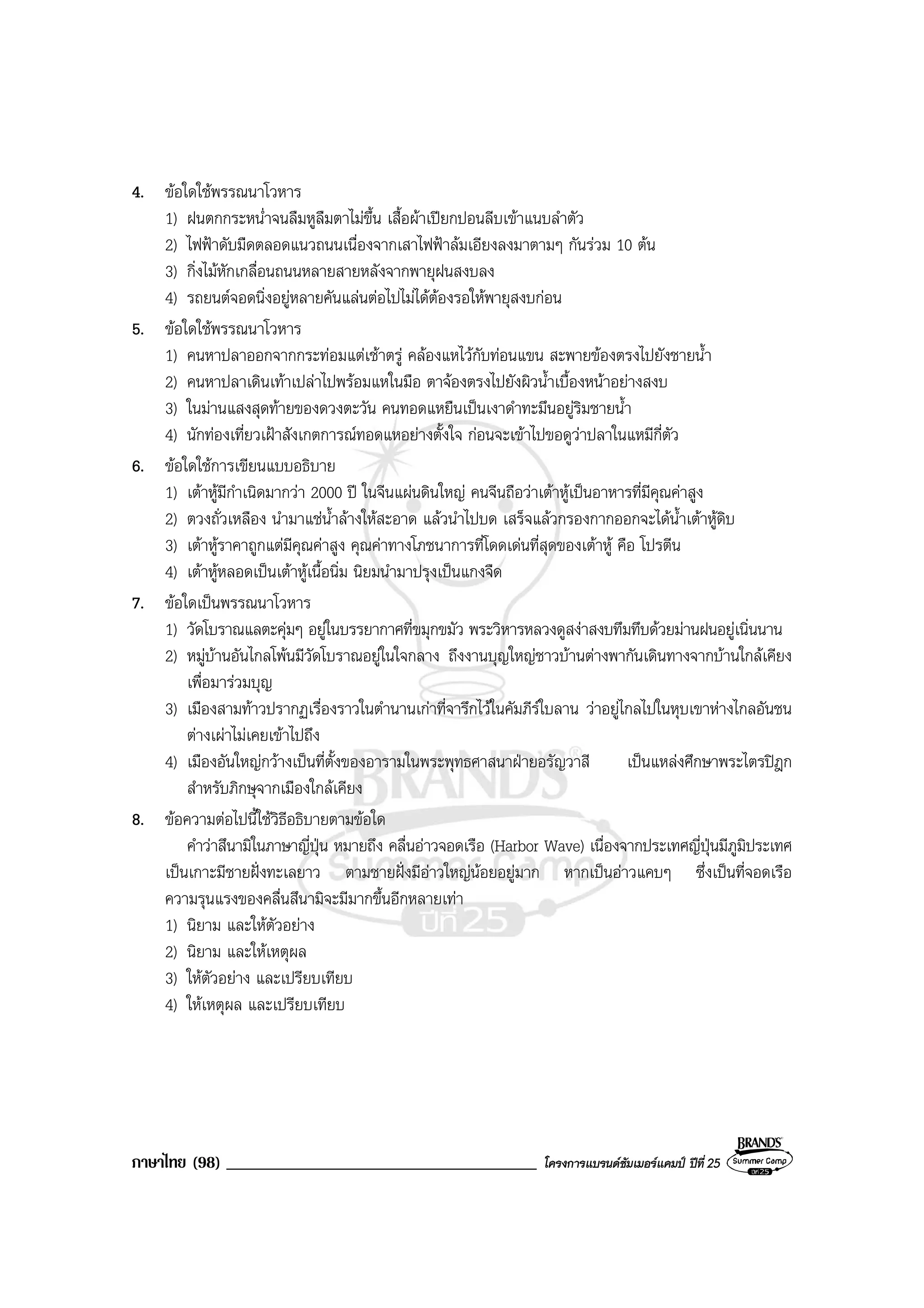ภาษาไทย (98) _____________________________________ โครงการแบรนดซัมเมอรแคมป ปที่ 25
4. ขอใดใชพรรณนาโวหาร
1) ฝนตกกระหน่ําจนลืมหูลืมตาไมขึ้น เสื้อผาเปยกปอนลีบเขาแนบลําตัว
2) ไฟฟาดับมืดตลอดแนวถนนเนื่องจากเสาไฟฟาลมเอียงลงมาตามๆ กันรวม 10 ตน
3) กิ่งไมหักเกลื่อนถนนหลายสายหลังจากพายุฝนสงบลง
4) รถยนตจอดนิ่งอยูหลายคันแลนตอไปไมไดตองรอใหพายุสงบกอน
5. ขอใดใชพรรณนาโวหาร
1) คนหาปลาออกจากกระทอมแตเชาตรู คลองแหไวกับทอนแขน สะพายของตรงไปยังชายน้ํา
2) คนหาปลาเดินเทาเปลาไปพรอมแหในมือ ตาจองตรงไปยังผิวน้ําเบื้องหนาอยางสงบ
3) ในมานแสงสุดทายของดวงตะวัน คนทอดแหยืนเปนเงาดําทะมึนอยูริมชายน้ํา
4) นักทองเที่ยวเฝาสังเกตการณทอดแหอยางตั้งใจ กอนจะเขาไปขอดูวาปลาในแหมีกี่ตัว
6. ขอใดใชการเขียนแบบอธิบาย
1) เตาหูมีกําเนิดมากวา 2000 ป ในจีนแผนดินใหญ คนจีนถือวาเตาหูเปนอาหารที่มีคุณคาสูง
2) ตวงถั่วเหลือง นํามาแชน้ําลางใหสะอาด แลวนําไปบด เสร็จแลวกรองกากออกจะไดน้ําเตาหูดิบ
3) เตาหูราคาถูกแตมีคุณคาสูง คุณคาทางโภชนาการที่โดดเดนที่สุดของเตาหู คือ โปรตีน
4) เตาหูหลอดเปนเตาหูเนื้อนิ่ม นิยมนํามาปรุงเปนแกงจืด
7. ขอใดเปนพรรณนาโวหาร
1) วัดโบราณแลตะคุมๆ อยูในบรรยากาศที่ขมุกขมัว พระวิหารหลวงดูสงาสงบทึมทึบดวยมานฝนอยูเนิ่นนาน
2) หมูบานอันไกลโพนมีวัดโบราณอยูในใจกลาง ถึงงานบุญใหญชาวบานตางพากันเดินทางจากบานใกลเคียง
เพื่อมารวมบุญ
3) เมืองสามทาวปรากฏเรื่องราวในตํานานเกาที่จารึกไวในคัมภีรใบลาน วาอยูไกลไปในหุบเขาหางไกลอันชน
ตางเผาไมเคยเขาไปถึง
4) เมืองอันใหญกวางเปนที่ตั้งของอารามในพระพุทธศาสนาฝายอรัญวาสี เปนแหลงศึกษาพระไตรปฎก
สําหรับภิกษุจากเมืองใกลเคียง
8. ขอความตอไปนี้ใชวิธีอธิบายตามขอใด
คําวาสึนามิในภาษาญี่ปุน หมายถึง คลื่นอาวจอดเรือ (Harbor Wave) เนื่องจากประเทศญี่ปุนมีภูมิประเทศ
เปนเกาะมีชายฝงทะเลยาว ตามชายฝงมีอาวใหญนอยอยูมาก หากเปนอาวแคบๆ ซึ่งเปนที่จอดเรือ
ความรุนแรงของคลื่นสึนามิจะมีมากขึ้นอีกหลายเทา
1) นิยาม และใหตัวอยาง
2) นิยาม และใหเหตุผล
3) ใหตัวอยาง และเปรียบเทียบ
4) ใหเหตุผล และเปรียบเทียบ
 