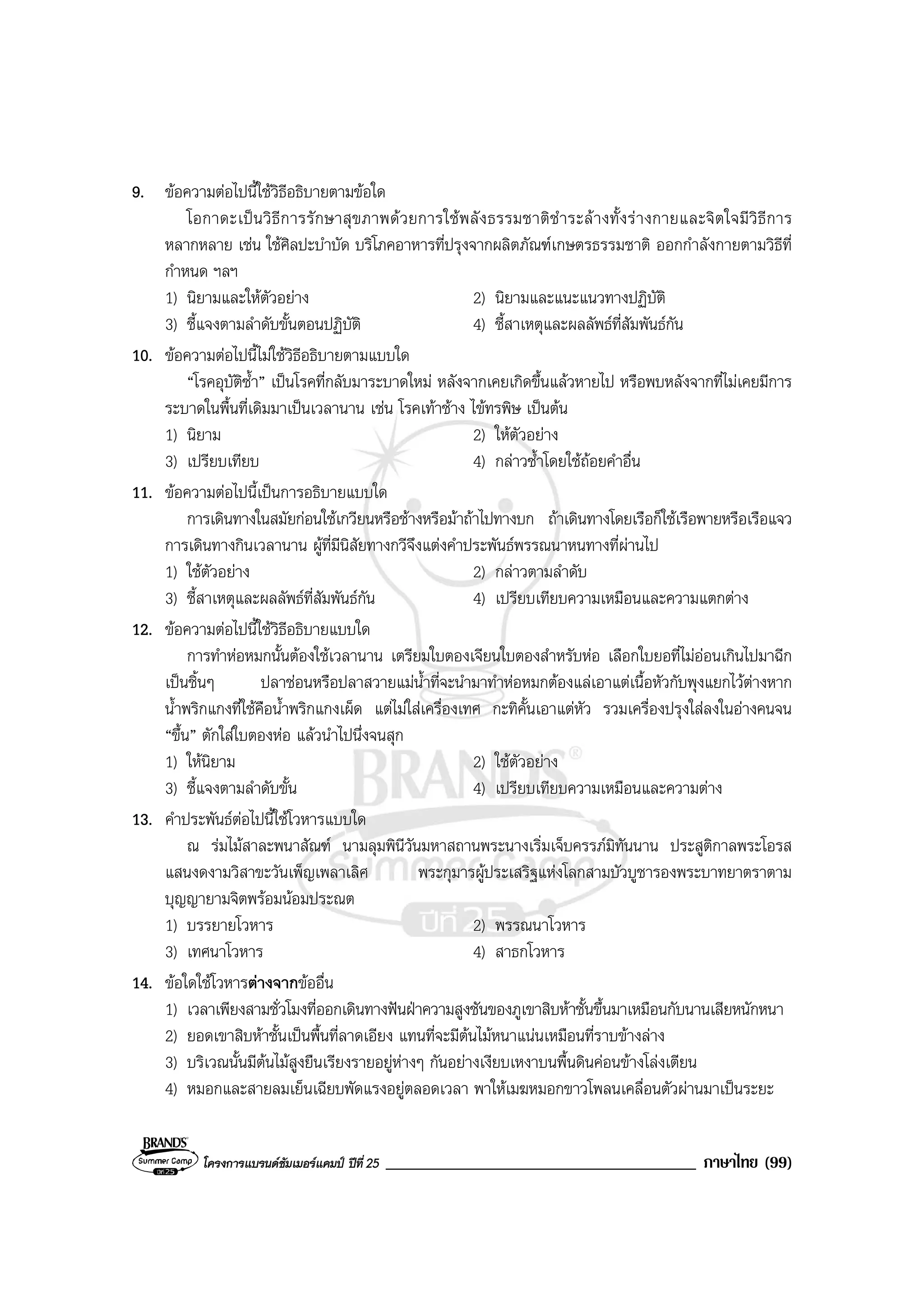 โครงการแบรนดซัมเมอรแคมป ปที่ 25 _____________________________________ ภาษาไทย (99)
9. ขอความตอไปนี้ใชวิธีอธิบายตามขอใด
โอกาดะเปนวิธีการรักษาสุขภาพดวยการใชพลังธรรมชาติชําระลางทั้งรางกายและจิตใจมีวิธีการ
หลากหลาย เชน ใชศิลปะบําบัด บริโภคอาหารที่ปรุงจากผลิตภัณฑเกษตรธรรมชาติ ออกกําลังกายตามวิธีที่
กําหนด ฯลฯ
1) นิยามและใหตัวอยาง 2) นิยามและแนะแนวทางปฏิบัติ
3) ชี้แจงตามลําดับขั้นตอนปฏิบัติ 4) ชี้สาเหตุและผลลัพธที่สัมพันธกัน
10. ขอความตอไปนี้ไมใชวิธีอธิบายตามแบบใด
“โรคอุบัติซ้ํา” เปนโรคที่กลับมาระบาดใหม หลังจากเคยเกิดขึ้นแลวหายไป หรือพบหลังจากที่ไมเคยมีการ
ระบาดในพื้นที่เดิมมาเปนเวลานาน เชน โรคเทาชาง ไขทรพิษ เปนตน
1) นิยาม 2) ใหตัวอยาง
3) เปรียบเทียบ 4) กลาวซ้ําโดยใชถอยคําอื่น
11. ขอความตอไปนี้เปนการอธิบายแบบใด
การเดินทางในสมัยกอนใชเกวียนหรือชางหรือมาถาไปทางบก ถาเดินทางโดยเรือก็ใชเรือพายหรือเรือแจว
การเดินทางกินเวลานาน ผูที่มีนิสัยทางกวีจึงแตงคําประพันธพรรณนาหนทางที่ผานไป
1) ใชตัวอยาง 2) กลาวตามลําดับ
3) ชี้สาเหตุและผลลัพธที่สัมพันธกัน 4) เปรียบเทียบความเหมือนและความแตกตาง
12. ขอความตอไปนี้ใชวิธีอธิบายแบบใด
การทําหอหมกนั้นตองใชเวลานาน เตรียมใบตองเจียนใบตองสําหรับหอ เลือกใบยอที่ไมออนเกินไปมาฉีก
เปนชิ้นๆ ปลาชอนหรือปลาสวายแมน้ําที่จะนํามาทําหอหมกตองแลเอาแตเนื้อหัวกับพุงแยกไวตางหาก
น้ําพริกแกงที่ใชคือน้ําพริกแกงเผ็ด แตไมใสเครื่องเทศ กะทิคั้นเอาแตหัว รวมเครื่องปรุงใสลงในอางคนจน
“ขึ้น” ตักใสใบตองหอ แลวนําไปนึ่งจนสุก
1) ใหนิยาม 2) ใชตัวอยาง
3) ชี้แจงตามลําดับขั้น 4) เปรียบเทียบความเหมือนและความตาง
13. คําประพันธตอไปนี้ใชโวหารแบบใด
ณ รมไมสาละพนาสัณฑ นามลุมพินีวันมหาสถานพระนางเริ่มเจ็บครรภมิทันนาน ประสูติกาลพระโอรส
แสนงดงามวิสาขะวันเพ็ญเพลาเลิศ พระกุมารผูประเสริฐแหงโลกสามบัวบูชารองพระบาทยาตราตาม
บุญญายามจิตพรอมนอมประณต
1) บรรยายโวหาร 2) พรรณนาโวหาร
3) เทศนาโวหาร 4) สาธกโวหาร
14. ขอใดใชโวหารตางจากขออื่น
1) เวลาเพียงสามชั่วโมงที่ออกเดินทางฟนฝาความสูงชันของภูเขาสิบหาชั้นขึ้นมาเหมือนกับนานเสียหนักหนา
2) ยอดเขาสิบหาชั้นเปนพื้นที่ลาดเอียง แทนที่จะมีตนไมหนาแนนเหมือนที่ราบขางลาง
3) บริเวณนั้นมีตนไมสูงยืนเรียงรายอยูหางๆ กันอยางเงียบเหงาบนพื้นดินคอนขางโลงเตียน
4) หมอกและสายลมเย็นเฉียบพัดแรงอยูตลอดเวลา พาใหเมฆหมอกขาวโพลนเคลื่อนตัวผานมาเปนระยะ
 