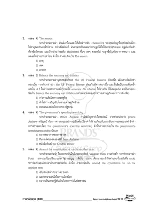 ภาษาอังกฤษ (100)__________________________________ โครงการแบรนดซัมเมอรแคมป ปที่ 25
2. เฉลย 4) The season
จากคําถามถามวา ตัวเลือกใดแสดงใหเห็นวาระดับ cholesterol ของคุณยังสูงขึ้นอยางตอเนื่อง
ไมวาคุณจะกินอะไรก็ตาม อยาเพิ่งทอแท มันอาจจะเปนผลมาจากฤดูก็ไดไมใชอาหารของคุณ ฤดูมันเปนตัว
ตองรับผิดชอบ และยังกลาววาระดับ cholesterol ขึ้นๆ ลงๆ ตลอดไป จะสูงขึ้นในชวงอากาศหนาว และ
ลดลงในชวงอากาศรอน ดังนั้น คําตอบจึงเปน The season
1) อายุ
2) เพศ
3) อาหาร
3. เฉลย 3) Balance the economy and inflation
จากคําถามถามวาจุดประสงคของ the US Federal Reserve คืออะไร เมื่อเขาเพิ่มอัตรา
ดอกเบี้ย จากขาวกลาววา the UF Federal Reserve สงเสริมอัตราดอกเบี้ยระยะสั้นซึ่งเปนการเพิ่มครั้ง
แรกใน 4 ป ในความพยายามเพื่อรักษาให economy กับ inflation ใหตรงกัน (ใหสมดุลกัน) ดังนั้นคําตอบ
จึงเปน balance the economy and inflation (สรางความสมดุลระหวางเศรษฐกิจและภาวะเงินเฟอ)
1) เรงการเติบโตทางเศรษฐกิจ
2) ทําใหการเจริญเติบโตทางเศรษฐกิจชาลง
4) ตอบสนองตอนโยบายของรัฐบาล
4. เฉลย 4) The government’s spending watchdog
จากคําถามถามวา Prince Andrew กําลังมีปญหากับใครตอนนี้ จากขาวกลาววา prince
Andrew เผชิญหนากับการตรวจสอบอยางละเอียดในเรื่องคาใชจายเกี่ยวกับการเดินทางของพระองค ซึ่งทํา
การตรวจสอบโดย the government’s spending watchdog ดังนั้นคําตอบจึงเปน the government’s
spending watchdog นั่นเอง
1) กองทัพอากาศของราชวงศ
2) ทีมกอลฟของพรองคที่ Saint Andrews
3) หนังสือพิมพ the London Times’
5. เฉลย 4) Amend the constitution to run for another term
จากคําถามถามวา ในอนาคตอันใกลประธานาธิบดี Vladimir Putin อาจทําอะไร จากขาวกลาววา
Putin อาจจะแกไขเปลี่ยนแปลงรัฐธรรมนูญ ดังนั้น เขาจะไดสามารถเขาชิงตําแหนงในสมัยที่สามและ
ชาวรัสเซียจะเลือกเขาอีกอยางทวมทัน ดังนั้น คําตอบจึงเปน amend the constitution to run for
another term
1) เปนพันธมิตรกับชาวตะวันตก
2) แสดงความสนใจในการเมืองโลก
3) กลายเปนเศรษฐีพันลานโดยการปลนประชาชน
 