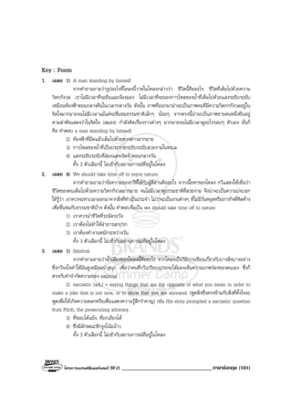 โครงการแบรนดซัมเมอรแคมป ปที่ 25 __________________________________ภาษาอังกฤษ (101)
Key : Poem
1. เฉลย 1) A man standing by himself
จากคําถามถามวารูปอะไรที่โคลงนี้วาดในโคลงกลาววา ชีวิตนี้คืออะไร ชีวิตที่เต็มไปดวยความ
วิตกกังวล เราไมมีเวลาที่จะยืนและจองมอง ไมมีเวลาที่จะมองการไหลของน้ําที่เต็มไปดวยแสงระยิบระยับ
เหมือนทองฟาตอนกลางคืนในเวลากลางวัน ดังนั้น ภาพที่ออกมานาจะเปนภาพคนที่มีความวิตกกกังวลอยูใน
จิตใจมากมายจนไมมีเวลาแมแตจะชื่นชมธรรมชาติเล็กๆ นอยๆ จากตรงนี้นาจะเปนภาพชายคนหนึ่งยืนอยู
ตามลําพังแสดงวาในจิตใจ (สมอง) กําลังคิดเรื่องราวตางๆ มากมายจนไมมีเวลาดูอะไรรอบๆ ตัวเอง นั่นก็
คือ คําตอบ a man standing by himself
2) ทองฟาที่มืดแลวเต็มไปดวยดวงดาวมากมาย
3) การไหลของน้ําที่เปนประกายระยิบระยับสวยงามในทะเล
4) แสงระยิบระยับที่สองแสงเจิดจาตอนกลางวัน
ทั้ง 3 ตัวเลือกนี้ ไมเขากับสถานการณที่อยูในโคลง
2. เฉลย 4) We should take time off to enjoy nature.
จากคําถามถามวาขอความของกวีที่ใหกับผูที่อานคืออะไร จากเนื้อหาของโคลง กวีแสดงใหเห็นวา
ชีวิตของคนเต็มไปดวยความวิตกกังวลมากมาย จนไมมีเวลาดูธรรมชาติที่สวยงาม จึงนาจะเปนความบงบอก
ใหรูวา เราควรจะหาเวลาออกมาจากสิ่งที่ทําเปนประจํา ไมวาจะเปนงานตางๆ ที่ไมมีวันหยุดหรือภารกิจที่ติดคาง
เพื่อชื่นชมกับธรรมชาติบาง ดังนั้น คําตอบจึงเปน we should take time off to nature
1) เราควรนําชีวิตที่ระมัดระวัง
2) เราตองไมทําใหลําธารสกปรก
3) เราตองทํางานหนักระหวางวัน
ทั้ง 3 ตัวเลือกนี้ ไมเขากับสถานการณที่อยูในโคลง
3. เฉลย 1) Satirical
จากคําถามถามวาน้ําเสียงของโคลงนี้คืออะไร จากโคลงเปนวิธีการเขียนเกี่ยวกับบางสิ่งบางอยาง
ซึ่งกวีจงใจทําใหมันดูเหมือนนาสนุก เพื่อวาคนที่กวีเปรียบเปรยจะไดมองเห็นความบกพรองของตนเอง ซึ่งก็
ตรงกับคําจํากัดความของ satirical
2) sarcastic (adj.) = saying things that are the opposite of what you mean in order to
make a joke that is not nice, or to show that you are annoyed. (พูดสิ่งซึ่งตรงขามกับสิ่งที่ตั้งใจจะ
พูดเพื่อใหเกิดความตลกหรือเพื่อแสดงความรูสึกรําคาญ) เชน His story prompted a sarcastic question
from Fitch, the prosecuting attorney.
3) ที่ชอบโตแยง, ที่ถกเถียงได
4) ซึ่งมีลักษณะชักจูงโนมนาว
ทั้ง 3 ตัวเลือกนี้ ไมเขากับสถานการณที่อยูในโคลง
 