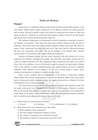 โครงการแบรนดซัมเมอรแคมป ปที่ 25 __________________________________ภาษาอังกฤษ (107)
Health and Medicine
Passage I
Acupuncture is a traditional Chinese medicine that has been viewed with suspicion in the
west. Many Chinese doctors regard acupuncture as an effective treatment for various illnesses
such as stroke. Recently, scientific studies of the effects of acupuncture have begun in China and
almost all trials as a treatment for stroke have been positive. Another study from the UK showed
that several other countries had found positive results too.
The Cochrane Collaboration, an international non-profit organization conducted a review of
the benefits of acupuncture. They found that those who received treatment within 30 days of
suffering a stroke were much more likely to make a positive recovery than those who were not
treated. ‘Sham’ acupuncture was also conducted and it was found that the differences between
this and ‘real’ acupuncture were small. This may be because of the ‘placebo effect’ whereby
patients believe in the treatment and positive effects are experienced.
However, the biggest problem with the current research is that most studies are of a poor
quality and are therefore unreliable. For example, only three trials used ‘sham’ acupuncture as a
control in studies conducted in the UK., whereas no ‘sham’ acupuncture was used in the trials in
China. Part of the problem is that in the Chinese studies the patients are hand-picked. Patients
come to the hospital to receive treatment because they already believe and trust in traditional
medicines. These patients are not willing to be put into a control group to receive ‘sham’
treatment and therefore it is difficult to conduct a proper study.
There is also a problem with the measurement of the results of acupuncture. Chinese
doctors believe that outcome measurements of acupuncture should be different from that of those
used in conventional western medicine because the theory of acupuncture is different. But these
measurements have not yet been specified.
The recent study in China, including 862 patients is the largest trial conducted to date and
the results could prove to be invaluable in the treatment of stroke patients. However, at present
there is not enough data available to endorse the routine use of acupuncture in the treatment of
stroke. What we do know is that acupuncture is cheap, safe and potentially effective treatment
that is trusted by many people, particularly in China. (A-Net 50)
1. Where would you read this piece of writing?
1) A novel 2) A brochure 3) An advertisement 4) An editorial
2. What would be the most suitable title for this article?
1) Major suspicions about acupuncture
2) The revolt against conventional medicine in China
3) The validity of acupuncture as an alternative therapy
4) The growing acceptance of acupuncture around the world
 