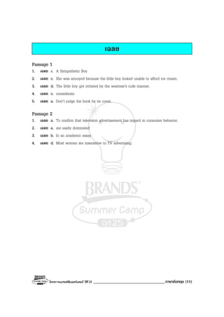 โครงการแบรนดซัมเมอรแคมป ปที่ 25 ___________________________________ภาษาอังกฤษ (11)
เฉลย
Passage 1
1. เฉลย a. A Sympathetic Boy
2. เฉลย c. She was annoyed because the little boy looked unable to afford ice cream.
3. เฉลย d. The little boy got irritated by the waitress’s rude manner.
4. เฉลย c. considerate
5. เฉลย a. Don’t judge the book by its cover.
Passage 2
1. เฉลย a. To confirm that television advertisement has impact in consumer behavior.
2. เฉลย a. are easily dominated
3. เฉลย b. In an academic essay
4. เฉลย d. Most women are insensitive to TV advertising.
 