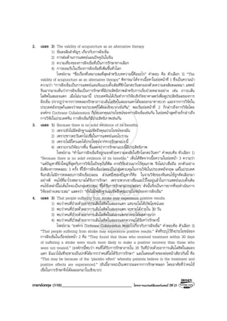 ภาษาอังกฤษ (110)__________________________________ โครงการแบรนดซัมเมอรแคมป ปที่ 25
2. เฉลย 3) The validity of acupuncture as an alternative therapy
1) ขอสงสัยสําคัญๆ เกี่ยวกับการฝงเข็ม
2) การตอตานการแพทยแผนปจจุบันในจีน
3) ความเที่ยงของการฝงเข็มที่เปนการรักษาทางเลือก
4) การยอมรับในเรื่องการฝงเข็มที่เพิ่มขึ้นทั่วโลก
โจทยถาม “ชื่อเรื่องที่เหมาะสมที่สุดสําหรับบทความนี้คืออะไร” คําตอบ คือ ตัวเลือก 3) “The
validity of acupuncture as an alternative therapy” พิจารณาไดจากเนื้อหาในยอหนาที่ 1 ซึ่งเปนความนํา
ความวา “การฝงเข็มเปนการแพทยแผนจีนแบบดั้งเดิมที่ซีกโลกตะวันตกมองดวยความสงสัยตลอดมา แพทย
จีนมากมายเห็นวาการฝงเข็มเปนการรักษาที่มีประสิทธิภาพสําหรับการเจ็บปวยหลายอยาง เชน ภาวะเสน
โลหิตในสมองแตก เมื่อไมนานมานี้ ประเทศจีนไดเริ่มทําการวิจัยเชิงวิทยาศาสตรเพื่อดูประสิทธิผลของการ
ฝงเข็ม ปรากฏวาจากการทดลองรักษาภาวะเสนโลหิตในสมองแตกไดผลออกมาทางบวก และจากการวิจัยใน
ประเทศอังกฤษก็แสดงวาหลายประเทศก็ไดผลเชิงบวกเชนกัน” พอเริ่มยอหนาที่ 2 ก็กลาวถึงการวิจัยโดย
องคกร Cochrane Collaboration ก็บงบอกคุณประโยชนของการฝงเข็มเชนกัน ในยอหนาสุดทายก็กลาวถึง
การวิจัยในประเทศจีน การฝงเข็มก็มีประสิทธิภาพเชนกัน
3. เฉลย 1) Because there is no solid evidence of its benefits.
1) เพราะยังไมมีหลักฐานแนชัดถึงคุณประโยชนของมัน
2) เพราะชาวตะวันตกไมเชื่อในการแพทยแผนโบราณ
3) เพราะไมมีใครเลยไดประโยชนจากการรักษาแบบนี้
4) เพราะงานวิจัยบางชิ้น ชี้แสดงวาการรักษาแบบนี้มีประสิทธิภาพ
โจทยถาม “ทําไมการฝงเข็มจึงถูกมองดวยความสงสัยในซีกโลกตะวันตก” คําตอบคือ ตัวเลือก 1)
“Because there is no solid evidence of its benefits.” เห็นไดชัดจากเนื้อความในยอหนา 3 ความวา
“แตปญหาที่ยิ่งใหญที่สุดกับการวิจัยในปจจุบันก็คือ การวิจัยสวนมากไรคุณภาพ จึงไมนาเชื่อถือ ยกตัวอยาง
มีเพียงการทดสอบ 3 ครั้ง ที่ใชการฝงเข็มปลอมเปนกลุมควบคุมในงานวิจัยในประเทศอังกฤษ แตในประเทศ
จีนกลับไมมีการทดสอบการฝงเข็มปลอม สวนหนึ่งของปญหาก็คือ ในงานวิจัยของจีนคนไขถูกคัดเลือกมา
อยางดี คนไขที่มาโรงพยาบาลไดรับการรักษา เพราะพวกเขาเชื่อและไวใจอยูแลวในการแพทยแบบดั้งเดิม
คนไขเหลานี้ไมเต็มใจจะเปนกลุมควบคุม ที่ไดรับการรักษาแบบปลอมๆ ดังนั้นจึงเปนการยากที่จะดําเนินการ
วิจัยอยางเหมาะสม” แสดงวา “ยังไมมีหลักฐานแนชัดถึงคุณประโยชนของการฝงเข็ม”
4. เฉลย 3) That people suffering from stroke may experience positive results.
1) พบวาคนที่ปวยดวยอาการเสนโลหิตในสมองแตก แทบจะไมไดประโยชนเลย
2) พบวาคนที่ปวยดวยอาการเสนโลหิตในสมองแตก จะหายไดภายใน 30 วัน
3) พบวาคนที่ปวยดวยอาการเสนโลหิตในสมองแตกอาจจะไดผลทางบวก
4) พบวาคนที่ปวยดวยอาการเสนโลหิตในสมองแตกควรจะไดรับการรักษานี้
โจทยถาม “องคกร Cochrane Collaboration พบอะไรเกี่ยวกับการฝงเข็ม” คําตอบคือ ตัวเลือก 3)
“That people suffering from stroke may experience positive results.” ดังที่ระบุไวถึงประโยชนของ
การฝงเข็มในเรื่องยอหนา 2 คือ “They found that those who received treatment within 30 days
of suffering a stroke were much more likely to make a positive recovery than those who
were not treated.” (องคกรนี้พบวา คนที่ไดรับการรักษาภายใน 30 วันที่ปวยดวยอาการเสนโลหิตในสมอง
แตก มีแนวโนมที่จะหายเปนปกติไดมากกวาคนที่ไมไดรับการรักษา” และในตอนทายของยอหนาเดียวกันนี้ คือ
“This may be because of the ‘placebo effect’ whereby patients believe in the treatment and
positive effects are experienced.” (อันนี้อาจจะเปนเพราะผลจากการรักษาหลอก โดยอาศัยที่วาคนไข
เชื่อในการรักษาจึงไดผลออกมาในเชิงบวก)
 