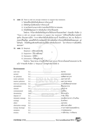 ภาษาอังกฤษ (112)__________________________________ โครงการแบรนดซัมเมอรแคมป ปที่ 25
9. เฉลย 2) There is still not enough evidence to support this treatment.
1) ไมคอยมีใครเชื่อถือในขอเสียของการรักษาแบบนี้
2) ยังมีหลักฐานไมเพียงพอในการรักษาแบบนี้
3) ชาวตะวันตกจํานวนมากกลัวการแทงเข็มเขาไปในรางกายของตน
4) ยังไมมีขอพิสูจนเลยวาการฝงเข็มเปนการรักษาที่ปลอดภัย
โจทยถาม “ทําไมการฝงเข็มจึงยังไมถูกนํามาใชเปนประจําในแถบตะวันตก” คําตอบคือ ตัวเลือก 2)
“There is stlll not enough evidence to support this treatment.” ดังที่ระบุไวในเนื้อความยอหนา
สุดทาย ซึ่งแปลความไดวา “จากการศึกษาวิจัยในจีนเมื่อไมนานมานี้ กับคนไขจํานวน 862 คน ซึ่งเปนการ
ทดสอบที่ใหญที่สุด และผลที่ไดรับก็อาจจะพิสูจนไดวามีคาเหลือลนในการรักษาคนไขที่เสนโลหิตในสมองแตก แต
ในปจจุบัน ยังไมมีขอมูลเพียงพอที่จะสนับสนุนใหใชการฝงเข็มเปนประจํา ในการรักษาอาการเสนโลหิตใน
สมองแตก”
10. เฉลย 1) Skeptical
Skeptical = เคลือบแคลงสงสัย
2) Supportive = ใหการสนับสนุน
3) Dismissive = ไมใสใจ
4) Informative = ใหขอมูลความรู
โจทยถาม “โดยภาพรวม ความรูสึกหรืออารมณ (mood) ที่บรรยายในตอนทายของบทความ คือ
อะไร” คําตอบคือ ตัวเลือก 1) “Skeptical” (โปรดดูคําอธิบายในขอ 9)
Environment
acid rain (n.)...................................................................................ฝนกรด
aerosol (n.)...................................................................................ละอองของเหลว
air pollution (n.)...................................................................................มลพิษทางอากาศ
water pollution (n.)................................................................................... มลภาวะทางน้ํา
marine pollution (n.)...................................................................................มลภาวะทางทะเล
mercury poisoning (n.)...................................................................................การเปนพิษของสารปรอท
atmosphere (n.)...................................................................................ชั้นบรรยากาศ
climate (n.)...................................................................................ภูมิอากาศ
contaminated (adj.)................................................................................ปนเปอน
devastating (adj.)................................................................................ที่ทําลายลาง
dispose of (v.)...................................................................................กําจัด...ทิ้งไป
domestic sewage (n.)................................................................................... ของเสียจากอาคาร บานเรือน
ecology (n.)...................................................................................นิเวศวิทยา
effect (n.)................................................................................... ผลกระทบ
alternative energy (n.)...................................................................................พลังงานทางเลือก
energy shortage (n.)................................................................................... ภาวะการณขาดแคลนพลังงาน
emission (n.)...................................................................................การปลอยออกมา
erosion (n.)...................................................................................การสึกกรอน, การกัดเซาะ
 