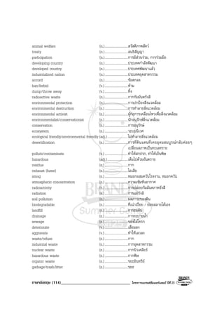 ภาษาอังกฤษ (114)__________________________________ โครงการแบรนดซัมเมอรแคมป ปที่ 25
animal welfare (n.)...........................สวัสดิภาพสัตว
treaty (n.)...........................สนธิสัญญา
participation (n.)...........................การมีสวนรวม, การรวมมือ
developing country (n.)...........................ประเทศกําลังพัฒนา
developed country (n.)...........................ประเทศพัฒนาแลว
industrialized nation (n.)...........................ประเทศอุตสาหกรรม
accord (n.)...........................ขอตกลง
ban/forbid (v.)...........................หาม
dump/throw away (v.)...........................ทิ้ง
radioactive waste (n.)...........................กากกัมมันตรังสี
environmental protection (n.)...........................การปกปองสิ่งแวดลอม
environmental destruction (n.)...........................การทําลายสิ่งแวดลอม
environmental activist (n.)...........................ผูกอการเคลื่อนไหวเพื่อสิ่งแวดลอม
environmentalist/conservationist (n.)...........................นักอนุรักษสิ่งแวดลอม
conservation (n.)...........................การอนุรักษ
ecosystem (n.)...........................ระบบนิเวศ
ecological friendly/environmental friendly (adj.)........................ไมทําลายสิ่งแวดลอม
desertification (n.)...........................การที่ดินแดนที่เคยอุดมสมบูรณกลับคอยๆ
เปลี่ยนสภาพเปนทะเลทราย
pollute/contaminate (v.)...........................ทําใหสกปรก, ทําใหเปนพิษ
hazardous (adj.)........................เต็มไปดวยอันตราย
residue (n.)...........................กาก
exhaust (fume) (n.)...........................ไอเสีย
smog (n.)...........................หมอกผสมควันโรงงาน, หมอกควัน
atmospheric concentration (n.)...........................ความเขมขนอากาศ
radioactivity (n.)...........................การปลอยกัมมันตภาพรังสี
radiation (n.)...........................การแผรังสี
soil pollution (n.)...........................มลภาวะของดิน
biodegradable (n.)...........................ที่เนาเปอย / ยอยสลายไดเอง
landfill (n.)...........................การถมดิน
drainage (n.)...........................การระบายน้ํา
sewage (n.)...........................ของโสโครก
deteriorate (v.)...........................เสื่อมลง
aggravate (v.)...........................ทําใหเลวลง
waste/refuse (n.)...........................กาก
industrial waste (n.)...........................กากอุตสาหกรรม
nuclear waste (n.)...........................กากนิวเคลียร
hazardous waste (n.)...........................กากพิษ
organic waste (n.)...........................ขยะอินทรีย
garbage/trash/litter (n.)...........................ขยะ
 