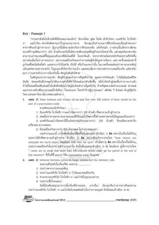 โครงการแบรนดซัมเมอรแคมป ปที่ 25 __________________________________ภาษาอังกฤษ (117)
Key : Passage I
“ธรรมชาติเต็มไปดวยสิ่งที่มีลักษณะกลมเล็กๆ” สังเกตโดย ลูอิส โทมัส นักชีววิทยา แบคทีเรีย โปรโตซัว
รา และไวรัส—พวกมันติดตามเราในรูปแบบมากมาย จับกลุมเปนจํานวนมากที่ผิวหนังและเยื่อบุผิวของเรา
หาทางที่จะเขาสูรางกายเรา ผูบุกรุกนั้นมีขนาดเล็กเกินกวาที่จะมองเห็น แทจริงแลว บางสวนนั้นเล็กมากเสียจน
ขนาดที่วาจุลชีพมากกวา 200 ลานตัวรวมกันนั้นมีขนาดเพียงแคจุดที่อยูทายประโยคเทานั้น แตกลยุทธของพวกมัน
สามารถเอาชนะเซลลที่ใหญและแข็งแรงที่มันโจมตีได โดยปกติแลว พวกเรามักจะไมตระหนักถึงสงครามที่เกิดขึ้น
อยางตอเนื่องในรางกายของเรา เพราะเซลลปองกันของรางกายตอสูกับศัตรูอยางเงียบๆ แตบางครั้งเซลลเหลานี้
ถูกโจมตีโดยไมทันตั้งตัว และพวกเราก็เปนหวัด เปนไข หรือรายแรงกวานั้น ในบางครั้งเซลลของรางกายกลายพันธุ
แลวแพรขยายอยางรวดเร็ว ในรูปแบบที่เรียกกันวามะเร็ง และหลบเลี่ยงการตรวจตราจากเซลลปองกัน แตสําหรับ
ทุกๆ การแทรกตัวจากการปองกันนั้น ศัตรูนับพันตัวก็ตาย
ในศัตรูของรางกายทุกตัว ศัตรูที่งายและรายกาจที่สุดคือไวรัส พูดอยางจริงจังแลว ไวรัสไมมีแมแตชีวิต
มันคือ หอของยีนที่ปกคลุมโปรตีนบรรจุคําสั่งที่ทําใหเซลลแบงตัวเพิ่มขึ้น เมื่อไวรัสเขาสูเซลลในรางกายเราแลว
ถาไมใชเซลลใหมพันเซลลก็เปนสิ่งที่เหมือนไวรัสเปนรอยตัวภายในหนึ่งวัน ทายที่สุดพวกมันทําลายเซลล ฆาเซลล
และกระจายตัวเพื่อบุกรุกเซลลใกลเคียง “ในตอนแรก โชคเขาขางผูบุกรุกเสมอ” สตีเฟน วี มิเซลล นักภูมิคุมกัน
วิทยาแหงมหาวิทยาลัยเวคฟอเรสตกลาว
1. เฉลย 3) these bacteria and viruses are so tiny that over 200 million of them would be the
size of a punctuation mark
ตามทัศนะของนักชีววิทยา ....................
1) มีแบคทีเรีย โปรโตซัว ราและไวรัสมากกวา 200 ลานตัว ที่พยายามเขาสูรางกาย
2) เซลลในรางกายสามารถเอาชนะแบคทีเรียและไวรัสพวกนี้ไดงายเพราะพวกมันใหญและแข็งแรงกวา
3) แบคทีเรียและไวรัสเหลานี้นั้นเล็กมากจนจํานวนมากกวา 200 ลานตัว จึงจะมีขนาดเทากับ
เครื่องหมายวรรคตอน
4) มีเซลลปองกันมากกวา 200 ลานเซลล ในรางกายของเรา
เจอคําถามแบบนี้ เราไปตัดตัวเลือกที่ผิดทิ้งกันเลยนะคะ ตัวเลือก 1) ผิด เพราะในเรื่องไมไดระบุ
นะคะวามีตัวที่พยายามเขาสูรางกาย ตัวเลือก 2) ผิด เพราะขัดแยงจากประโยค “their tactics can
vanquish the much larger, healthier cells they fall upon” ตัวเลือก 4) ผิด เพราะในเรื่องก็ไมไดระบุ
นะคะวาเซลลปองกันในรางกายมีจํานวนเทาใด ดังนั้นพี่แนนตอบตัวเลือก 3) คะ โดยนองๆ ดูไดจากประโยค
“, some are so small that more than 200 millions would make up the period at the end of
this sentence” ซึ่งในที่นี้ period ก็คือ punctuation mark นั่นเองคะ
2. เฉลย 2) between bacteria, protozoa, fungi, viruses and the defender cells
สงครามที่เอยถึงในเรื่องก็คือ สงคราม ....................
1) ระหวางพวกเราเองและศัตรู
2) ระหวางแบคทีเรีย โปรโตซัว รา ไวรัสและเซลลปองกัน
3) ทามกลางแบคทีเรีย โปรโตซัว รา และไวรัสในรูปแบบตางๆ
4) ระหวางเชื้อโรคและยา
ขอนี้นองตองสรุปเอาจากเนื้อเรื่องที่อานนะคะ จากเรื่อง นองจะเห็นวาเขากลาวถึงสงคราม
ระหวางแบคทีเรีย โปรโตซัว รา และไวรัสกับเซลลตอตานในรางกายมนุษย ดังนั้นตอบตัวเลือก 4) คะ
 