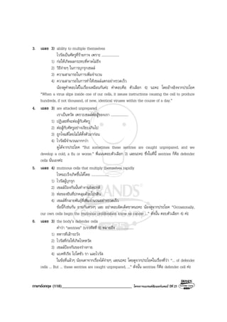 ภาษาอังกฤษ (118)__________________________________ โครงการแบรนดซัมเมอรแคมป ปที่ 25
3. เฉลย 3) ability to multiple themselves
ไวรัสเปนศัตรูที่รายกาจ เพราะ ....................
1) กอใหเกิดผลกระทบที่คาดไมถึง
2) วิธีงายๆ ในการบุกรุกเซลล
3) ความสามารถในการเพิ่มจํานวน
4) ความสามารถในการทําใหเซลลแตกอยางรวดเร็ว
นองดูคําตอบไดในเรื่องเหมือนกันคะ คําตอบคือ ตัวเลือก 4) นะคะ โดยอางอิงจากประโยค
“When a virus slips inside one of our cells, it issues instructions causing the cell to produce
hundreds, if not thousand, of new, identical viruses within the course of a day.”
4. เฉลย 3) are attacked unprepared
เราเปนหวัด เพราะเซลลตอสูของเรา ....................
1) ปฏิเสธที่จะตอสูกับศัตรู
2) ตอสูกับศัตรูอยางเงียบเกินไป
3) ถูกโจมตีโดยไมไดตั้งตัวมากอน
4) ไวรัสมีจํานวนมากกวา
ดูไดจากประโยค “But sometimes these sentries are caught unprepared, and we
develop a cold, a flu or worse.” พี่แนนตอบตัวเลือก 3) เลยนะคะ ซึ่งในที่นี้ sentries ก็คือ defender
cells นั่นเองคะ
5. เฉลย 4) mutinous cells that multiply themselves rapidly
โรคมะเร็งเกิดขึ้นไดโดย ....................
1) ไวรัสผูบุกรุก
2) เซลลปองกันนั้นทํางานผิดปกติ
3) หอของยีนที่ปกคลุมดวยโปรตีน
4) เซลลที่กลายพันธุที่เพิ่มจํานวนอยางรวดเร็ว
ขอนี้ก็เชนกัน ถามกันตรงๆ เลย อยาตอบผิดเด็ดขาดนะคะ นองดูจากประโยค “Occasionally,
our own cells begin the mutinous proliferation know as cancer ...” ดังนั้น ตอบตัวเลือก 4) คะ
6. เฉลย 3) the body’s defender cells
คําวา “sentries” (บรรทัดที่ 8) หมายถึง ....................
1) ทหารที่เฝาระวัง
2) ไวรัสที่กอใหเกิดโรคหวัด
3) เซลลปองกันของรางกาย
4) แบคทีเรีย โปโตซัว รา และไวรัส
ในขอที่แลวๆ นองเดาจากเรื่องไดงายๆ เลยนะคะ โดยดูจากประโยคในเรื่องที่วา “... of defender
cells ... But ... these sentries are caught unprepared, ...” ดังนั้น sentries ก็คือ defender cell คะ
 
