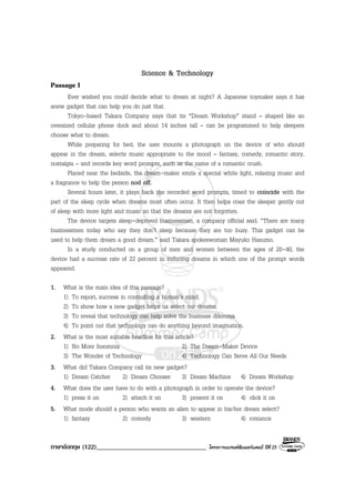ภาษาอังกฤษ (122)__________________________________ โครงการแบรนดซัมเมอรแคมป ปที่ 25
Science & Technology
Passage I
Ever wished you could decide what to dream at night? A Japanese toymaker says it has
anew gadget that can help you do just that.
Tokyo-based Takara Company says that its “Dream Workshop” stand – shaped like an
oversized cellular phone dock and about 14 inches tall – can be programmed to help sleepers
choose what to dream.
While preparing for bed, the user mounts a photograph on the device of who should
appear in the dream, selects music appropriate to the mood – fantasy, comedy, romantic story,
nostalgia – and records key word prompts, such as the name of a romantic crush.
Placed near the bedside, the dream-maker emits a special white light, relaxing music and
a fragrance to help the person nod off.
Several hours later, it plays back the recorded word prompts, timed to coincide with the
part of the sleep cycle when dreams most often occur. It then helps coax the sleeper gently out
of sleep with more light and music so that the dreams are not forgotten.
The device targets sleep-deprived businessmen, a company official said. “There are many
businessmen today who say they don’t sleep because they are too busy. This gadget can be
used to help them dream a good dream.” said Takara spokeswoman Mayuko Hasumo.
In a study conducted on a group of men and women between the ages of 20-40, the
device had a success rate of 22 percent in inducing dreams in which one of the prompt words
appeared.
1. What is the main idea of this passage?
1) To report, success in controlling a human’s mind.
2) To show how a new gadget helps us select our dreams.
3) To reveal that technology can help solve the business dilemma.
4) To point out that technology can do anything beyond imagination.
2. What is the most suitable headline for this article?
1) No More Insomnia 2) The Dream-Maker Device
3) The Wonder of Technology 4) Technology Can Serve All Our Needs
3. What did Takara Company call its new gadget?
1) Dream Catcher 2) Dream Chooser 3) Dream Machine 4) Dream Workshop
4. What does the user have to do with a photograph in order to operate the device?
1) press it on 2) attach it on 3) present it on 4) click it on
5. What mode should a person who wants an alien to appear in his/her dream select?
1) fantasy 2) comedy 3) western 4) romance
 